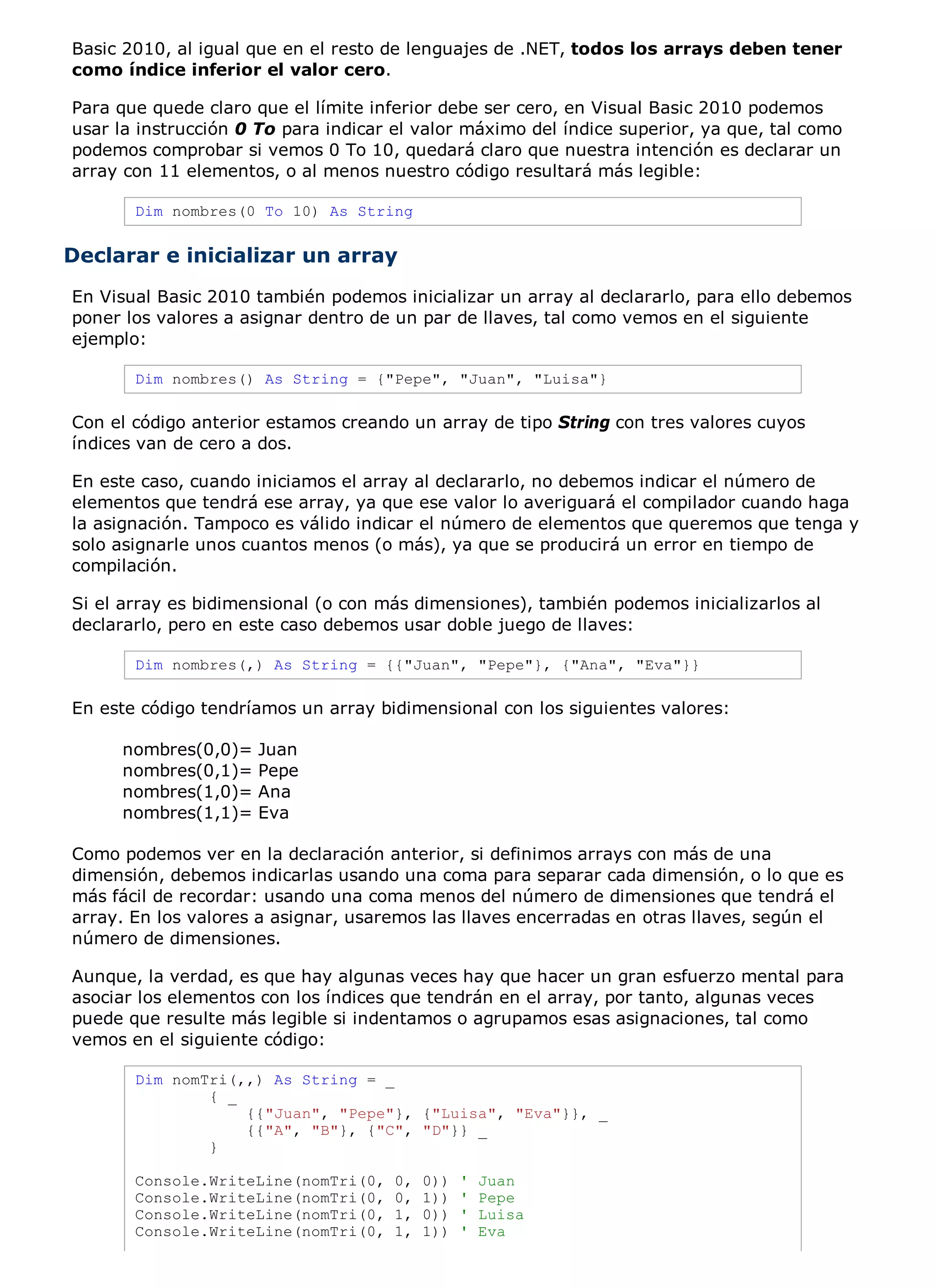 Basic 2010, al igual que en el resto de lenguajes de .NET, todos los arrays deben tener
como índice inferior el valor cero.

Para que quede claro que el límite inferior debe ser cero, en Visual Basic 2010 podemos
usar la instrucción 0 To para indicar el valor máximo del índice superior, ya que, tal como
podemos comprobar si vemos 0 To 10, quedará claro que nuestra intención es declarar un
array con 11 elementos, o al menos nuestro código resultará más legible:

       Dim nombres(0 To 10) As String


Declarar e inicializar un array
En Visual Basic 2010 también podemos inicializar un array al declararlo, para ello debemos
poner los valores a asignar dentro de un par de llaves, tal como vemos en el siguiente
ejemplo:

       Dim nombres() As String = {"Pepe", "Juan", "Luisa"}

Con el código anterior estamos creando un array de tipo String con tres valores cuyos
índices van de cero a dos.

En este caso, cuando iniciamos el array al declararlo, no debemos indicar el número de
elementos que tendrá ese array, ya que ese valor lo averiguará el compilador cuando haga
la asignación. Tampoco es válido indicar el número de elementos que queremos que tenga y
solo asignarle unos cuantos menos (o más), ya que se producirá un error en tiempo de
compilación.

Si el array es bidimensional (o con más dimensiones), también podemos inicializarlos al
declararlo, pero en este caso debemos usar doble juego de llaves:

       Dim nombres(,) As String = {{"Juan", "Pepe"}, {"Ana", "Eva"}}

En este código tendríamos un array bidimensional con los siguientes valores:

     nombres(0,0)=   Juan
     nombres(0,1)=   Pepe
     nombres(1,0)=   Ana
     nombres(1,1)=   Eva

Como podemos ver en la declaración anterior, si definimos arrays con más de una
dimensión, debemos indicarlas usando una coma para separar cada dimensión, o lo que es
más fácil de recordar: usando una coma menos del número de dimensiones que tendrá el
array. En los valores a asignar, usaremos las llaves encerradas en otras llaves, según el
número de dimensiones.

Aunque, la verdad, es que hay algunas veces hay que hacer un gran esfuerzo mental para
asociar los elementos con los índices que tendrán en el array, por tanto, algunas veces
puede que resulte más legible si indentamos o agrupamos esas asignaciones, tal como
vemos en el siguiente código:

       Dim nomTri(,,) As String = _
               { _
                   {{"Juan", "Pepe"}, {"Luisa", "Eva"}}, _
                   {{"A", "B"}, {"C", "D"}} _
               }

       Console.WriteLine(nomTri(0,    0,   0))   '   Juan
       Console.WriteLine(nomTri(0,    0,   1))   '   Pepe
       Console.WriteLine(nomTri(0,    1,   0))   '   Luisa
       Console.WriteLine(nomTri(0,    1,   1))   '   Eva
 