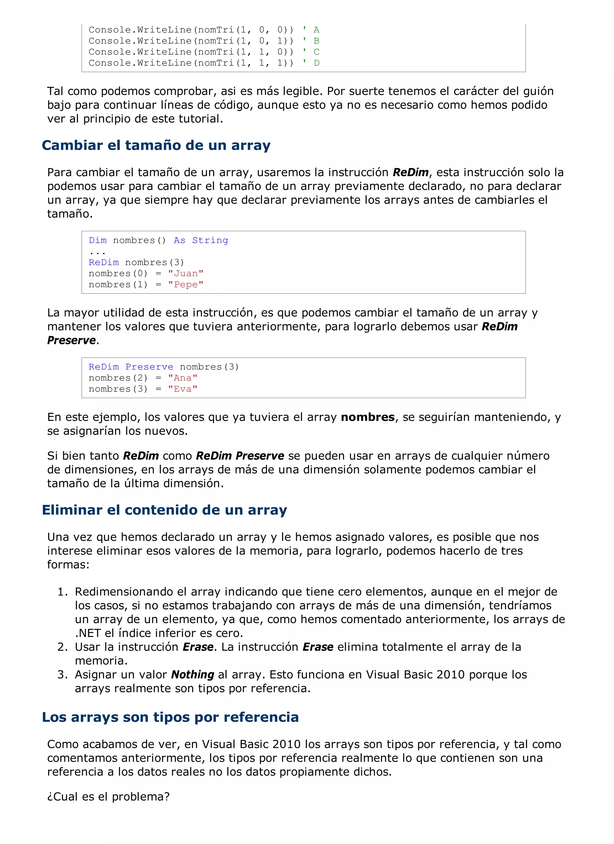 Console.WriteLine(nomTri(1,   0,   0))   '   A
       Console.WriteLine(nomTri(1,   0,   1))   '   B
       Console.WriteLine(nomTri(1,   1,   0))   '   C
       Console.WriteLine(nomTri(1,   1,   1))   '   D

Tal como podemos comprobar, asi es más legible. Por suerte tenemos el carácter del guión
bajo para continuar líneas de código, aunque esto ya no es necesario como hemos podido
ver al principio de este tutorial.

Cambiar el tamaño de un array
Para cambiar el tamaño de un array, usaremos la instrucción ReDim, esta instrucción solo la
podemos usar para cambiar el tamaño de un array previamente declarado, no para declarar
un array, ya que siempre hay que declarar previamente los arrays antes de cambiarles el
tamaño.

       Dim nombres() As String
       ...
       ReDim nombres(3)
       nombres(0) = "Juan"
       nombres(1) = "Pepe"

La mayor utilidad de esta instrucción, es que podemos cambiar el tamaño de un array y
mantener los valores que tuviera anteriormente, para lograrlo debemos usar ReDim
Preserve.

       ReDim Preserve nombres(3)
       nombres(2) = "Ana"
       nombres(3) = "Eva"

En este ejemplo, los valores que ya tuviera el array nombres, se seguirían manteniendo, y
se asignarían los nuevos.

Si bien tanto ReDim como ReDim Preserve se pueden usar en arrays de cualquier número
de dimensiones, en los arrays de más de una dimensión solamente podemos cambiar el
tamaño de la última dimensión.

Eliminar el contenido de un array
Una vez que hemos declarado un array y le hemos asignado valores, es posible que nos
interese eliminar esos valores de la memoria, para lograrlo, podemos hacerlo de tres
formas:

  1. Redimensionando el array indicando que tiene cero elementos, aunque en el mejor de
     los casos, si no estamos trabajando con arrays de más de una dimensión, tendríamos
     un array de un elemento, ya que, como hemos comentado anteriormente, los arrays de
     .NET el índice inferior es cero.
  2. Usar la instrucción Erase. La instrucción Erase elimina totalmente el array de la
     memoria.
  3. Asignar un valor Nothing al array. Esto funciona en Visual Basic 2010 porque los
     arrays realmente son tipos por referencia.

Los arrays son tipos por referencia
Como acabamos de ver, en Visual Basic 2010 los arrays son tipos por referencia, y tal como
comentamos anteriormente, los tipos por referencia realmente lo que contienen son una
referencia a los datos reales no los datos propiamente dichos.

¿Cual es el problema?
 