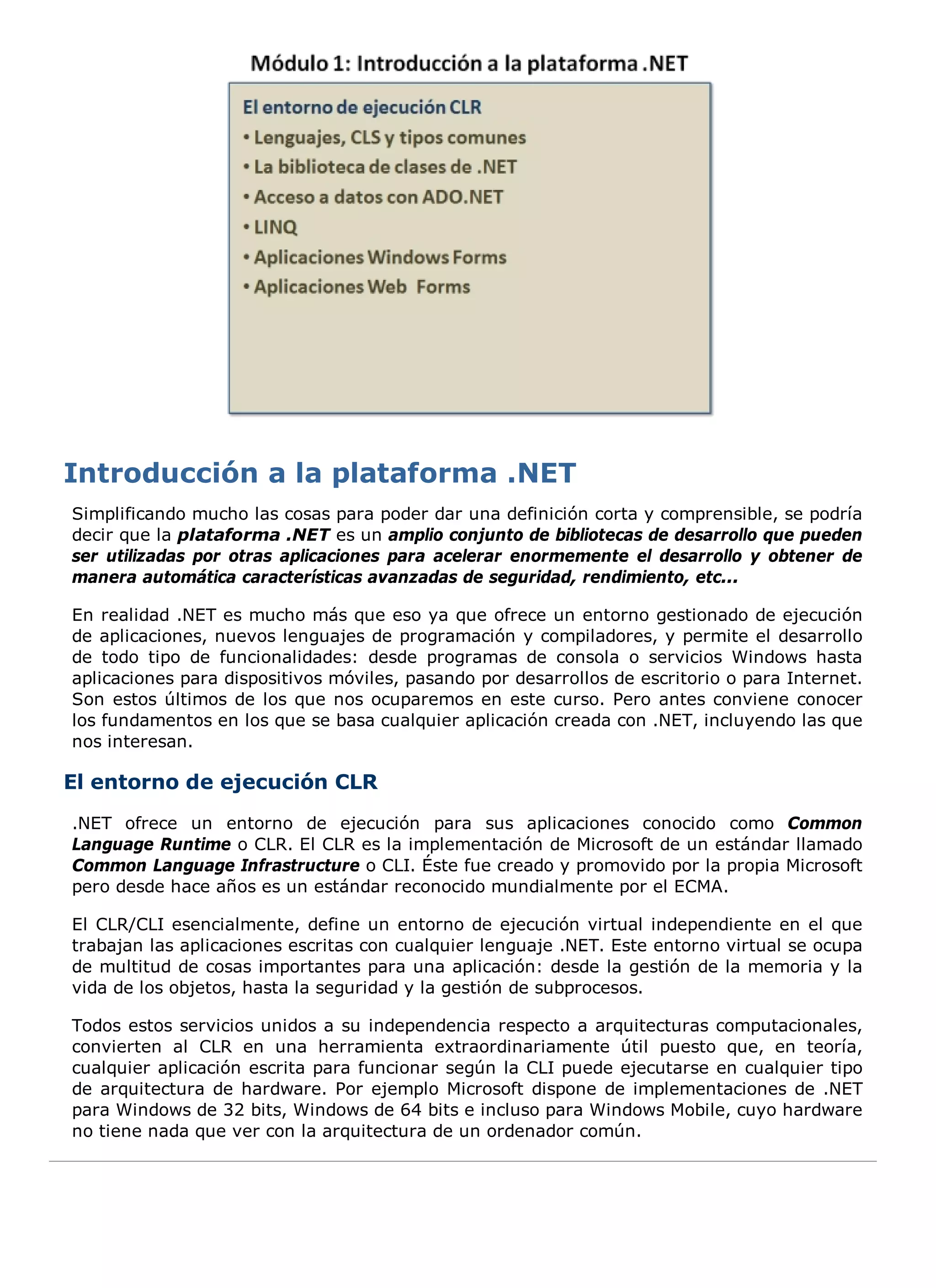 Simplificando mucho las cosas para poder dar una definición corta y comprensible, se podría
decir que la plataforma .NET es un amplio conjunto de bibliotecas de desarrollo que pueden
ser utilizadas por otras aplicaciones para acelerar enormemente el desarrollo y obtener de
manera automática características avanzadas de seguridad, rendimiento, etc...

En realidad .NET es mucho más que eso ya que ofrece un entorno gestionado de ejecución
de aplicaciones, nuevos lenguajes de programación y compiladores, y permite el desarrollo
de todo tipo de funcionalidades: desde programas de consola o servicios Windows hasta
aplicaciones para dispositivos móviles, pasando por desarrollos de escritorio o para Internet.
Son estos últimos de los que nos ocuparemos en este curso. Pero antes conviene conocer
los fundamentos en los que se basa cualquier aplicación creada con .NET, incluyendo las que
nos interesan.

El entorno de ejecución CLR
.NET ofrece un entorno de ejecución para sus aplicaciones conocido como Common
Language Runtime o CLR. El CLR es la implementación de Microsoft de un estándar llamado
Common Language Infrastructure o CLI. Éste fue creado y promovido por la propia Microsoft
pero desde hace años es un estándar reconocido mundialmente por el ECMA.

El CLR/CLI esencialmente, define un entorno de ejecución virtual independiente en el que
trabajan las aplicaciones escritas con cualquier lenguaje .NET. Este entorno virtual se ocupa
de multitud de cosas importantes para una aplicación: desde la gestión de la memoria y la
vida de los objetos, hasta la seguridad y la gestión de subprocesos.

Todos estos servicios unidos a su independencia respecto a arquitecturas computacionales,
convierten al CLR en una herramienta extraordinariamente útil puesto que, en teoría,
cualquier aplicación escrita para funcionar según la CLI puede ejecutarse en cualquier tipo
de arquitectura de hardware. Por ejemplo Microsoft dispone de implementaciones de .NET
para Windows de 32 bits, Windows de 64 bits e incluso para Windows Mobile, cuyo hardware
no tiene nada que ver con la arquitectura de un ordenador común.
 