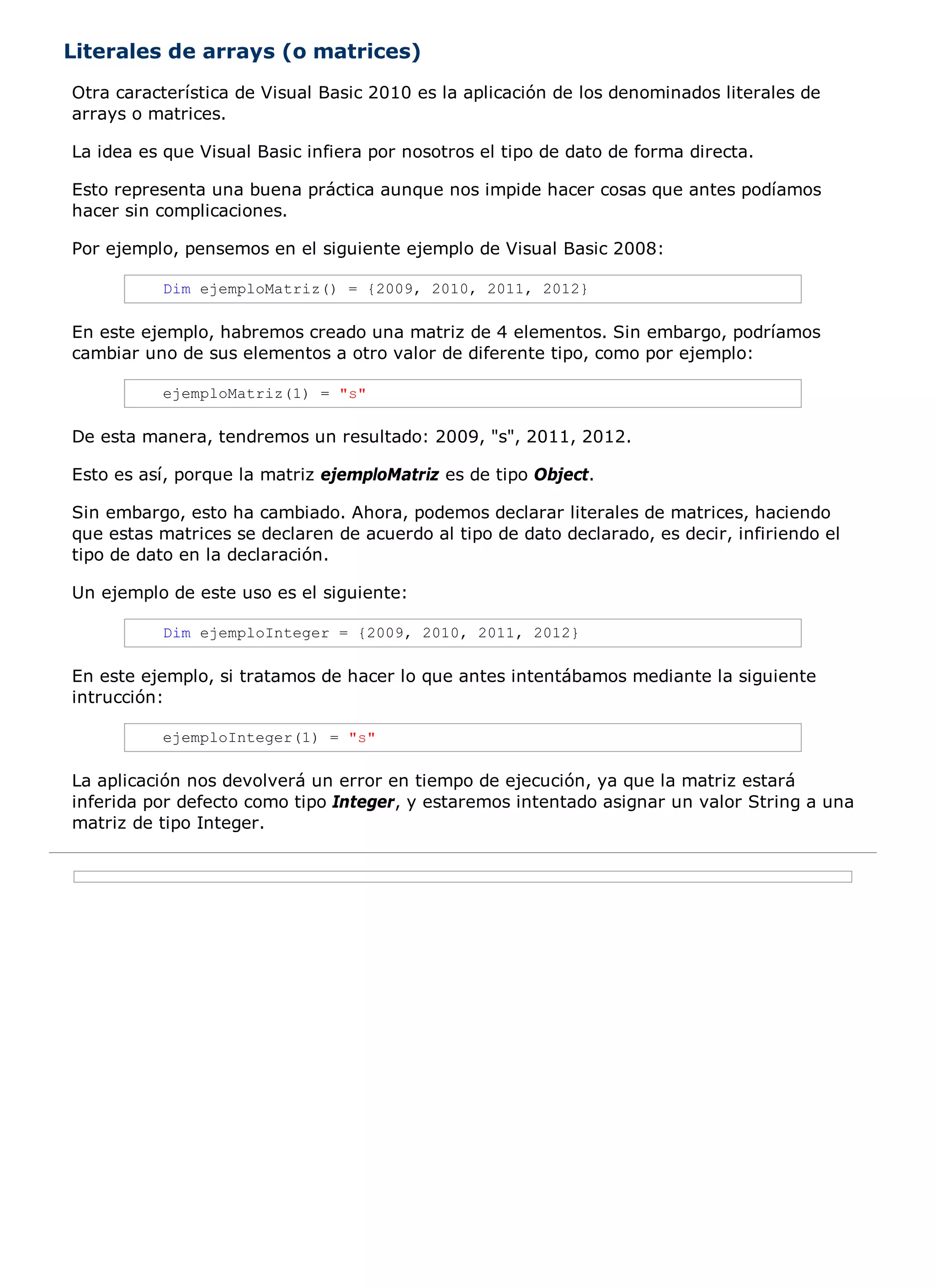 Literales de arrays (o matrices)
Otra característica de Visual Basic 2010 es la aplicación de los denominados literales de
arrays o matrices.

La idea es que Visual Basic infiera por nosotros el tipo de dato de forma directa.

Esto representa una buena práctica aunque nos impide hacer cosas que antes podíamos
hacer sin complicaciones.

Por ejemplo, pensemos en el siguiente ejemplo de Visual Basic 2008:

          Dim ejemploMatriz() = {2009, 2010, 2011, 2012}

En este ejemplo, habremos creado una matriz de 4 elementos. Sin embargo, podríamos
cambiar uno de sus elementos a otro valor de diferente tipo, como por ejemplo:

          ejemploMatriz(1) = "s"

De esta manera, tendremos un resultado: 2009, "s", 2011, 2012.

Esto es así, porque la matriz ejemploMatriz es de tipo Object.

Sin embargo, esto ha cambiado. Ahora, podemos declarar literales de matrices, haciendo
que estas matrices se declaren de acuerdo al tipo de dato declarado, es decir, infiriendo el
tipo de dato en la declaración.

Un ejemplo de este uso es el siguiente:

          Dim ejemploInteger = {2009, 2010, 2011, 2012}

En este ejemplo, si tratamos de hacer lo que antes intentábamos mediante la siguiente
intrucción:

          ejemploInteger(1) = "s"

La aplicación nos devolverá un error en tiempo de ejecución, ya que la matriz estará
inferida por defecto como tipo Integer, y estaremos intentado asignar un valor String a una
matriz de tipo Integer.
 