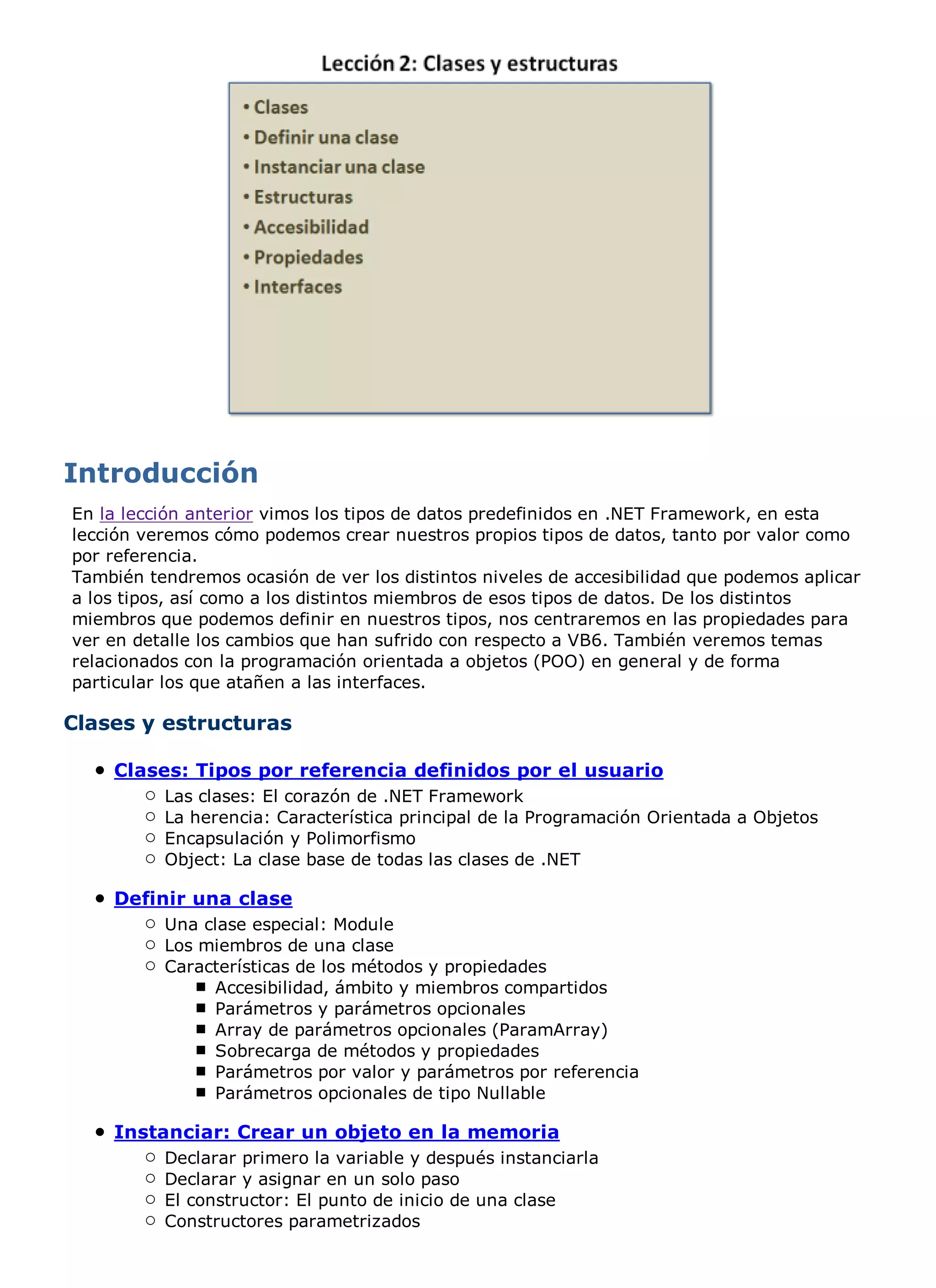En la lección anterior vimos los tipos de datos predefinidos en .NET Framework, en esta
lección veremos cómo podemos crear nuestros propios tipos de datos, tanto por valor como
por referencia.
También tendremos ocasión de ver los distintos niveles de accesibilidad que podemos aplicar
a los tipos, así como a los distintos miembros de esos tipos de datos. De los distintos
miembros que podemos definir en nuestros tipos, nos centraremos en las propiedades para
ver en detalle los cambios que han sufrido con respecto a VB6. También veremos temas
relacionados con la programación orientada a objetos (POO) en general y de forma
particular los que atañen a las interfaces.

Clases y estructuras

    Clases: Tipos por referencia definidos por el usuario
          Las clases: El corazón de .NET Framework
          La herencia: Característica principal de la Programación Orientada a Objetos
          Encapsulación y Polimorfismo
          Object: La clase base de todas las clases de .NET

    Definir una clase
          Una clase especial: Module
          Los miembros de una clase
          Características de los métodos y propiedades
               Accesibilidad, ámbito y miembros compartidos
               Parámetros y parámetros opcionales
               Array de parámetros opcionales (ParamArray)
               Sobrecarga de métodos y propiedades
               Parámetros por valor y parámetros por referencia
               Parámetros opcionales de tipo Nullable

    Instanciar: Crear un objeto en la memoria
          Declarar primero la variable y después instanciarla
          Declarar y asignar en un solo paso
          El constructor: El punto de inicio de una clase
          Constructores parametrizados
 
