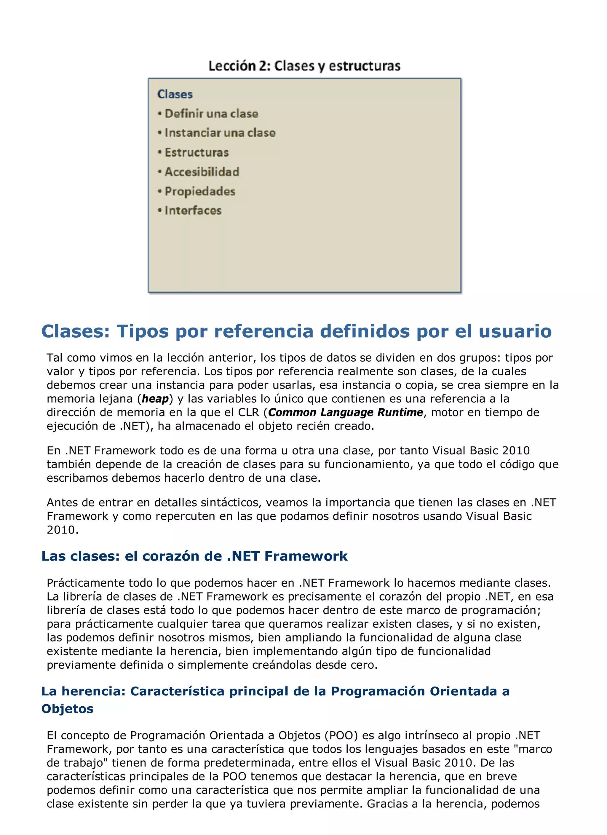 Tal como vimos en la lección anterior, los tipos de datos se dividen en dos grupos: tipos por
valor y tipos por referencia. Los tipos por referencia realmente son clases, de la cuales
debemos crear una instancia para poder usarlas, esa instancia o copia, se crea siempre en la
memoria lejana (heap) y las variables lo único que contienen es una referencia a la
dirección de memoria en la que el CLR (Common Language Runtime, motor en tiempo de
ejecución de .NET), ha almacenado el objeto recién creado.

En .NET Framework todo es de una forma u otra una clase, por tanto Visual Basic 2010
también depende de la creación de clases para su funcionamiento, ya que todo el código que
escribamos debemos hacerlo dentro de una clase.

Antes de entrar en detalles sintácticos, veamos la importancia que tienen las clases en .NET
Framework y como repercuten en las que podamos definir nosotros usando Visual Basic
2010.

Las clases: el corazón de .NET Framework
Prácticamente todo lo que podemos hacer en .NET Framework lo hacemos mediante clases.
La librería de clases de .NET Framework es precisamente el corazón del propio .NET, en esa
librería de clases está todo lo que podemos hacer dentro de este marco de programación;
para prácticamente cualquier tarea que queramos realizar existen clases, y si no existen,
las podemos definir nosotros mismos, bien ampliando la funcionalidad de alguna clase
existente mediante la herencia, bien implementando algún tipo de funcionalidad
previamente definida o simplemente creándolas desde cero.

La herencia: Característica principal de la Programación Orientada a
Objetos

El concepto de Programación Orientada a Objetos (POO) es algo intrínseco al propio .NET
Framework, por tanto es una característica que todos los lenguajes basados en este "marco
de trabajo" tienen de forma predeterminada, entre ellos el Visual Basic 2010. De las
características principales de la POO tenemos que destacar la herencia, que en breve
podemos definir como una característica que nos permite ampliar la funcionalidad de una
clase existente sin perder la que ya tuviera previamente. Gracias a la herencia, podemos
 
