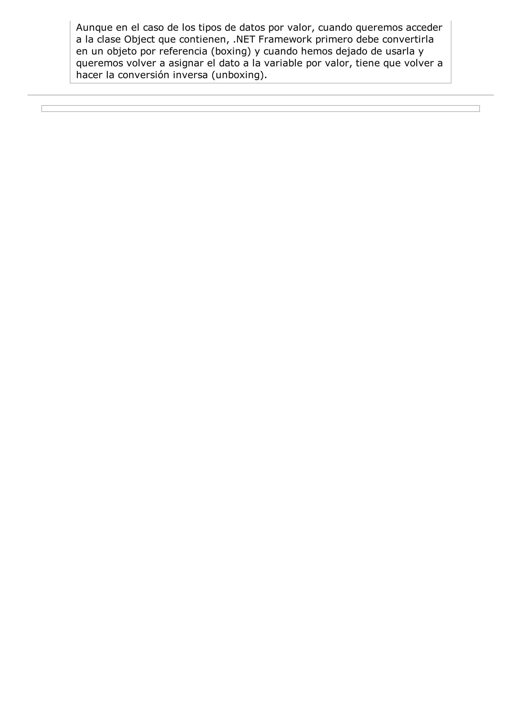 Aunque en el caso de los tipos de datos por valor, cuando queremos acceder
a la clase Object que contienen, .NET Framework primero debe convertirla
en un objeto por referencia (boxing) y cuando hemos dejado de usarla y
queremos volver a asignar el dato a la variable por valor, tiene que volver a
hacer la conversión inversa (unboxing).
 