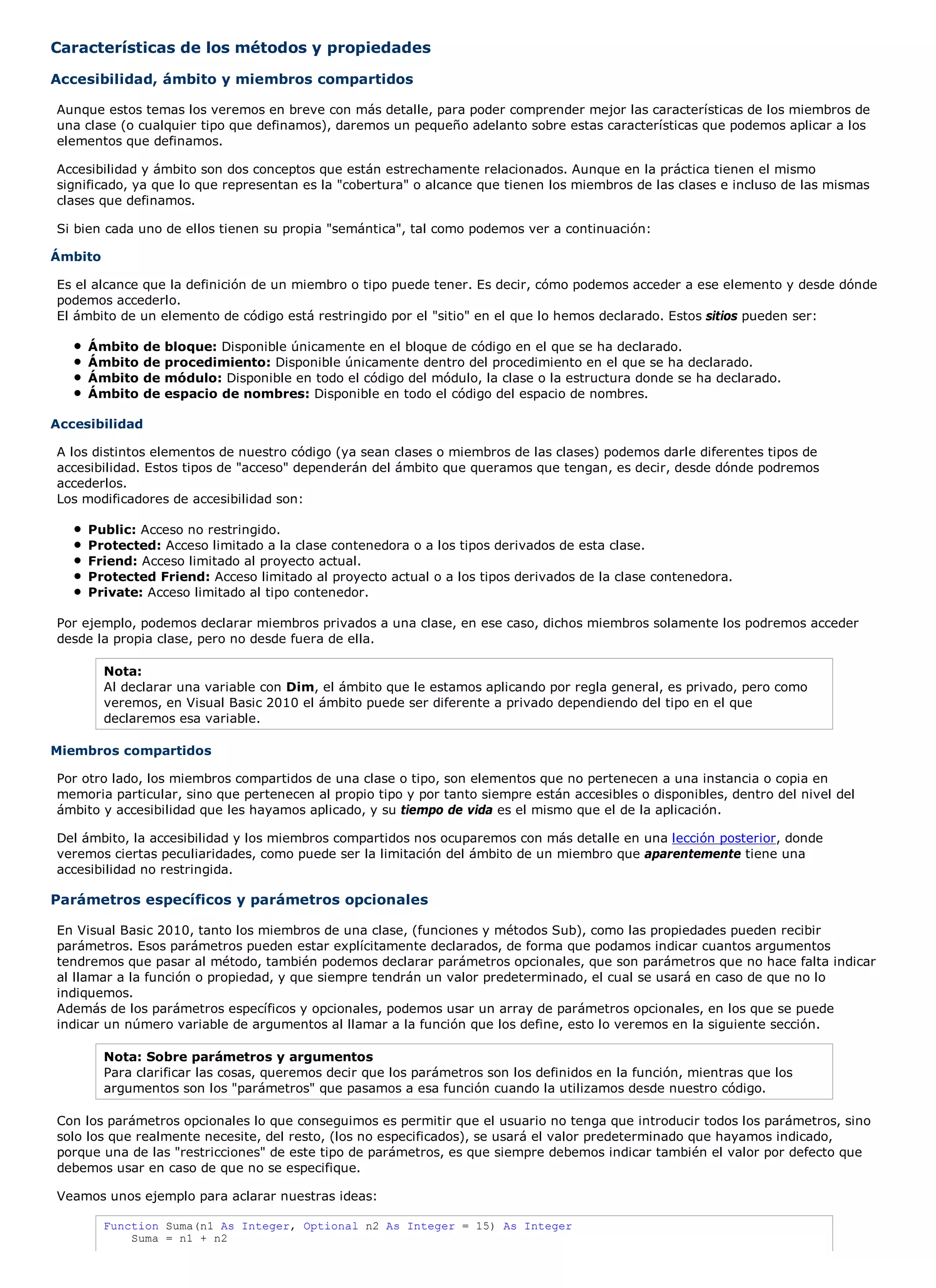 Características de los métodos y propiedades

Accesibilidad, ámbito y miembros compartidos

Aunque estos temas los veremos en breve con más detalle, para poder comprender mejor las características de los miembros de
una clase (o cualquier tipo que definamos), daremos un pequeño adelanto sobre estas características que podemos aplicar a los
elementos que definamos.

Accesibilidad y ámbito son dos conceptos que están estrechamente relacionados. Aunque en la práctica tienen el mismo
significado, ya que lo que representan es la "cobertura" o alcance que tienen los miembros de las clases e incluso de las mismas
clases que definamos.

Si bien cada uno de ellos tienen su propia "semántica", tal como podemos ver a continuación:

Ámbito

Es el alcance que la definición de un miembro o tipo puede tener. Es decir, cómo podemos acceder a ese elemento y desde dónde
podemos accederlo.
El ámbito de un elemento de código está restringido por el "sitio" en el que lo hemos declarado. Estos sitios pueden ser:

     Ámbito     de   bloque: Disponible únicamente en el bloque de código en el que se ha declarado.
     Ámbito     de   procedimiento: Disponible únicamente dentro del procedimiento en el que se ha declarado.
     Ámbito     de   módulo: Disponible en todo el código del módulo, la clase o la estructura donde se ha declarado.
     Ámbito     de   espacio de nombres: Disponible en todo el código del espacio de nombres.

Accesibilidad

A los distintos elementos de nuestro código (ya sean clases o miembros de las clases) podemos darle diferentes tipos de
accesibilidad. Estos tipos de "acceso" dependerán del ámbito que queramos que tengan, es decir, desde dónde podremos
accederlos.
Los modificadores de accesibilidad son:

     Public: Acceso no restringido.
     Protected: Acceso limitado a la clase contenedora o a los tipos derivados de esta clase.
     Friend: Acceso limitado al proyecto actual.
     Protected Friend: Acceso limitado al proyecto actual o a los tipos derivados de la clase contenedora.
     Private: Acceso limitado al tipo contenedor.

Por ejemplo, podemos declarar miembros privados a una clase, en ese caso, dichos miembros solamente los podremos acceder
desde la propia clase, pero no desde fuera de ella.

         Nota:
         Al declarar una variable con Dim, el ámbito que le estamos aplicando por regla general, es privado, pero como
         veremos, en Visual Basic 2010 el ámbito puede ser diferente a privado dependiendo del tipo en el que
         declaremos esa variable.

Miembros compartidos

Por otro lado, los miembros compartidos de una clase o tipo, son elementos que no pertenecen a una instancia o copia en
memoria particular, sino que pertenecen al propio tipo y por tanto siempre están accesibles o disponibles, dentro del nivel del
ámbito y accesibilidad que les hayamos aplicado, y su tiempo de vida es el mismo que el de la aplicación.

Del ámbito, la accesibilidad y los miembros compartidos nos ocuparemos con más detalle en una lección posterior, donde
veremos ciertas peculiaridades, como puede ser la limitación del ámbito de un miembro que aparentemente tiene una
accesibilidad no restringida.

Parámetros específicos y parámetros opcionales

En Visual Basic 2010, tanto los miembros de una clase, (funciones y métodos Sub), como las propiedades pueden recibir
parámetros. Esos parámetros pueden estar explícitamente declarados, de forma que podamos indicar cuantos argumentos
tendremos que pasar al método, también podemos declarar parámetros opcionales, que son parámetros que no hace falta indicar
al llamar a la función o propiedad, y que siempre tendrán un valor predeterminado, el cual se usará en caso de que no lo
indiquemos.
Además de los parámetros específicos y opcionales, podemos usar un array de parámetros opcionales, en los que se puede
indicar un número variable de argumentos al llamar a la función que los define, esto lo veremos en la siguiente sección.

         Nota: Sobre parámetros y argumentos
         Para clarificar las cosas, queremos decir que los parámetros son los definidos en la función, mientras que los
         argumentos son los "parámetros" que pasamos a esa función cuando la utilizamos desde nuestro código.

Con los parámetros opcionales lo que conseguimos es permitir que el usuario no tenga que introducir todos los parámetros, sino
solo los que realmente necesite, del resto, (los no especificados), se usará el valor predeterminado que hayamos indicado,
porque una de las "restricciones" de este tipo de parámetros, es que siempre debemos indicar también el valor por defecto que
debemos usar en caso de que no se especifique.

Veamos unos ejemplo para aclarar nuestras ideas:

         Function Suma(n1 As Integer, Optional n2 As Integer = 15) As Integer
             Suma = n1 + n2
 