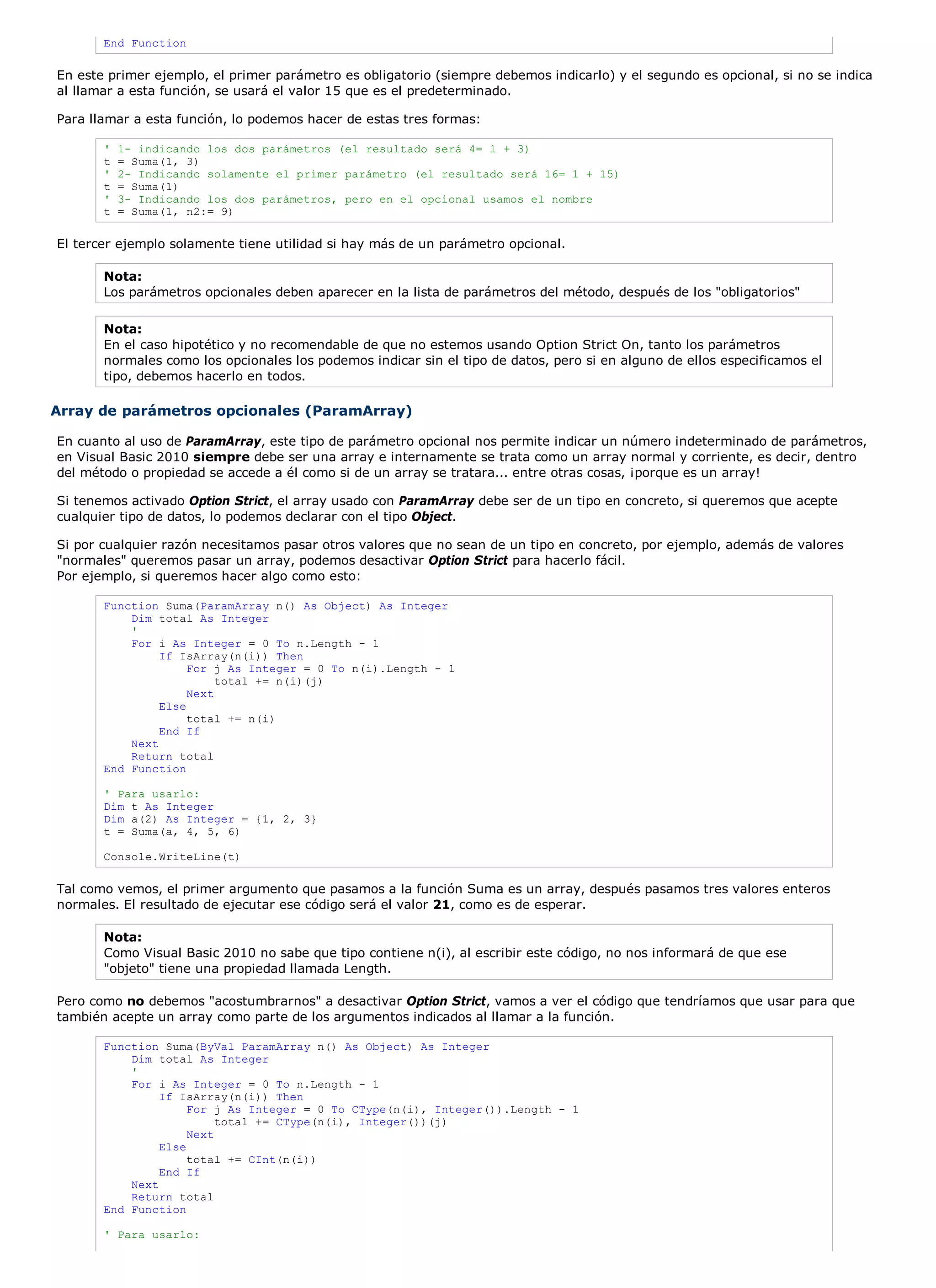 End Function

En este primer ejemplo, el primer parámetro es obligatorio (siempre debemos indicarlo) y el segundo es opcional, si no se indica
al llamar a esta función, se usará el valor 15 que es el predeterminado.

Para llamar a esta función, lo podemos hacer de estas tres formas:

       '   1- indicando los dos parámetros (el resultado será 4= 1 + 3)
       t   = Suma(1, 3)
       '   2- Indicando solamente el primer parámetro (el resultado será 16= 1 + 15)
       t   = Suma(1)
       '   3- Indicando los dos parámetros, pero en el opcional usamos el nombre
       t   = Suma(1, n2:= 9)

El tercer ejemplo solamente tiene utilidad si hay más de un parámetro opcional.

       Nota:
       Los parámetros opcionales deben aparecer en la lista de parámetros del método, después de los "obligatorios"

       Nota:
       En el caso hipotético y no recomendable de que no estemos usando Option Strict On, tanto los parámetros
       normales como los opcionales los podemos indicar sin el tipo de datos, pero si en alguno de ellos especificamos el
       tipo, debemos hacerlo en todos.

Array de parámetros opcionales (ParamArray)

En cuanto al uso de ParamArray, este tipo de parámetro opcional nos permite indicar un número indeterminado de parámetros,
en Visual Basic 2010 siempre debe ser una array e internamente se trata como un array normal y corriente, es decir, dentro
del método o propiedad se accede a él como si de un array se tratara... entre otras cosas, ¡porque es un array!

Si tenemos activado Option Strict, el array usado con ParamArray debe ser de un tipo en concreto, si queremos que acepte
cualquier tipo de datos, lo podemos declarar con el tipo Object.

Si por cualquier razón necesitamos pasar otros valores que no sean de un tipo en concreto, por ejemplo, además de valores
"normales" queremos pasar un array, podemos desactivar Option Strict para hacerlo fácil.
Por ejemplo, si queremos hacer algo como esto:

       Function Suma(ParamArray n() As Object) As Integer
           Dim total As Integer
           '
           For i As Integer = 0 To n.Length - 1
                If IsArray(n(i)) Then
                     For j As Integer = 0 To n(i).Length - 1
                          total += n(i)(j)
                     Next
                Else
                     total += n(i)
                End If
           Next
           Return total
       End Function

       ' Para usarlo:
       Dim t As Integer
       Dim a(2) As Integer = {1, 2, 3}
       t = Suma(a, 4, 5, 6)

       Console.WriteLine(t)

Tal como vemos, el primer argumento que pasamos a la función Suma es un array, después pasamos tres valores enteros
normales. El resultado de ejecutar ese código será el valor 21, como es de esperar.

       Nota:
       Como Visual Basic 2010 no sabe que tipo contiene n(i), al escribir este código, no nos informará de que ese
       "objeto" tiene una propiedad llamada Length.

Pero como no debemos "acostumbrarnos" a desactivar Option Strict, vamos a ver el código que tendríamos que usar para que
también acepte un array como parte de los argumentos indicados al llamar a la función.

       Function Suma(ByVal ParamArray n() As Object) As Integer
           Dim total As Integer
           '
           For i As Integer = 0 To n.Length - 1
                If IsArray(n(i)) Then
                     For j As Integer = 0 To CType(n(i), Integer()).Length - 1
                          total += CType(n(i), Integer())(j)
                     Next
                Else
                     total += CInt(n(i))
                End If
           Next
           Return total
       End Function

       ' Para usarlo:
 
