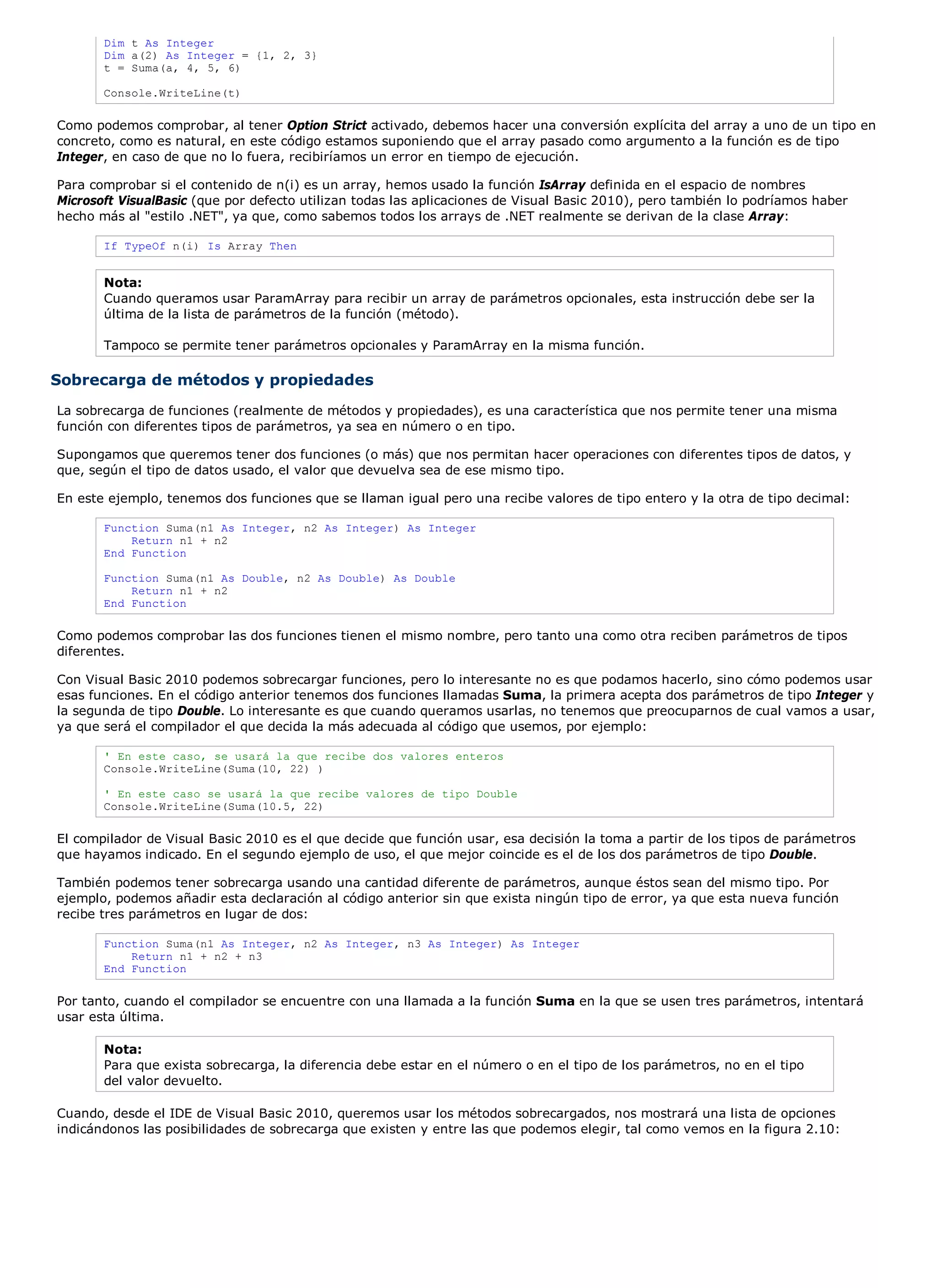 Dim t As Integer
       Dim a(2) As Integer = {1, 2, 3}
       t = Suma(a, 4, 5, 6)

       Console.WriteLine(t)

Como podemos comprobar, al tener Option Strict activado, debemos hacer una conversión explícita del array a uno de un tipo en
concreto, como es natural, en este código estamos suponiendo que el array pasado como argumento a la función es de tipo
Integer, en caso de que no lo fuera, recibiríamos un error en tiempo de ejecución.

Para comprobar si el contenido de n(i) es un array, hemos usado la función IsArray definida en el espacio de nombres
Microsoft VisualBasic (que por defecto utilizan todas las aplicaciones de Visual Basic 2010), pero también lo podríamos haber
hecho más al "estilo .NET", ya que, como sabemos todos los arrays de .NET realmente se derivan de la clase Array:

       If TypeOf n(i) Is Array Then


       Nota:
       Cuando queramos usar ParamArray para recibir un array de parámetros opcionales, esta instrucción debe ser la
       última de la lista de parámetros de la función (método).

       Tampoco se permite tener parámetros opcionales y ParamArray en la misma función.

Sobrecarga de métodos y propiedades
La sobrecarga de funciones (realmente de métodos y propiedades), es una característica que nos permite tener una misma
función con diferentes tipos de parámetros, ya sea en número o en tipo.

Supongamos que queremos tener dos funciones (o más) que nos permitan hacer operaciones con diferentes tipos de datos, y
que, según el tipo de datos usado, el valor que devuelva sea de ese mismo tipo.

En este ejemplo, tenemos dos funciones que se llaman igual pero una recibe valores de tipo entero y la otra de tipo decimal:

       Function Suma(n1 As Integer, n2 As Integer) As Integer
           Return n1 + n2
       End Function

       Function Suma(n1 As Double, n2 As Double) As Double
           Return n1 + n2
       End Function

Como podemos comprobar las dos funciones tienen el mismo nombre, pero tanto una como otra reciben parámetros de tipos
diferentes.

Con Visual Basic 2010 podemos sobrecargar funciones, pero lo interesante no es que podamos hacerlo, sino cómo podemos usar
esas funciones. En el código anterior tenemos dos funciones llamadas Suma, la primera acepta dos parámetros de tipo Integer y
la segunda de tipo Double. Lo interesante es que cuando queramos usarlas, no tenemos que preocuparnos de cual vamos a usar,
ya que será el compilador el que decida la más adecuada al código que usemos, por ejemplo:

       ' En este caso, se usará la que recibe dos valores enteros
       Console.WriteLine(Suma(10, 22) )

       ' En este caso se usará la que recibe valores de tipo Double
       Console.WriteLine(Suma(10.5, 22)

El compilador de Visual Basic 2010 es el que decide que función usar, esa decisión la toma a partir de los tipos de parámetros
que hayamos indicado. En el segundo ejemplo de uso, el que mejor coincide es el de los dos parámetros de tipo Double.

También podemos tener sobrecarga usando una cantidad diferente de parámetros, aunque éstos sean del mismo tipo. Por
ejemplo, podemos añadir esta declaración al código anterior sin que exista ningún tipo de error, ya que esta nueva función
recibe tres parámetros en lugar de dos:

       Function Suma(n1 As Integer, n2 As Integer, n3 As Integer) As Integer
           Return n1 + n2 + n3
       End Function

Por tanto, cuando el compilador se encuentre con una llamada a la función Suma en la que se usen tres parámetros, intentará
usar esta última.

       Nota:
       Para que exista sobrecarga, la diferencia debe estar en el número o en el tipo de los parámetros, no en el tipo
       del valor devuelto.

Cuando, desde el IDE de Visual Basic 2010, queremos usar los métodos sobrecargados, nos mostrará una lista de opciones
indicándonos las posibilidades de sobrecarga que existen y entre las que podemos elegir, tal como vemos en la figura 2.10:
 