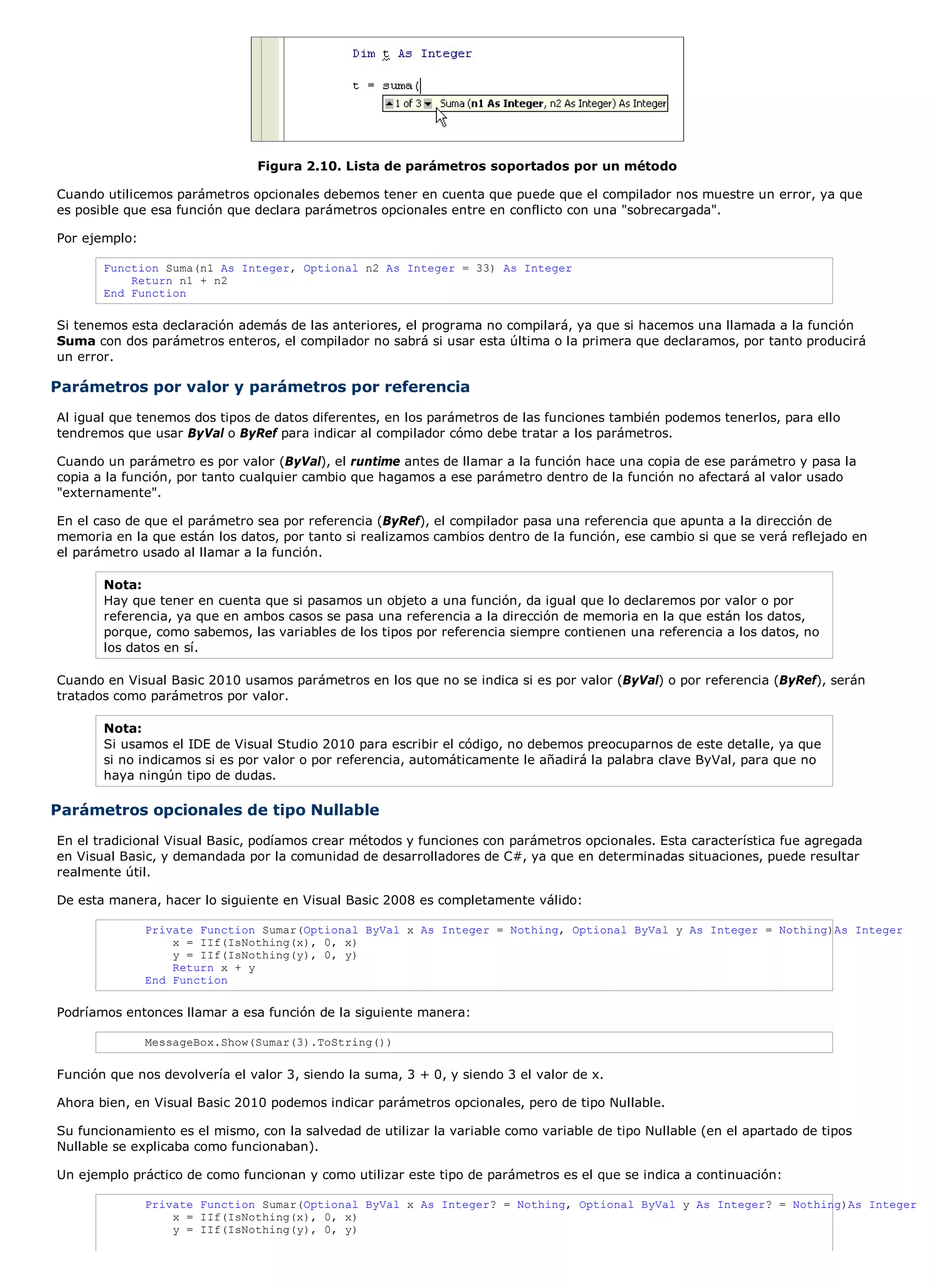 Figura 2.10. Lista de parámetros soportados por un método

Cuando utilicemos parámetros opcionales debemos tener en cuenta que puede que el compilador nos muestre un error, ya que
es posible que esa función que declara parámetros opcionales entre en conflicto con una "sobrecargada".

Por ejemplo:

       Function Suma(n1 As Integer, Optional n2 As Integer = 33) As Integer
           Return n1 + n2
       End Function

Si tenemos esta declaración además de las anteriores, el programa no compilará, ya que si hacemos una llamada a la función
Suma con dos parámetros enteros, el compilador no sabrá si usar esta última o la primera que declaramos, por tanto producirá
un error.

Parámetros por valor y parámetros por referencia
Al igual que tenemos dos tipos de datos diferentes, en los parámetros de las funciones también podemos tenerlos, para ello
tendremos que usar ByVal o ByRef para indicar al compilador cómo debe tratar a los parámetros.

Cuando un parámetro es por valor (ByVal), el runtime antes de llamar a la función hace una copia de ese parámetro y pasa la
copia a la función, por tanto cualquier cambio que hagamos a ese parámetro dentro de la función no afectará al valor usado
"externamente".

En el caso de que el parámetro sea por referencia (ByRef), el compilador pasa una referencia que apunta a la dirección de
memoria en la que están los datos, por tanto si realizamos cambios dentro de la función, ese cambio si que se verá reflejado en
el parámetro usado al llamar a la función.

       Nota:
       Hay que tener en cuenta que si pasamos un objeto a una función, da igual que lo declaremos por valor o por
       referencia, ya que en ambos casos se pasa una referencia a la dirección de memoria en la que están los datos,
       porque, como sabemos, las variables de los tipos por referencia siempre contienen una referencia a los datos, no
       los datos en sí.

Cuando en Visual Basic 2010 usamos parámetros en los que no se indica si es por valor (ByVal) o por referencia (ByRef), serán
tratados como parámetros por valor.

       Nota:
       Si usamos el IDE de Visual Studio 2010 para escribir el código, no debemos preocuparnos de este detalle, ya que
       si no indicamos si es por valor o por referencia, automáticamente le añadirá la palabra clave ByVal, para que no
       haya ningún tipo de dudas.

Parámetros opcionales de tipo Nullable
En el tradicional Visual Basic, podíamos crear métodos y funciones con parámetros opcionales. Esta característica fue agregada
en Visual Basic, y demandada por la comunidad de desarrolladores de C#, ya que en determinadas situaciones, puede resultar
realmente útil.

De esta manera, hacer lo siguiente en Visual Basic 2008 es completamente válido:

               Private Function Sumar(Optional ByVal x As Integer = Nothing, Optional ByVal y As Integer = Nothing)As Integer
                   x = IIf(IsNothing(x), 0, x)
                   y = IIf(IsNothing(y), 0, y)
                   Return x + y
               End Function

Podríamos entonces llamar a esa función de la siguiente manera:

               MessageBox.Show(Sumar(3).ToString())

Función que nos devolvería el valor 3, siendo la suma, 3 + 0, y siendo 3 el valor de x.

Ahora bien, en Visual Basic 2010 podemos indicar parámetros opcionales, pero de tipo Nullable.

Su funcionamiento es el mismo, con la salvedad de utilizar la variable como variable de tipo Nullable (en el apartado de tipos
Nullable se explicaba como funcionaban).

Un ejemplo práctico de como funcionan y como utilizar este tipo de parámetros es el que se indica a continuación:

               Private Function Sumar(Optional ByVal x As Integer? = Nothing, Optional ByVal y As Integer? = Nothing)As Integer
                   x = IIf(IsNothing(x), 0, x)
                   y = IIf(IsNothing(y), 0, y)
 