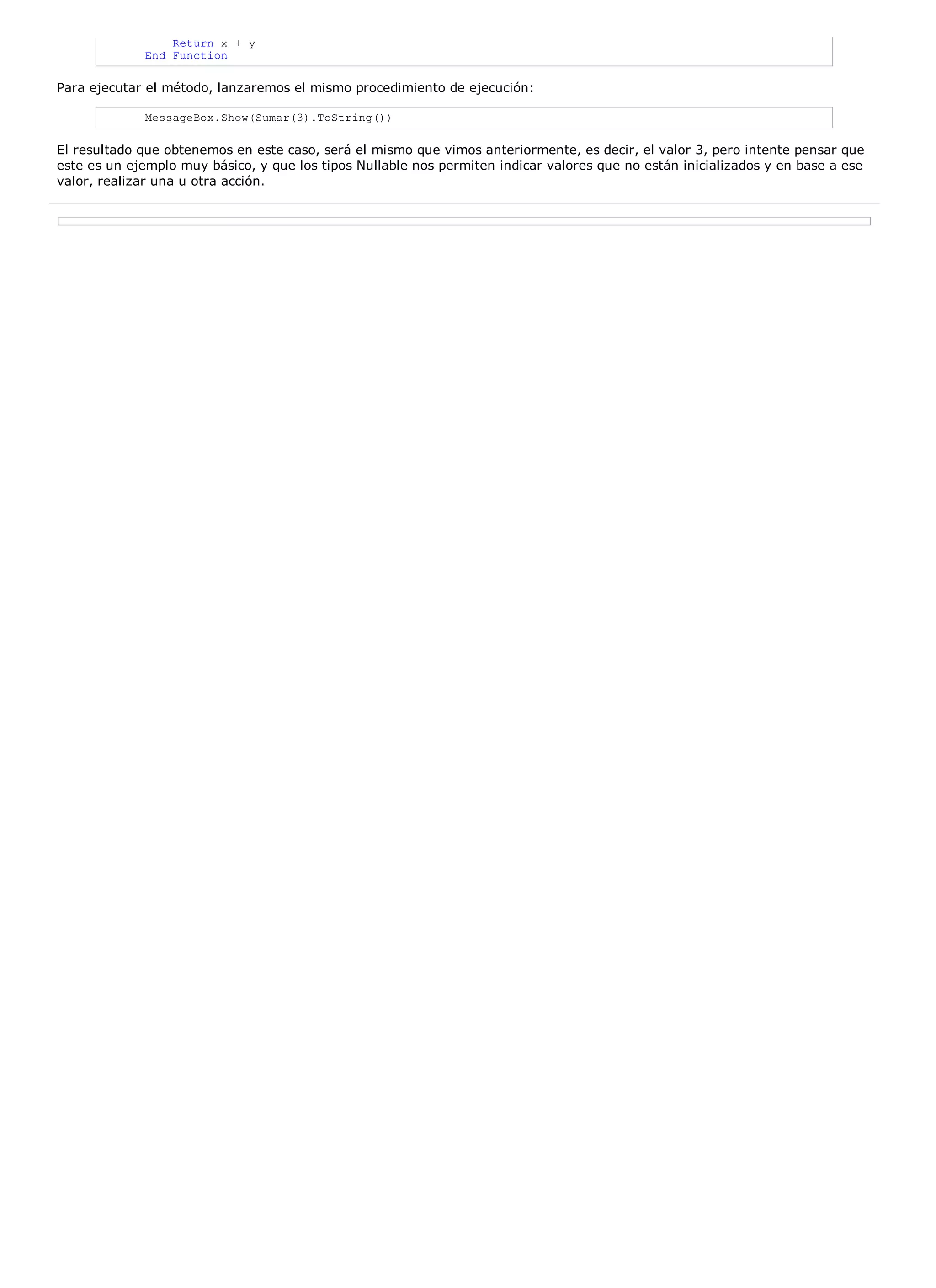 Return x + y
             End Function

Para ejecutar el método, lanzaremos el mismo procedimiento de ejecución:

             MessageBox.Show(Sumar(3).ToString())

El resultado que obtenemos en este caso, será el mismo que vimos anteriormente, es decir, el valor 3, pero intente pensar que
este es un ejemplo muy básico, y que los tipos Nullable nos permiten indicar valores que no están inicializados y en base a ese
valor, realizar una u otra acción.
 