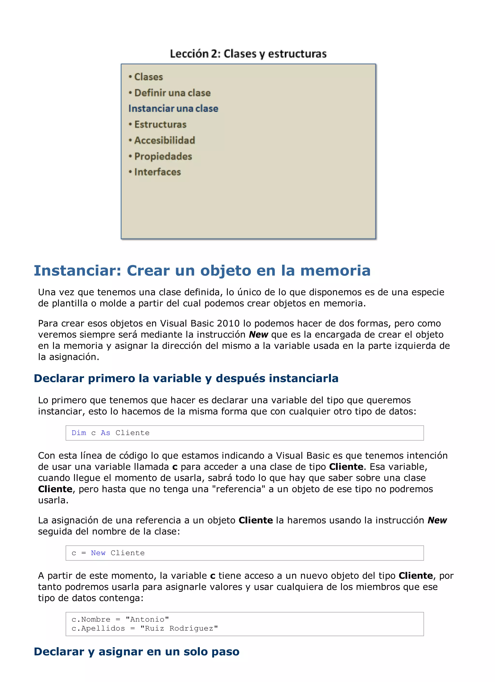 Una vez que tenemos una clase definida, lo único de lo que disponemos es de una especie
de plantilla o molde a partir del cual podemos crear objetos en memoria.

Para crear esos objetos en Visual Basic 2010 lo podemos hacer de dos formas, pero como
veremos siempre será mediante la instrucción New que es la encargada de crear el objeto
en la memoria y asignar la dirección del mismo a la variable usada en la parte izquierda de
la asignación.

Declarar primero la variable y después instanciarla
Lo primero que tenemos que hacer es declarar una variable del tipo que queremos
instanciar, esto lo hacemos de la misma forma que con cualquier otro tipo de datos:

       Dim c As Cliente

Con esta línea de código lo que estamos indicando a Visual Basic es que tenemos intención
de usar una variable llamada c para acceder a una clase de tipo Cliente. Esa variable,
cuando llegue el momento de usarla, sabrá todo lo que hay que saber sobre una clase
Cliente, pero hasta que no tenga una "referencia" a un objeto de ese tipo no podremos
usarla.

La asignación de una referencia a un objeto Cliente la haremos usando la instrucción New
seguida del nombre de la clase:

       c = New Cliente

A partir de este momento, la variable c tiene acceso a un nuevo objeto del tipo Cliente, por
tanto podremos usarla para asignarle valores y usar cualquiera de los miembros que ese
tipo de datos contenga:

       c.Nombre = "Antonio"
       c.Apellidos = "Ruiz Rodríguez"


Declarar y asignar en un solo paso
 