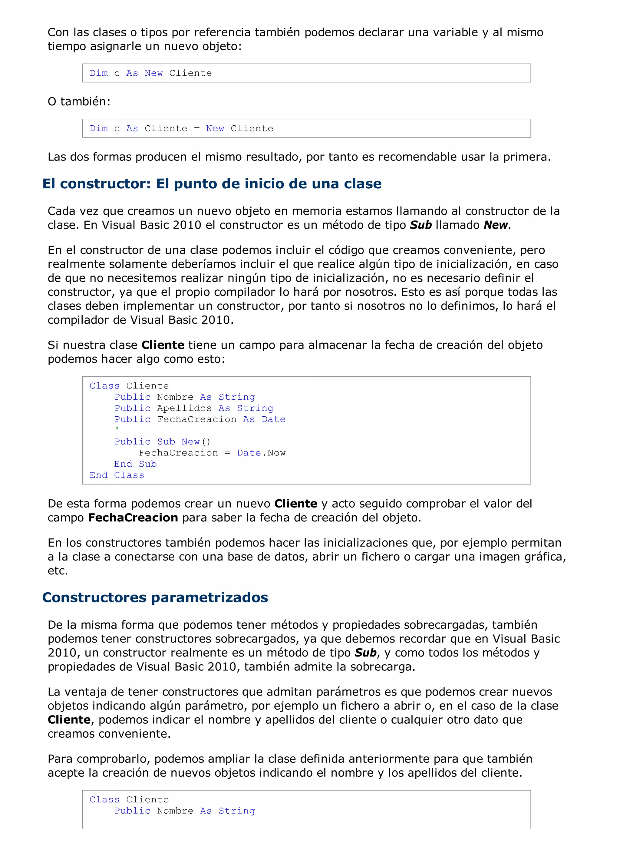 Con las clases o tipos por referencia también podemos declarar una variable y al mismo
tiempo asignarle un nuevo objeto:

       Dim c As New Cliente

O también:

       Dim c As Cliente = New Cliente

Las dos formas producen el mismo resultado, por tanto es recomendable usar la primera.

El constructor: El punto de inicio de una clase
Cada vez que creamos un nuevo objeto en memoria estamos llamando al constructor de la
clase. En Visual Basic 2010 el constructor es un método de tipo Sub llamado New.

En el constructor de una clase podemos incluir el código que creamos conveniente, pero
realmente solamente deberíamos incluir el que realice algún tipo de inicialización, en caso
de que no necesitemos realizar ningún tipo de inicialización, no es necesario definir el
constructor, ya que el propio compilador lo hará por nosotros. Esto es así porque todas las
clases deben implementar un constructor, por tanto si nosotros no lo definimos, lo hará el
compilador de Visual Basic 2010.

Si nuestra clase Cliente tiene un campo para almacenar la fecha de creación del objeto
podemos hacer algo como esto:

       Class Cliente
           Public Nombre As String
           Public Apellidos As String
           Public FechaCreacion As Date
           '
           Public Sub New()
               FechaCreacion = Date.Now
           End Sub
       End Class

De esta forma podemos crear un nuevo Cliente y acto seguido comprobar el valor del
campo FechaCreacion para saber la fecha de creación del objeto.

En los constructores también podemos hacer las inicializaciones que, por ejemplo permitan
a la clase a conectarse con una base de datos, abrir un fichero o cargar una imagen gráfica,
etc.

Constructores parametrizados
De la misma forma que podemos tener métodos y propiedades sobrecargadas, también
podemos tener constructores sobrecargados, ya que debemos recordar que en Visual Basic
2010, un constructor realmente es un método de tipo Sub, y como todos los métodos y
propiedades de Visual Basic 2010, también admite la sobrecarga.

La ventaja de tener constructores que admitan parámetros es que podemos crear nuevos
objetos indicando algún parámetro, por ejemplo un fichero a abrir o, en el caso de la clase
Cliente, podemos indicar el nombre y apellidos del cliente o cualquier otro dato que
creamos conveniente.

Para comprobarlo, podemos ampliar la clase definida anteriormente para que también
acepte la creación de nuevos objetos indicando el nombre y los apellidos del cliente.

       Class Cliente
           Public Nombre As String
 