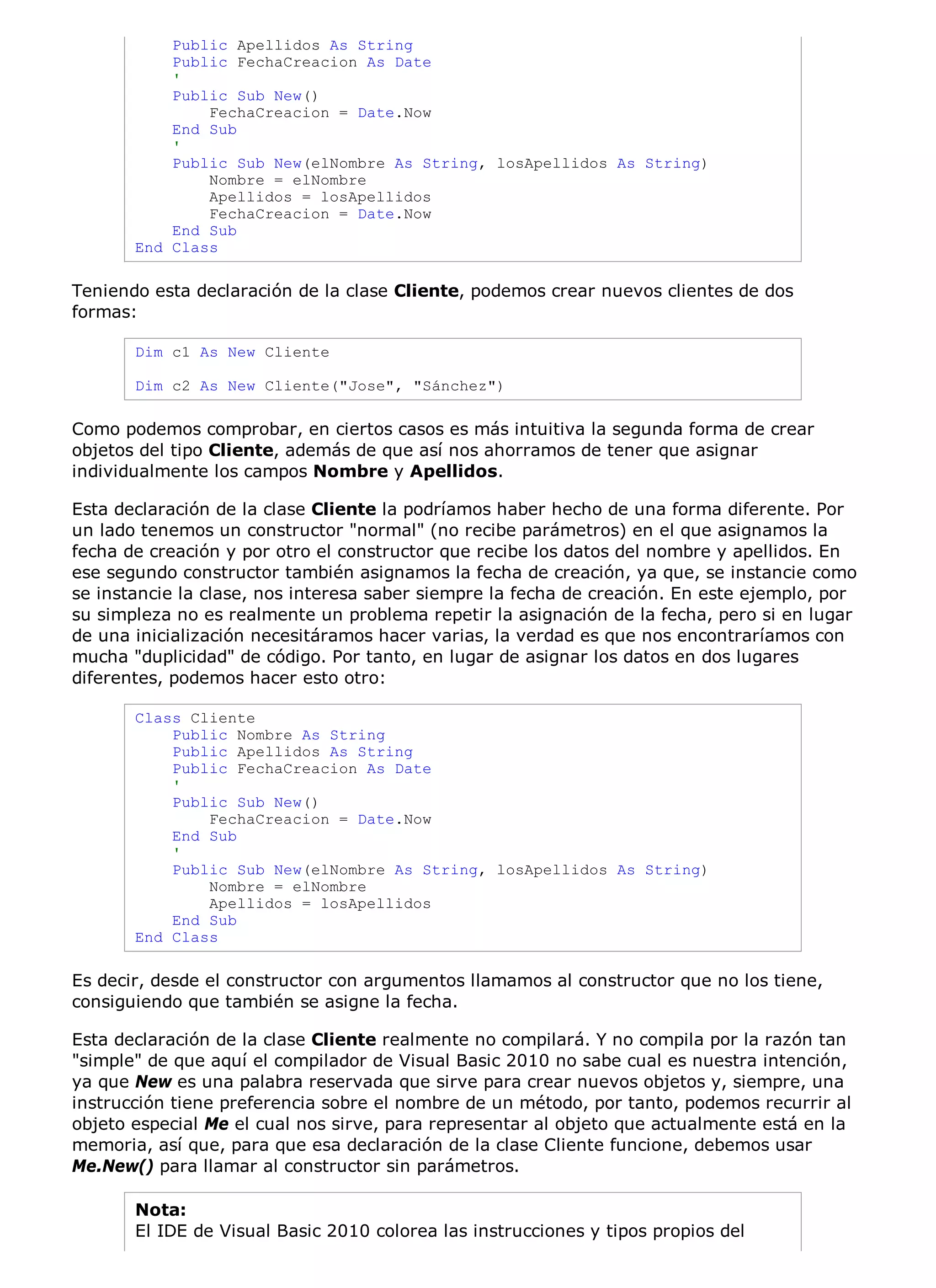 Public Apellidos As String
           Public FechaCreacion As Date
           '
           Public Sub New()
               FechaCreacion = Date.Now
           End Sub
           '
           Public Sub New(elNombre As String, losApellidos As String)
               Nombre = elNombre
               Apellidos = losApellidos
               FechaCreacion = Date.Now
           End Sub
       End Class

Teniendo esta declaración de la clase Cliente, podemos crear nuevos clientes de dos
formas:

       Dim c1 As New Cliente

       Dim c2 As New Cliente("Jose", "Sánchez")

Como podemos comprobar, en ciertos casos es más intuitiva la segunda forma de crear
objetos del tipo Cliente, además de que así nos ahorramos de tener que asignar
individualmente los campos Nombre y Apellidos.

Esta declaración de la clase Cliente la podríamos haber hecho de una forma diferente. Por
un lado tenemos un constructor "normal" (no recibe parámetros) en el que asignamos la
fecha de creación y por otro el constructor que recibe los datos del nombre y apellidos. En
ese segundo constructor también asignamos la fecha de creación, ya que, se instancie como
se instancie la clase, nos interesa saber siempre la fecha de creación. En este ejemplo, por
su simpleza no es realmente un problema repetir la asignación de la fecha, pero si en lugar
de una inicialización necesitáramos hacer varias, la verdad es que nos encontraríamos con
mucha "duplicidad" de código. Por tanto, en lugar de asignar los datos en dos lugares
diferentes, podemos hacer esto otro:

       Class Cliente
           Public Nombre As String
           Public Apellidos As String
           Public FechaCreacion As Date
           '
           Public Sub New()
               FechaCreacion = Date.Now
           End Sub
           '
           Public Sub New(elNombre As String, losApellidos As String)
               Nombre = elNombre
               Apellidos = losApellidos
           End Sub
       End Class

Es decir, desde el constructor con argumentos llamamos al constructor que no los tiene,
consiguiendo que también se asigne la fecha.

Esta declaración de la clase Cliente realmente no compilará. Y no compila por la razón tan
"simple" de que aquí el compilador de Visual Basic 2010 no sabe cual es nuestra intención,
ya que New es una palabra reservada que sirve para crear nuevos objetos y, siempre, una
instrucción tiene preferencia sobre el nombre de un método, por tanto, podemos recurrir al
objeto especial Me el cual nos sirve, para representar al objeto que actualmente está en la
memoria, así que, para que esa declaración de la clase Cliente funcione, debemos usar
Me.New() para llamar al constructor sin parámetros.

       Nota:
       El IDE de Visual Basic 2010 colorea las instrucciones y tipos propios del
 