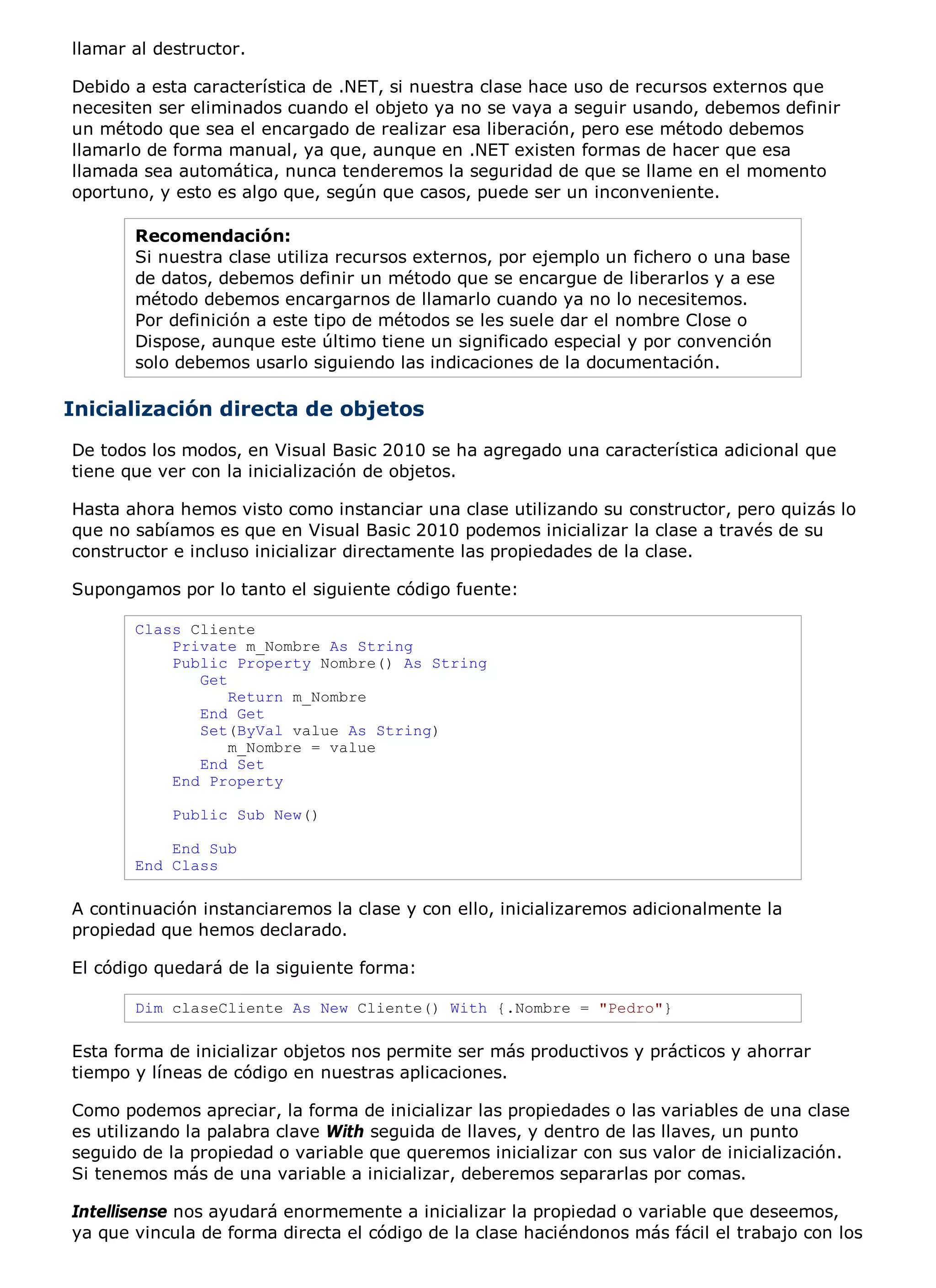 llamar al destructor.

Debido a esta característica de .NET, si nuestra clase hace uso de recursos externos que
necesiten ser eliminados cuando el objeto ya no se vaya a seguir usando, debemos definir
un método que sea el encargado de realizar esa liberación, pero ese método debemos
llamarlo de forma manual, ya que, aunque en .NET existen formas de hacer que esa
llamada sea automática, nunca tenderemos la seguridad de que se llame en el momento
oportuno, y esto es algo que, según que casos, puede ser un inconveniente.

       Recomendación:
       Si nuestra clase utiliza recursos externos, por ejemplo un fichero o una base
       de datos, debemos definir un método que se encargue de liberarlos y a ese
       método debemos encargarnos de llamarlo cuando ya no lo necesitemos.
       Por definición a este tipo de métodos se les suele dar el nombre Close o
       Dispose, aunque este último tiene un significado especial y por convención
       solo debemos usarlo siguiendo las indicaciones de la documentación.

Inicialización directa de objetos
De todos los modos, en Visual Basic 2010 se ha agregado una característica adicional que
tiene que ver con la inicialización de objetos.

Hasta ahora hemos visto como instanciar una clase utilizando su constructor, pero quizás lo
que no sabíamos es que en Visual Basic 2010 podemos inicializar la clase a través de su
constructor e incluso inicializar directamente las propiedades de la clase.

Supongamos por lo tanto el siguiente código fuente:

       Class Cliente
           Private m_Nombre As String
           Public Property Nombre() As String
              Get
                  Return m_Nombre
              End Get
              Set(ByVal value As String)
                  m_Nombre = value
              End Set
           End Property

            Public Sub New()

           End Sub
       End Class

A continuación instanciaremos la clase y con ello, inicializaremos adicionalmente la
propiedad que hemos declarado.

El código quedará de la siguiente forma:

       Dim claseCliente As New Cliente() With {.Nombre = "Pedro"}

Esta forma de inicializar objetos nos permite ser más productivos y prácticos y ahorrar
tiempo y líneas de código en nuestras aplicaciones.

Como podemos apreciar, la forma de inicializar las propiedades o las variables de una clase
es utilizando la palabra clave With seguida de llaves, y dentro de las llaves, un punto
seguido de la propiedad o variable que queremos inicializar con sus valor de inicialización.
Si tenemos más de una variable a inicializar, deberemos separarlas por comas.

Intellisense nos ayudará enormemente a inicializar la propiedad o variable que deseemos,
ya que vincula de forma directa el código de la clase haciéndonos más fácil el trabajo con los
 