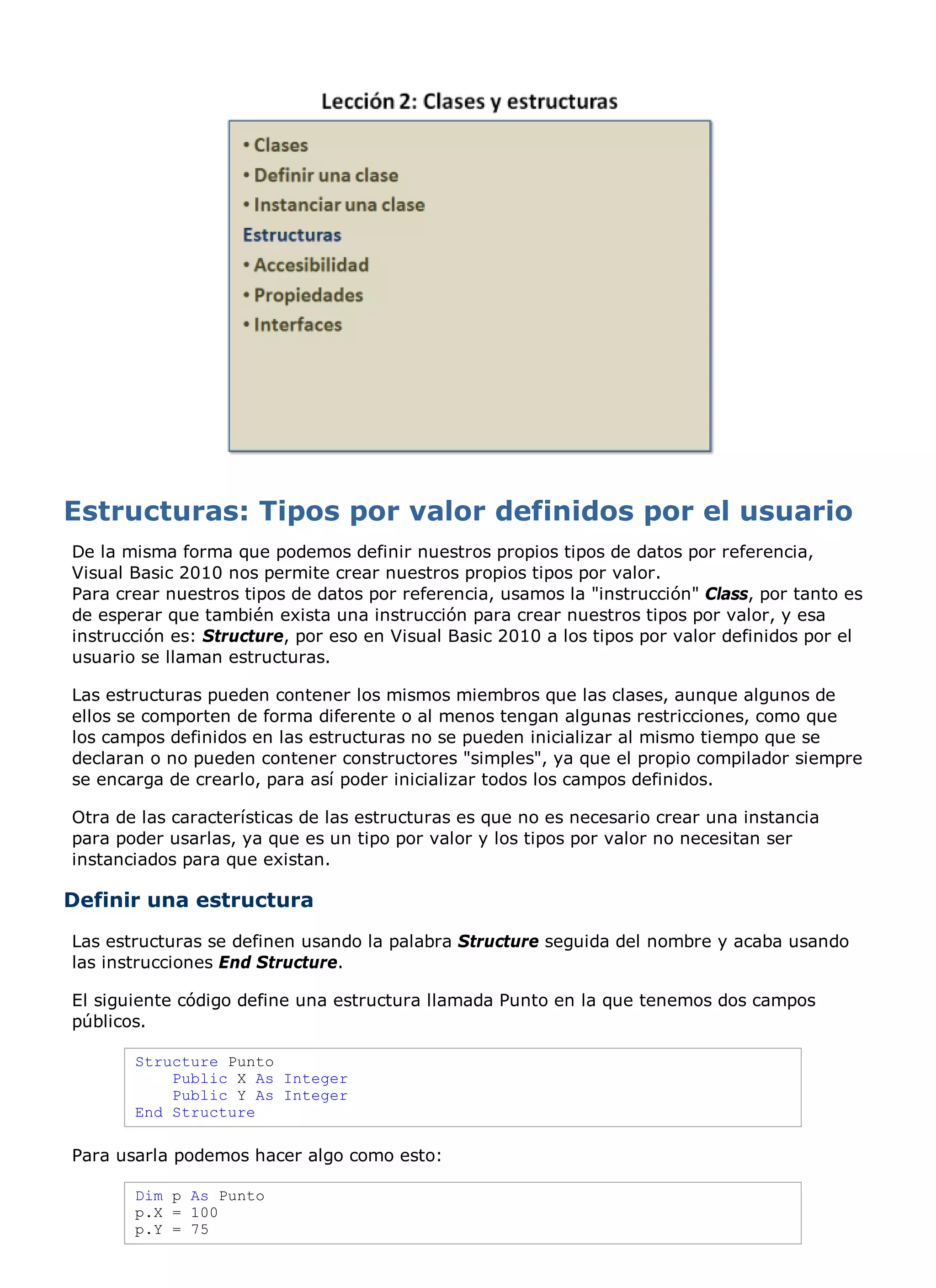 De la misma forma que podemos definir nuestros propios tipos de datos por referencia,
Visual Basic 2010 nos permite crear nuestros propios tipos por valor.
Para crear nuestros tipos de datos por referencia, usamos la "instrucción" Class, por tanto es
de esperar que también exista una instrucción para crear nuestros tipos por valor, y esa
instrucción es: Structure, por eso en Visual Basic 2010 a los tipos por valor definidos por el
usuario se llaman estructuras.

Las estructuras pueden contener los mismos miembros que las clases, aunque algunos de
ellos se comporten de forma diferente o al menos tengan algunas restricciones, como que
los campos definidos en las estructuras no se pueden inicializar al mismo tiempo que se
declaran o no pueden contener constructores "simples", ya que el propio compilador siempre
se encarga de crearlo, para así poder inicializar todos los campos definidos.

Otra de las características de las estructuras es que no es necesario crear una instancia
para poder usarlas, ya que es un tipo por valor y los tipos por valor no necesitan ser
instanciados para que existan.

Definir una estructura
Las estructuras se definen usando la palabra Structure seguida del nombre y acaba usando
las instrucciones End Structure.

El siguiente código define una estructura llamada Punto en la que tenemos dos campos
públicos.

       Structure Punto
           Public X As Integer
           Public Y As Integer
       End Structure

Para usarla podemos hacer algo como esto:

       Dim p As Punto
       p.X = 100
       p.Y = 75
 