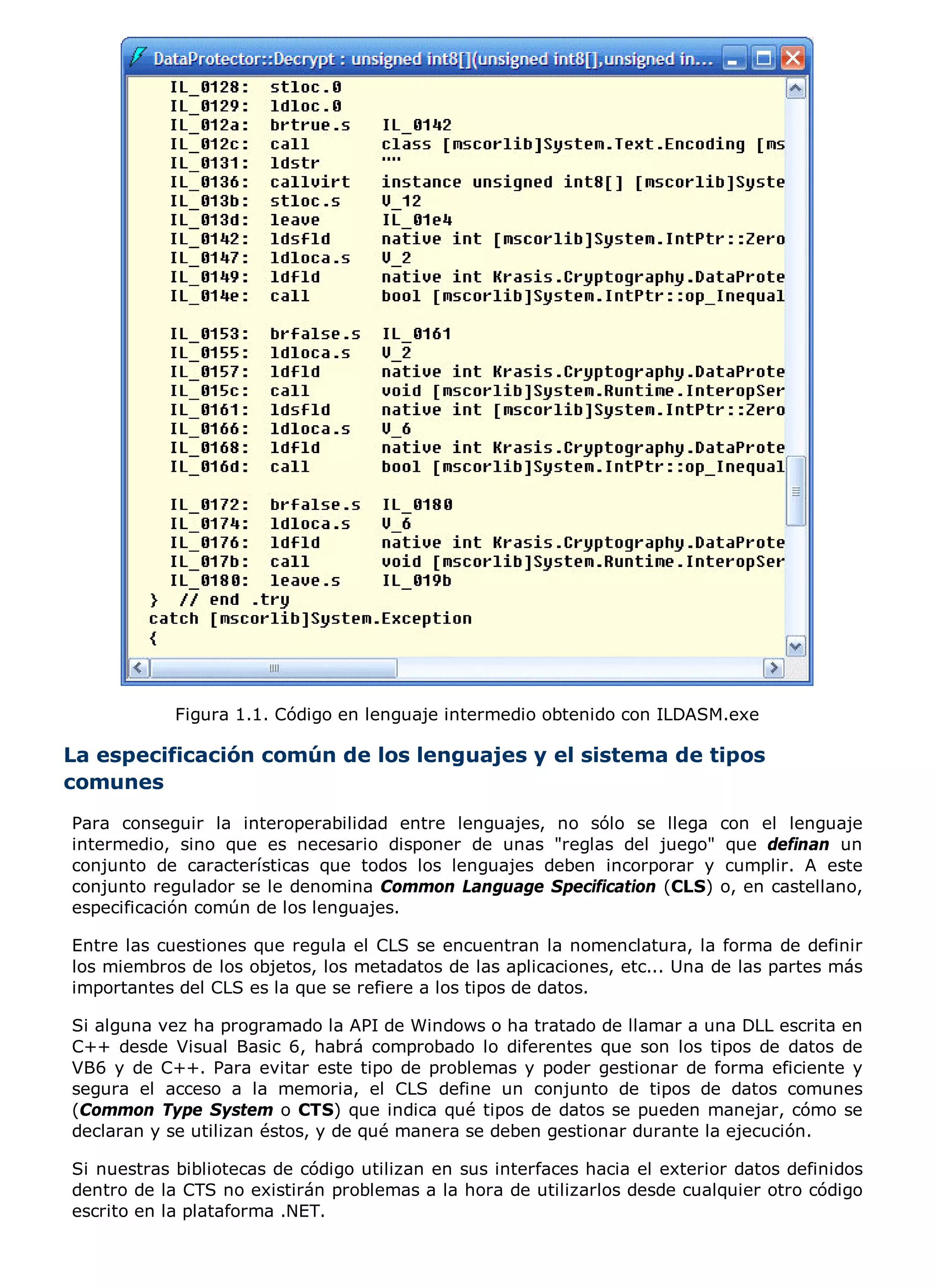 Figura 1.1. Código en lenguaje intermedio obtenido con ILDASM.exe

La especificación común de los lenguajes y el sistema de tipos
comunes
Para conseguir la interoperabilidad entre lenguajes, no sólo se llega        con el lenguaje
intermedio, sino que es necesario disponer de unas "reglas del juego"         que definan un
conjunto de características que todos los lenguajes deben incorporar y        cumplir. A este
conjunto regulador se le denomina Common Language Specification (CLS)        o, en castellano,
especificación común de los lenguajes.

Entre las cuestiones que regula el CLS se encuentran la nomenclatura, la forma de definir
los miembros de los objetos, los metadatos de las aplicaciones, etc... Una de las partes más
importantes del CLS es la que se refiere a los tipos de datos.

Si alguna vez ha programado la API de Windows o ha tratado de llamar a una DLL escrita en
C++ desde Visual Basic 6, habrá comprobado lo diferentes que son los tipos de datos de
VB6 y de C++. Para evitar este tipo de problemas y poder gestionar de forma eficiente y
segura el acceso a la memoria, el CLS define un conjunto de tipos de datos comunes
(Common Type System o CTS) que indica qué tipos de datos se pueden manejar, cómo se
declaran y se utilizan éstos, y de qué manera se deben gestionar durante la ejecución.

Si nuestras bibliotecas de código utilizan en sus interfaces hacia el exterior datos definidos
dentro de la CTS no existirán problemas a la hora de utilizarlos desde cualquier otro código
escrito en la plataforma .NET.
 