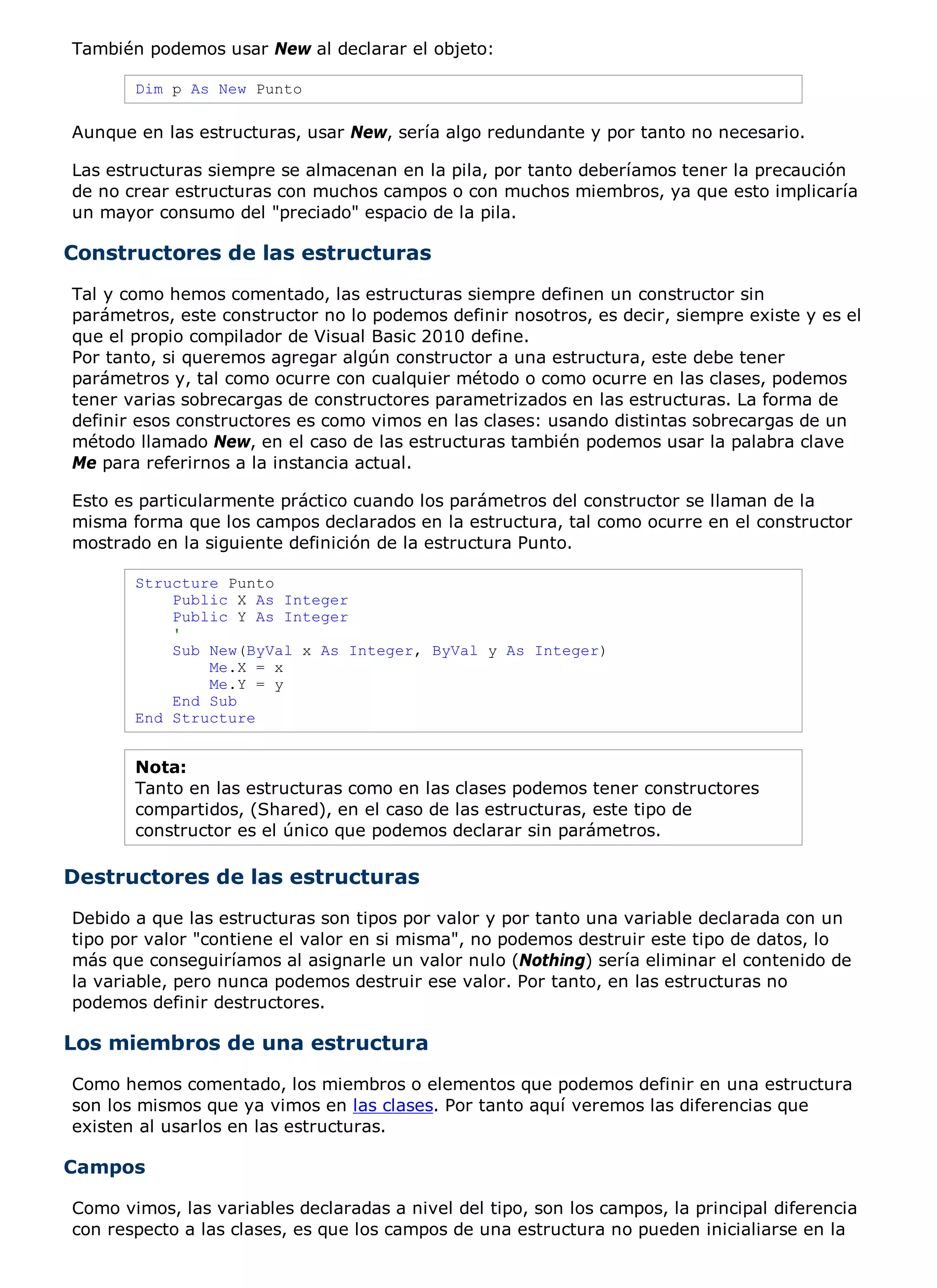 También podemos usar New al declarar el objeto:

       Dim p As New Punto

Aunque en las estructuras, usar New, sería algo redundante y por tanto no necesario.

Las estructuras siempre se almacenan en la pila, por tanto deberíamos tener la precaución
de no crear estructuras con muchos campos o con muchos miembros, ya que esto implicaría
un mayor consumo del "preciado" espacio de la pila.

Constructores de las estructuras
Tal y como hemos comentado, las estructuras siempre definen un constructor sin
parámetros, este constructor no lo podemos definir nosotros, es decir, siempre existe y es el
que el propio compilador de Visual Basic 2010 define.
Por tanto, si queremos agregar algún constructor a una estructura, este debe tener
parámetros y, tal como ocurre con cualquier método o como ocurre en las clases, podemos
tener varias sobrecargas de constructores parametrizados en las estructuras. La forma de
definir esos constructores es como vimos en las clases: usando distintas sobrecargas de un
método llamado New, en el caso de las estructuras también podemos usar la palabra clave
Me para referirnos a la instancia actual.

Esto es particularmente práctico cuando los parámetros del constructor se llaman de la
misma forma que los campos declarados en la estructura, tal como ocurre en el constructor
mostrado en la siguiente definición de la estructura Punto.

       Structure Punto
           Public X As Integer
           Public Y As Integer
           '
           Sub New(ByVal x As Integer, ByVal y As Integer)
               Me.X = x
               Me.Y = y
           End Sub
       End Structure


       Nota:
       Tanto en las estructuras como en las clases podemos tener constructores
       compartidos, (Shared), en el caso de las estructuras, este tipo de
       constructor es el único que podemos declarar sin parámetros.

Destructores de las estructuras
Debido a que las estructuras son tipos por valor y por tanto una variable declarada con un
tipo por valor "contiene el valor en si misma", no podemos destruir este tipo de datos, lo
más que conseguiríamos al asignarle un valor nulo (Nothing) sería eliminar el contenido de
la variable, pero nunca podemos destruir ese valor. Por tanto, en las estructuras no
podemos definir destructores.

Los miembros de una estructura
Como hemos comentado, los miembros o elementos que podemos definir en una estructura
son los mismos que ya vimos en las clases. Por tanto aquí veremos las diferencias que
existen al usarlos en las estructuras.

Campos

Como vimos, las variables declaradas a nivel del tipo, son los campos, la principal diferencia
con respecto a las clases, es que los campos de una estructura no pueden inicialiarse en la
 