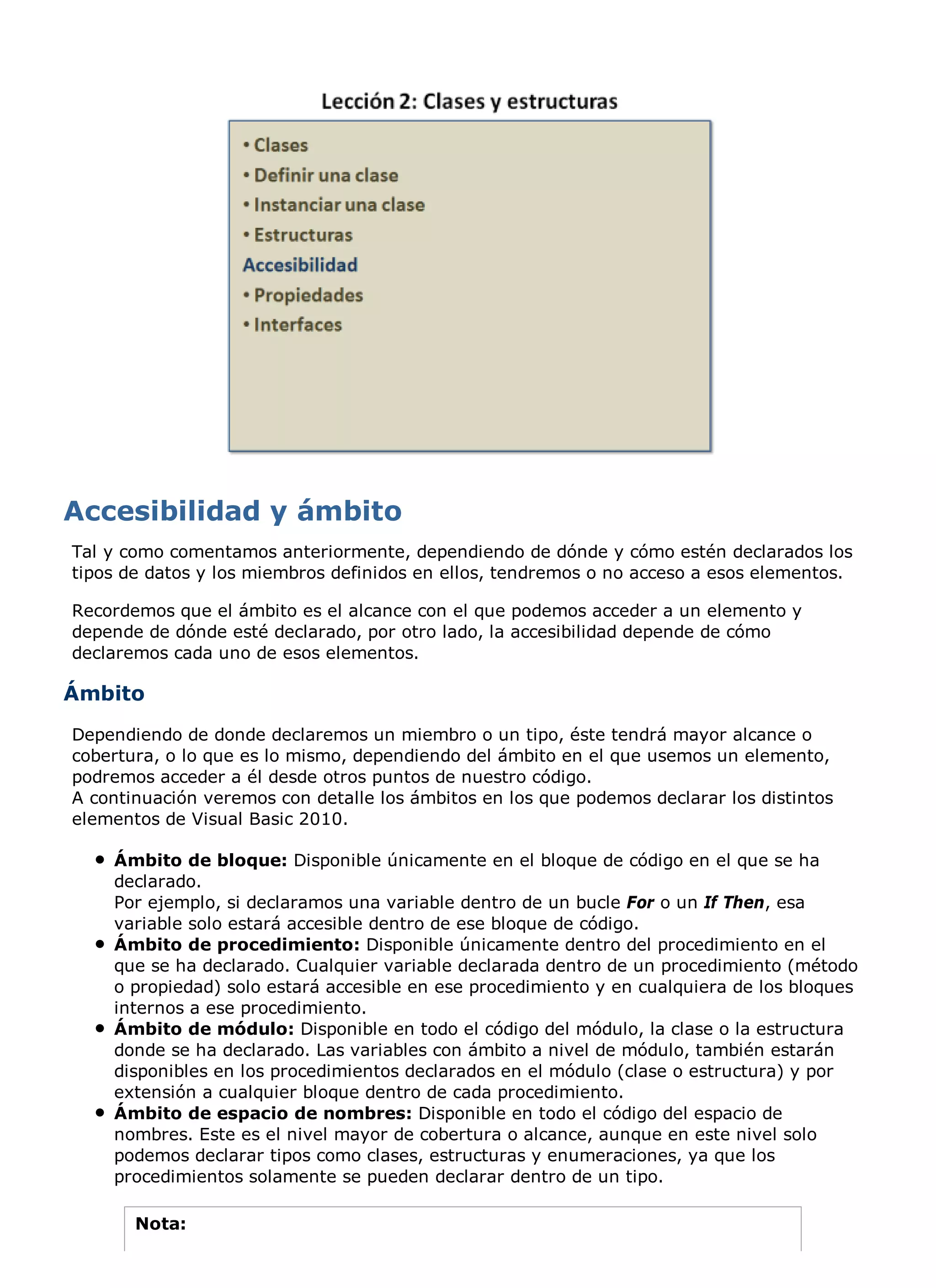Tal y como comentamos anteriormente, dependiendo de dónde y cómo estén declarados los
tipos de datos y los miembros definidos en ellos, tendremos o no acceso a esos elementos.

Recordemos que el ámbito es el alcance con el que podemos acceder a un elemento y
depende de dónde esté declarado, por otro lado, la accesibilidad depende de cómo
declaremos cada uno de esos elementos.

Ámbito
Dependiendo de donde declaremos un miembro o un tipo, éste tendrá mayor alcance o
cobertura, o lo que es lo mismo, dependiendo del ámbito en el que usemos un elemento,
podremos acceder a él desde otros puntos de nuestro código.
A continuación veremos con detalle los ámbitos en los que podemos declarar los distintos
elementos de Visual Basic 2010.

    Ámbito de bloque: Disponible únicamente en el bloque de código en el que se ha
    declarado.
    Por ejemplo, si declaramos una variable dentro de un bucle For o un If Then, esa
    variable solo estará accesible dentro de ese bloque de código.
    Ámbito de procedimiento: Disponible únicamente dentro del procedimiento en el
    que se ha declarado. Cualquier variable declarada dentro de un procedimiento (método
    o propiedad) solo estará accesible en ese procedimiento y en cualquiera de los bloques
    internos a ese procedimiento.
    Ámbito de módulo: Disponible en todo el código del módulo, la clase o la estructura
    donde se ha declarado. Las variables con ámbito a nivel de módulo, también estarán
    disponibles en los procedimientos declarados en el módulo (clase o estructura) y por
    extensión a cualquier bloque dentro de cada procedimiento.
    Ámbito de espacio de nombres: Disponible en todo el código del espacio de
    nombres. Este es el nivel mayor de cobertura o alcance, aunque en este nivel solo
    podemos declarar tipos como clases, estructuras y enumeraciones, ya que los
    procedimientos solamente se pueden declarar dentro de un tipo.

       Nota:
 