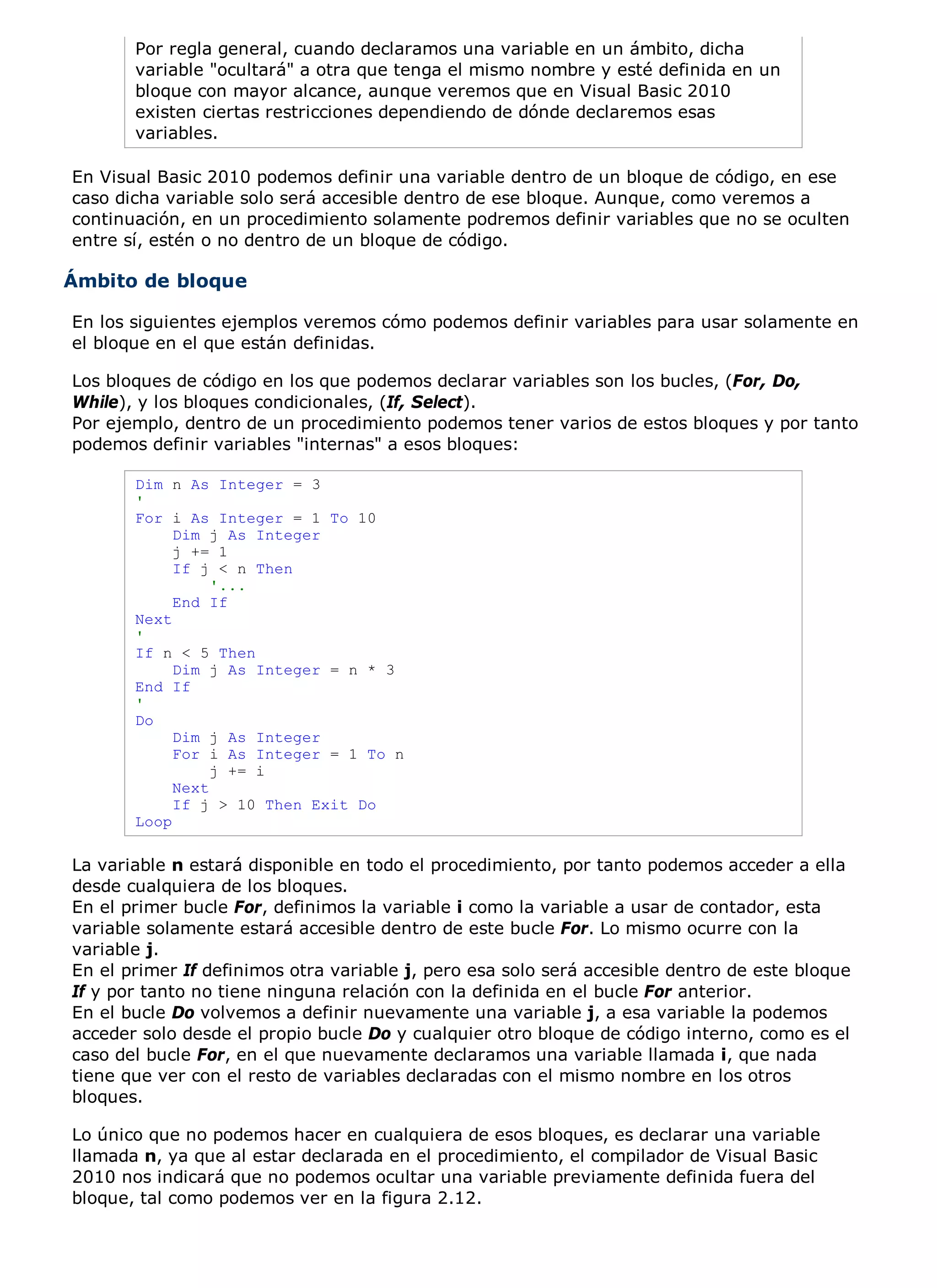 Por regla general, cuando declaramos una variable en un ámbito, dicha
       variable "ocultará" a otra que tenga el mismo nombre y esté definida en un
       bloque con mayor alcance, aunque veremos que en Visual Basic 2010
       existen ciertas restricciones dependiendo de dónde declaremos esas
       variables.

En Visual Basic 2010 podemos definir una variable dentro de un bloque de código, en ese
caso dicha variable solo será accesible dentro de ese bloque. Aunque, como veremos a
continuación, en un procedimiento solamente podremos definir variables que no se oculten
entre sí, estén o no dentro de un bloque de código.

Ámbito de bloque

En los siguientes ejemplos veremos cómo podemos definir variables para usar solamente en
el bloque en el que están definidas.

Los bloques de código en los que podemos declarar variables son los bucles, (For, Do,
While), y los bloques condicionales, (If, Select).
Por ejemplo, dentro de un procedimiento podemos tener varios de estos bloques y por tanto
podemos definir variables "internas" a esos bloques:

       Dim n As Integer = 3
       '
       For i As Integer = 1 To 10
            Dim j As Integer
            j += 1
            If j < n Then
                 '...
            End If
       Next
       '
       If n < 5 Then
            Dim j As Integer = n * 3
       End If
       '
       Do
            Dim j As Integer
            For i As Integer = 1 To n
                 j += i
            Next
            If j > 10 Then Exit Do
       Loop

La variable n estará disponible en todo el procedimiento, por tanto podemos acceder a ella
desde cualquiera de los bloques.
En el primer bucle For, definimos la variable i como la variable a usar de contador, esta
variable solamente estará accesible dentro de este bucle For. Lo mismo ocurre con la
variable j.
En el primer If definimos otra variable j, pero esa solo será accesible dentro de este bloque
If y por tanto no tiene ninguna relación con la definida en el bucle For anterior.
En el bucle Do volvemos a definir nuevamente una variable j, a esa variable la podemos
acceder solo desde el propio bucle Do y cualquier otro bloque de código interno, como es el
caso del bucle For, en el que nuevamente declaramos una variable llamada i, que nada
tiene que ver con el resto de variables declaradas con el mismo nombre en los otros
bloques.

Lo único que no podemos hacer en cualquiera de esos bloques, es declarar una variable
llamada n, ya que al estar declarada en el procedimiento, el compilador de Visual Basic
2010 nos indicará que no podemos ocultar una variable previamente definida fuera del
bloque, tal como podemos ver en la figura 2.12.
 