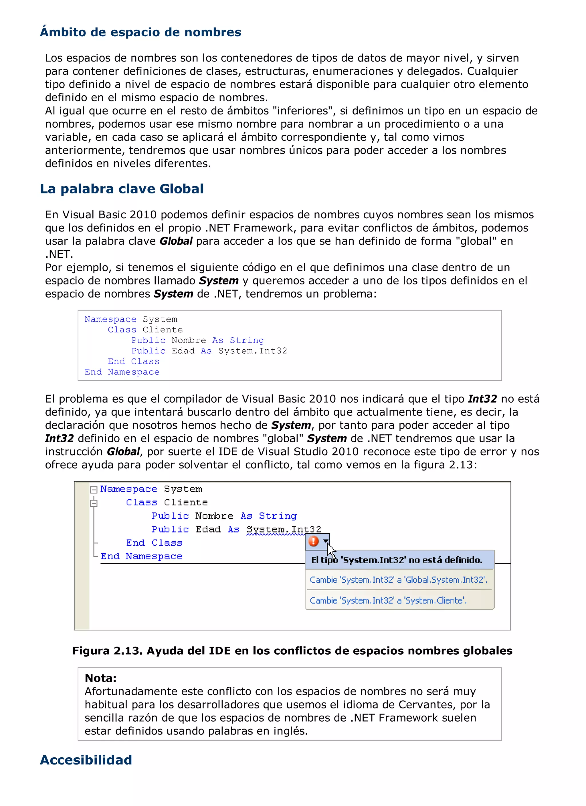 Ámbito de espacio de nombres

Los espacios de nombres son los contenedores de tipos de datos de mayor nivel, y sirven
para contener definiciones de clases, estructuras, enumeraciones y delegados. Cualquier
tipo definido a nivel de espacio de nombres estará disponible para cualquier otro elemento
definido en el mismo espacio de nombres.
Al igual que ocurre en el resto de ámbitos "inferiores", si definimos un tipo en un espacio de
nombres, podemos usar ese mismo nombre para nombrar a un procedimiento o a una
variable, en cada caso se aplicará el ámbito correspondiente y, tal como vimos
anteriormente, tendremos que usar nombres únicos para poder acceder a los nombres
definidos en niveles diferentes.

La palabra clave Global
En Visual Basic 2010 podemos definir espacios de nombres cuyos nombres sean los mismos
que los definidos en el propio .NET Framework, para evitar conflictos de ámbitos, podemos
usar la palabra clave Global para acceder a los que se han definido de forma "global" en
.NET.
Por ejemplo, si tenemos el siguiente código en el que definimos una clase dentro de un
espacio de nombres llamado System y queremos acceder a uno de los tipos definidos en el
espacio de nombres System de .NET, tendremos un problema:

       Namespace System
           Class Cliente
               Public Nombre As String
               Public Edad As System.Int32
           End Class
       End Namespace

El problema es que el compilador de Visual Basic 2010 nos indicará que el tipo Int32 no está
definido, ya que intentará buscarlo dentro del ámbito que actualmente tiene, es decir, la
declaración que nosotros hemos hecho de System, por tanto para poder acceder al tipo
Int32 definido en el espacio de nombres "global" System de .NET tendremos que usar la
instrucción Global, por suerte el IDE de Visual Studio 2010 reconoce este tipo de error y nos
ofrece ayuda para poder solventar el conflicto, tal como vemos en la figura 2.13:




     Figura 2.13. Ayuda del IDE en los conflictos de espacios nombres globales

       Nota:
       Afortunadamente este conflicto con los espacios de nombres no será muy
       habitual para los desarrolladores que usemos el idioma de Cervantes, por la
       sencilla razón de que los espacios de nombres de .NET Framework suelen
       estar definidos usando palabras en inglés.

Accesibilidad
 