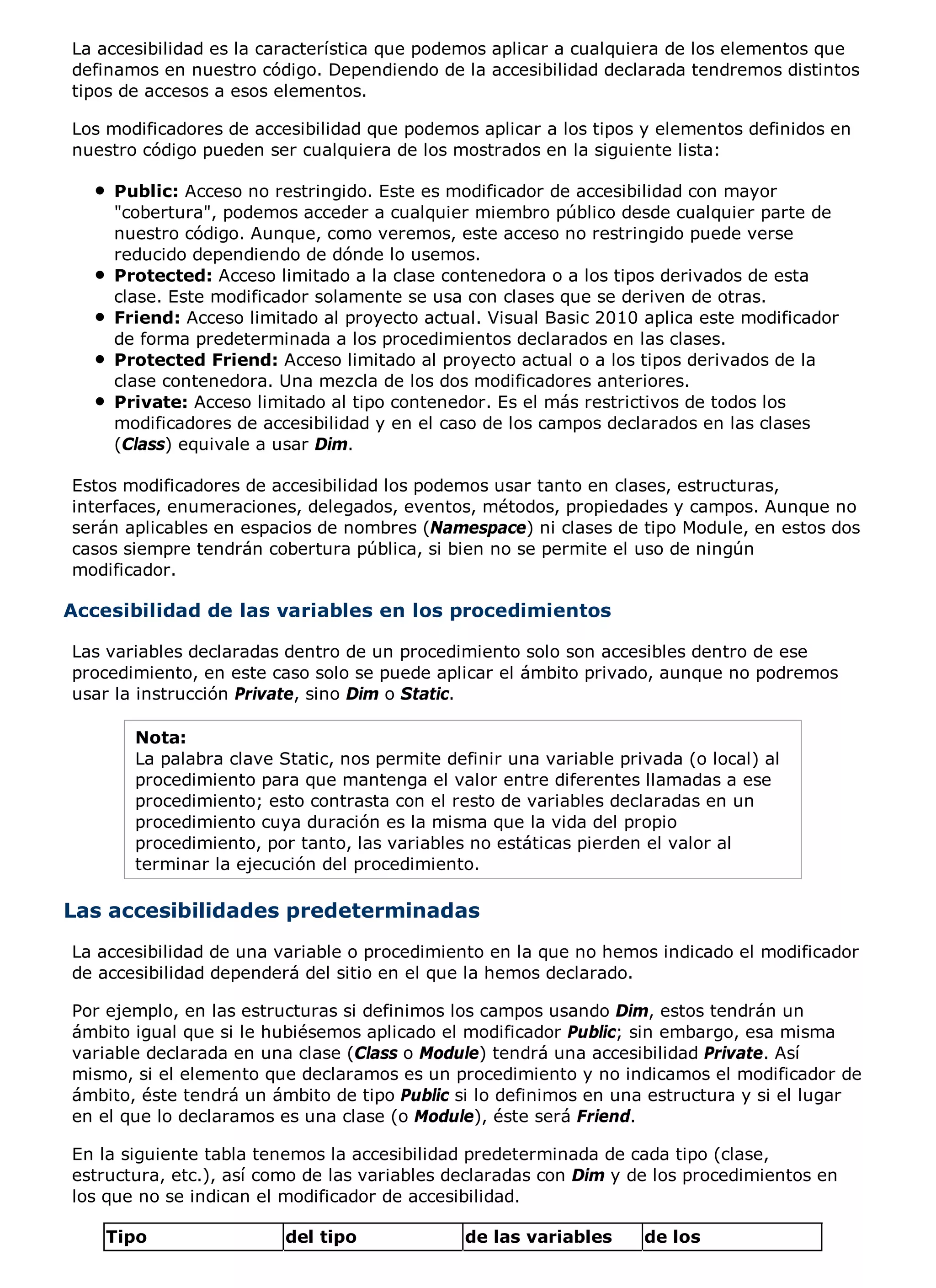 La accesibilidad es la característica que podemos aplicar a cualquiera de los elementos que
definamos en nuestro código. Dependiendo de la accesibilidad declarada tendremos distintos
tipos de accesos a esos elementos.

Los modificadores de accesibilidad que podemos aplicar a los tipos y elementos definidos en
nuestro código pueden ser cualquiera de los mostrados en la siguiente lista:

    Public: Acceso no restringido. Este es modificador de accesibilidad con mayor
    "cobertura", podemos acceder a cualquier miembro público desde cualquier parte de
    nuestro código. Aunque, como veremos, este acceso no restringido puede verse
    reducido dependiendo de dónde lo usemos.
    Protected: Acceso limitado a la clase contenedora o a los tipos derivados de esta
    clase. Este modificador solamente se usa con clases que se deriven de otras.
    Friend: Acceso limitado al proyecto actual. Visual Basic 2010 aplica este modificador
    de forma predeterminada a los procedimientos declarados en las clases.
    Protected Friend: Acceso limitado al proyecto actual o a los tipos derivados de la
    clase contenedora. Una mezcla de los dos modificadores anteriores.
    Private: Acceso limitado al tipo contenedor. Es el más restrictivos de todos los
    modificadores de accesibilidad y en el caso de los campos declarados en las clases
    (Class) equivale a usar Dim.

Estos modificadores de accesibilidad los podemos usar tanto en clases, estructuras,
interfaces, enumeraciones, delegados, eventos, métodos, propiedades y campos. Aunque no
serán aplicables en espacios de nombres (Namespace) ni clases de tipo Module, en estos dos
casos siempre tendrán cobertura pública, si bien no se permite el uso de ningún
modificador.

Accesibilidad de las variables en los procedimientos

Las variables declaradas dentro de un procedimiento solo son accesibles dentro de ese
procedimiento, en este caso solo se puede aplicar el ámbito privado, aunque no podremos
usar la instrucción Private, sino Dim o Static.

       Nota:
       La palabra clave Static, nos permite definir una variable privada (o local) al
       procedimiento para que mantenga el valor entre diferentes llamadas a ese
       procedimiento; esto contrasta con el resto de variables declaradas en un
       procedimiento cuya duración es la misma que la vida del propio
       procedimiento, por tanto, las variables no estáticas pierden el valor al
       terminar la ejecución del procedimiento.

Las accesibilidades predeterminadas
La accesibilidad de una variable o procedimiento en la que no hemos indicado el modificador
de accesibilidad dependerá del sitio en el que la hemos declarado.

Por ejemplo, en las estructuras si definimos los campos usando Dim, estos tendrán un
ámbito igual que si le hubiésemos aplicado el modificador Public; sin embargo, esa misma
variable declarada en una clase (Class o Module) tendrá una accesibilidad Private. Así
mismo, si el elemento que declaramos es un procedimiento y no indicamos el modificador de
ámbito, éste tendrá un ámbito de tipo Public si lo definimos en una estructura y si el lugar
en el que lo declaramos es una clase (o Module), éste será Friend.

En la siguiente tabla tenemos la accesibilidad predeterminada de cada tipo (clase,
estructura, etc.), así como de las variables declaradas con Dim y de los procedimientos en
los que no se indican el modificador de accesibilidad.

    Tipo                 del tipo             de las variables      de los
 