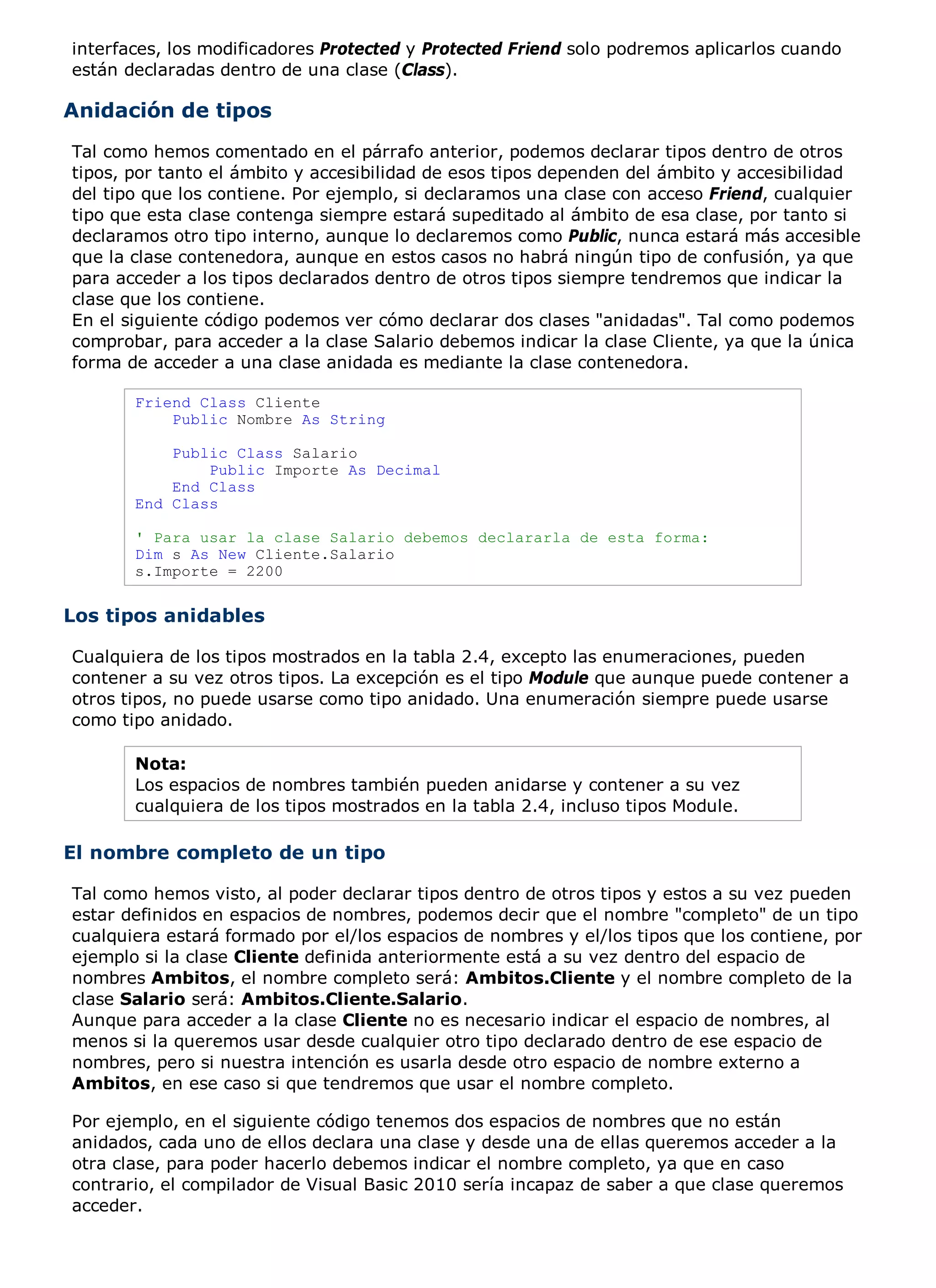 interfaces, los modificadores Protected y Protected Friend solo podremos aplicarlos cuando
están declaradas dentro de una clase (Class).

Anidación de tipos
Tal como hemos comentado en el párrafo anterior, podemos declarar tipos dentro de otros
tipos, por tanto el ámbito y accesibilidad de esos tipos dependen del ámbito y accesibilidad
del tipo que los contiene. Por ejemplo, si declaramos una clase con acceso Friend, cualquier
tipo que esta clase contenga siempre estará supeditado al ámbito de esa clase, por tanto si
declaramos otro tipo interno, aunque lo declaremos como Public, nunca estará más accesible
que la clase contenedora, aunque en estos casos no habrá ningún tipo de confusión, ya que
para acceder a los tipos declarados dentro de otros tipos siempre tendremos que indicar la
clase que los contiene.
En el siguiente código podemos ver cómo declarar dos clases "anidadas". Tal como podemos
comprobar, para acceder a la clase Salario debemos indicar la clase Cliente, ya que la única
forma de acceder a una clase anidada es mediante la clase contenedora.

       Friend Class Cliente
           Public Nombre As String

           Public Class Salario
               Public Importe As Decimal
           End Class
       End Class

       ' Para usar la clase Salario debemos declararla de esta forma:
       Dim s As New Cliente.Salario
       s.Importe = 2200


Los tipos anidables

Cualquiera de los tipos mostrados en la tabla 2.4, excepto las enumeraciones, pueden
contener a su vez otros tipos. La excepción es el tipo Module que aunque puede contener a
otros tipos, no puede usarse como tipo anidado. Una enumeración siempre puede usarse
como tipo anidado.

       Nota:
       Los espacios de nombres también pueden anidarse y contener a su vez
       cualquiera de los tipos mostrados en la tabla 2.4, incluso tipos Module.

El nombre completo de un tipo

Tal como hemos visto, al poder declarar tipos dentro de otros tipos y estos a su vez pueden
estar definidos en espacios de nombres, podemos decir que el nombre "completo" de un tipo
cualquiera estará formado por el/los espacios de nombres y el/los tipos que los contiene, por
ejemplo si la clase Cliente definida anteriormente está a su vez dentro del espacio de
nombres Ambitos, el nombre completo será: Ambitos.Cliente y el nombre completo de la
clase Salario será: Ambitos.Cliente.Salario.
Aunque para acceder a la clase Cliente no es necesario indicar el espacio de nombres, al
menos si la queremos usar desde cualquier otro tipo declarado dentro de ese espacio de
nombres, pero si nuestra intención es usarla desde otro espacio de nombre externo a
Ambitos, en ese caso si que tendremos que usar el nombre completo.

Por ejemplo, en el siguiente código tenemos dos espacios de nombres que no están
anidados, cada uno de ellos declara una clase y desde una de ellas queremos acceder a la
otra clase, para poder hacerlo debemos indicar el nombre completo, ya que en caso
contrario, el compilador de Visual Basic 2010 sería incapaz de saber a que clase queremos
acceder.
 