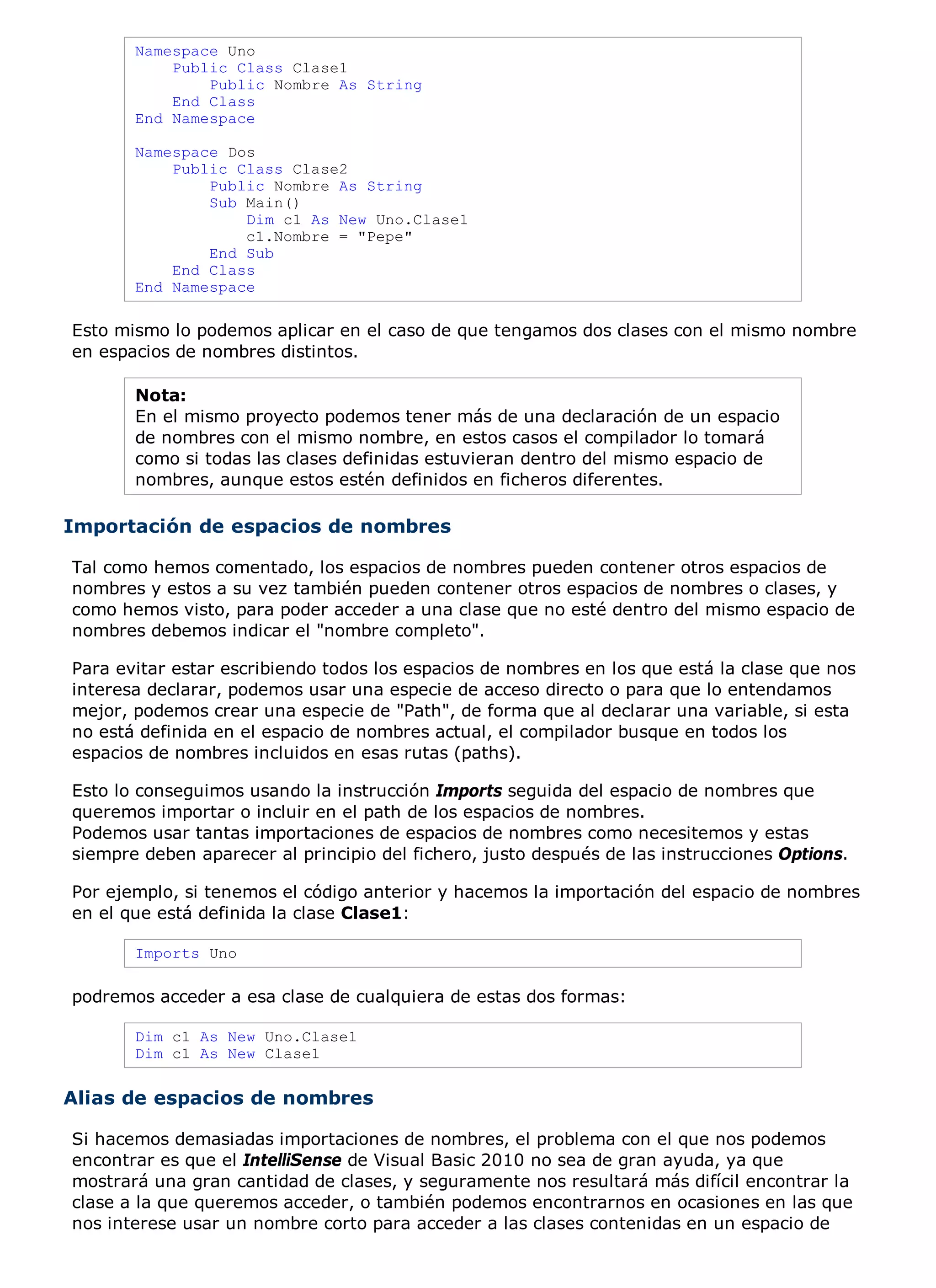 Namespace Uno
           Public Class Clase1
               Public Nombre As String
           End Class
       End Namespace

       Namespace Dos
           Public Class Clase2
               Public Nombre As String
               Sub Main()
                   Dim c1 As New Uno.Clase1
                   c1.Nombre = "Pepe"
               End Sub
           End Class
       End Namespace

Esto mismo lo podemos aplicar en el caso de que tengamos dos clases con el mismo nombre
en espacios de nombres distintos.

       Nota:
       En el mismo proyecto podemos tener más de una declaración de un espacio
       de nombres con el mismo nombre, en estos casos el compilador lo tomará
       como si todas las clases definidas estuvieran dentro del mismo espacio de
       nombres, aunque estos estén definidos en ficheros diferentes.

Importación de espacios de nombres

Tal como hemos comentado, los espacios de nombres pueden contener otros espacios de
nombres y estos a su vez también pueden contener otros espacios de nombres o clases, y
como hemos visto, para poder acceder a una clase que no esté dentro del mismo espacio de
nombres debemos indicar el "nombre completo".

Para evitar estar escribiendo todos los espacios de nombres en los que está la clase que nos
interesa declarar, podemos usar una especie de acceso directo o para que lo entendamos
mejor, podemos crear una especie de "Path", de forma que al declarar una variable, si esta
no está definida en el espacio de nombres actual, el compilador busque en todos los
espacios de nombres incluidos en esas rutas (paths).

Esto lo conseguimos usando la instrucción Imports seguida del espacio de nombres que
queremos importar o incluir en el path de los espacios de nombres.
Podemos usar tantas importaciones de espacios de nombres como necesitemos y estas
siempre deben aparecer al principio del fichero, justo después de las instrucciones Options.

Por ejemplo, si tenemos el código anterior y hacemos la importación del espacio de nombres
en el que está definida la clase Clase1:

       Imports Uno

podremos acceder a esa clase de cualquiera de estas dos formas:

       Dim c1 As New Uno.Clase1
       Dim c1 As New Clase1


Alias de espacios de nombres

Si hacemos demasiadas importaciones de nombres, el problema con el que nos podemos
encontrar es que el IntelliSense de Visual Basic 2010 no sea de gran ayuda, ya que
mostrará una gran cantidad de clases, y seguramente nos resultará más difícil encontrar la
clase a la que queremos acceder, o también podemos encontrarnos en ocasiones en las que
nos interese usar un nombre corto para acceder a las clases contenidas en un espacio de
 