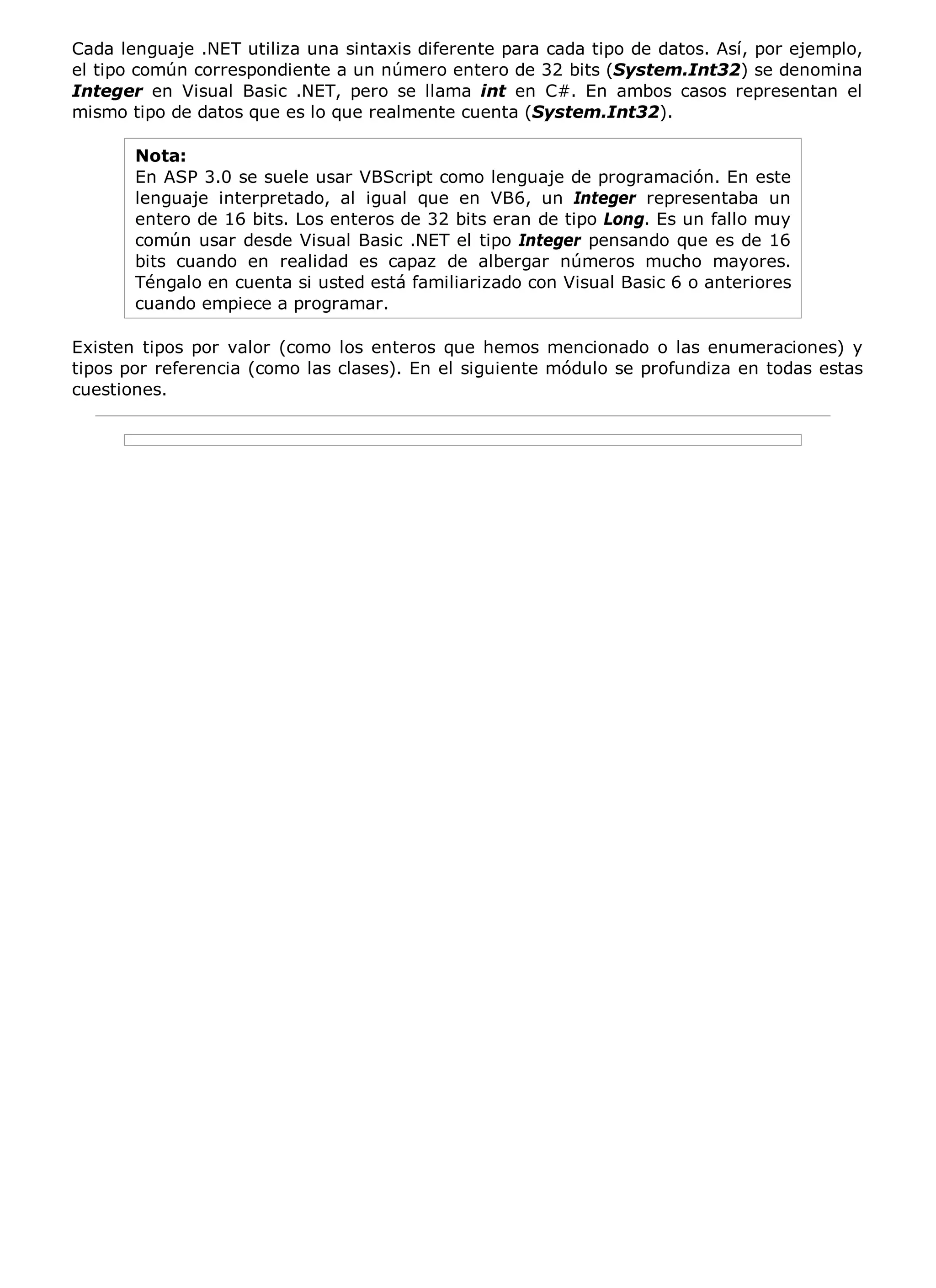Cada lenguaje .NET utiliza una sintaxis diferente para cada tipo de datos. Así, por ejemplo,
el tipo común correspondiente a un número entero de 32 bits (System.Int32) se denomina
Integer en Visual Basic .NET, pero se llama int en C#. En ambos casos representan el
mismo tipo de datos que es lo que realmente cuenta (System.Int32).

       Nota:
       En ASP 3.0 se suele usar VBScript como lenguaje de programación. En este
       lenguaje interpretado, al igual que en VB6, un Integer representaba un
       entero de 16 bits. Los enteros de 32 bits eran de tipo Long. Es un fallo muy
       común usar desde Visual Basic .NET el tipo Integer pensando que es de 16
       bits cuando en realidad es capaz de albergar números mucho mayores.
       Téngalo en cuenta si usted está familiarizado con Visual Basic 6 o anteriores
       cuando empiece a programar.

Existen tipos por valor (como los enteros que hemos mencionado o las enumeraciones) y
tipos por referencia (como las clases). En el siguiente módulo se profundiza en todas estas
cuestiones.
 