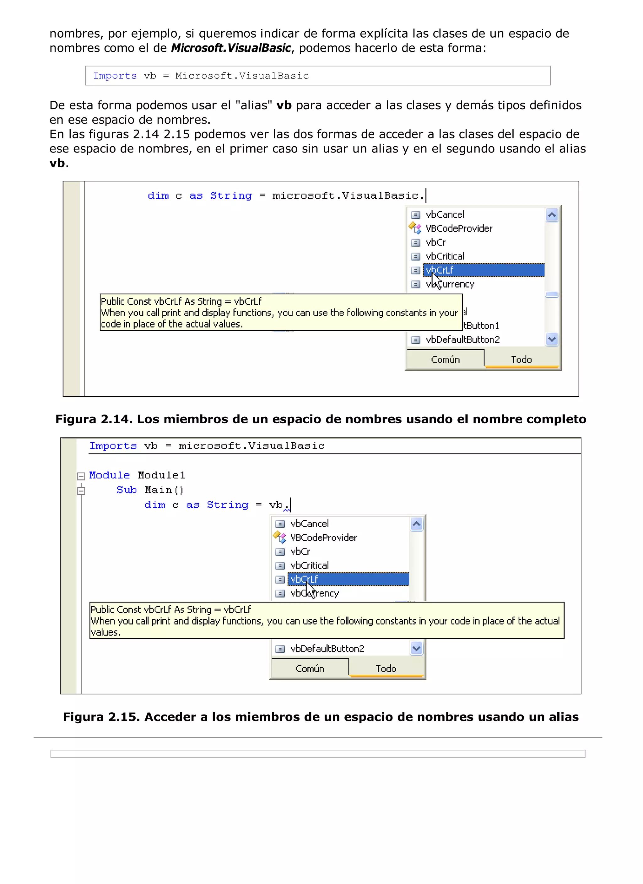 nombres, por ejemplo, si queremos indicar de forma explícita las clases de un espacio de
nombres como el de Microsoft.VisualBasic, podemos hacerlo de esta forma:

       Imports vb = Microsoft.VisualBasic

De esta forma podemos usar el "alias" vb para acceder a las clases y demás tipos definidos
en ese espacio de nombres.
En las figuras 2.14 2.15 podemos ver las dos formas de acceder a las clases del espacio de
ese espacio de nombres, en el primer caso sin usar un alias y en el segundo usando el alias
vb.




Figura 2.14. Los miembros de un espacio de nombres usando el nombre completo




  Figura 2.15. Acceder a los miembros de un espacio de nombres usando un alias
 