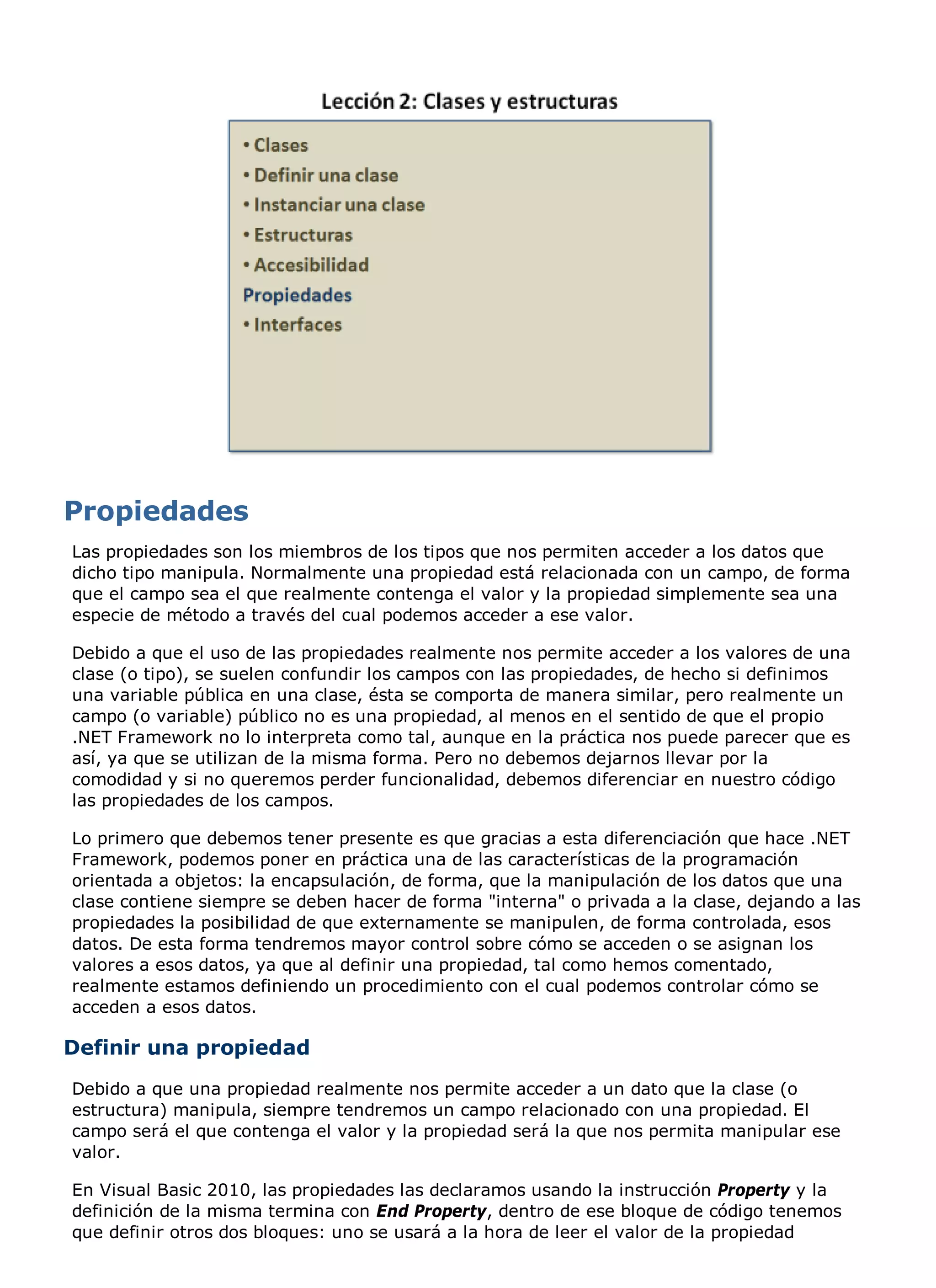 Las propiedades son los miembros de los tipos que nos permiten acceder a los datos que
dicho tipo manipula. Normalmente una propiedad está relacionada con un campo, de forma
que el campo sea el que realmente contenga el valor y la propiedad simplemente sea una
especie de método a través del cual podemos acceder a ese valor.

Debido a que el uso de las propiedades realmente nos permite acceder a los valores de una
clase (o tipo), se suelen confundir los campos con las propiedades, de hecho si definimos
una variable pública en una clase, ésta se comporta de manera similar, pero realmente un
campo (o variable) público no es una propiedad, al menos en el sentido de que el propio
.NET Framework no lo interpreta como tal, aunque en la práctica nos puede parecer que es
así, ya que se utilizan de la misma forma. Pero no debemos dejarnos llevar por la
comodidad y si no queremos perder funcionalidad, debemos diferenciar en nuestro código
las propiedades de los campos.

Lo primero que debemos tener presente es que gracias a esta diferenciación que hace .NET
Framework, podemos poner en práctica una de las características de la programación
orientada a objetos: la encapsulación, de forma, que la manipulación de los datos que una
clase contiene siempre se deben hacer de forma "interna" o privada a la clase, dejando a las
propiedades la posibilidad de que externamente se manipulen, de forma controlada, esos
datos. De esta forma tendremos mayor control sobre cómo se acceden o se asignan los
valores a esos datos, ya que al definir una propiedad, tal como hemos comentado,
realmente estamos definiendo un procedimiento con el cual podemos controlar cómo se
acceden a esos datos.

Definir una propiedad
Debido a que una propiedad realmente nos permite acceder a un dato que la clase (o
estructura) manipula, siempre tendremos un campo relacionado con una propiedad. El
campo será el que contenga el valor y la propiedad será la que nos permita manipular ese
valor.

En Visual Basic 2010, las propiedades las declaramos usando la instrucción Property y la
definición de la misma termina con End Property, dentro de ese bloque de código tenemos
que definir otros dos bloques: uno se usará a la hora de leer el valor de la propiedad
 