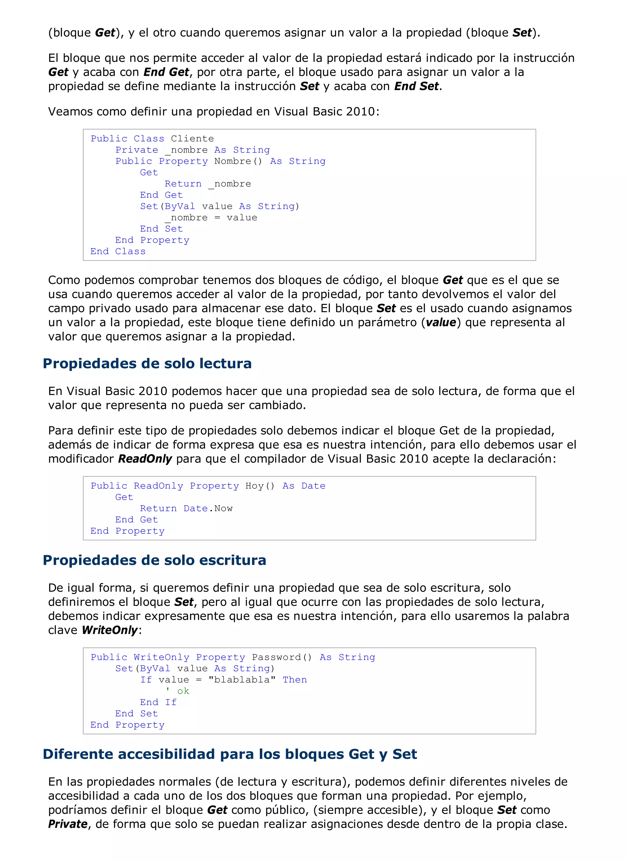 (bloque Get), y el otro cuando queremos asignar un valor a la propiedad (bloque Set).

El bloque que nos permite acceder al valor de la propiedad estará indicado por la instrucción
Get y acaba con End Get, por otra parte, el bloque usado para asignar un valor a la
propiedad se define mediante la instrucción Set y acaba con End Set.

Veamos como definir una propiedad en Visual Basic 2010:

       Public Class Cliente
           Private _nombre As String
           Public Property Nombre() As String
               Get
                   Return _nombre
               End Get
               Set(ByVal value As String)
                   _nombre = value
               End Set
           End Property
       End Class

Como podemos comprobar tenemos dos bloques de código, el bloque Get que es el que se
usa cuando queremos acceder al valor de la propiedad, por tanto devolvemos el valor del
campo privado usado para almacenar ese dato. El bloque Set es el usado cuando asignamos
un valor a la propiedad, este bloque tiene definido un parámetro (value) que representa al
valor que queremos asignar a la propiedad.

Propiedades de solo lectura
En Visual Basic 2010 podemos hacer que una propiedad sea de solo lectura, de forma que el
valor que representa no pueda ser cambiado.

Para definir este tipo de propiedades solo debemos indicar el bloque Get de la propiedad,
además de indicar de forma expresa que esa es nuestra intención, para ello debemos usar el
modificador ReadOnly para que el compilador de Visual Basic 2010 acepte la declaración:

       Public ReadOnly Property Hoy() As Date
           Get
               Return Date.Now
           End Get
       End Property


Propiedades de solo escritura
De igual forma, si queremos definir una propiedad que sea de solo escritura, solo
definiremos el bloque Set, pero al igual que ocurre con las propiedades de solo lectura,
debemos indicar expresamente que esa es nuestra intención, para ello usaremos la palabra
clave WriteOnly:

       Public WriteOnly Property Password() As String
           Set(ByVal value As String)
               If value = "blablabla" Then
                    ' ok
               End If
           End Set
       End Property


Diferente accesibilidad para los bloques Get y Set
En las propiedades normales (de lectura y escritura), podemos definir diferentes niveles de
accesibilidad a cada uno de los dos bloques que forman una propiedad. Por ejemplo,
podríamos definir el bloque Get como público, (siempre accesible), y el bloque Set como
Private, de forma que solo se puedan realizar asignaciones desde dentro de la propia clase.
 