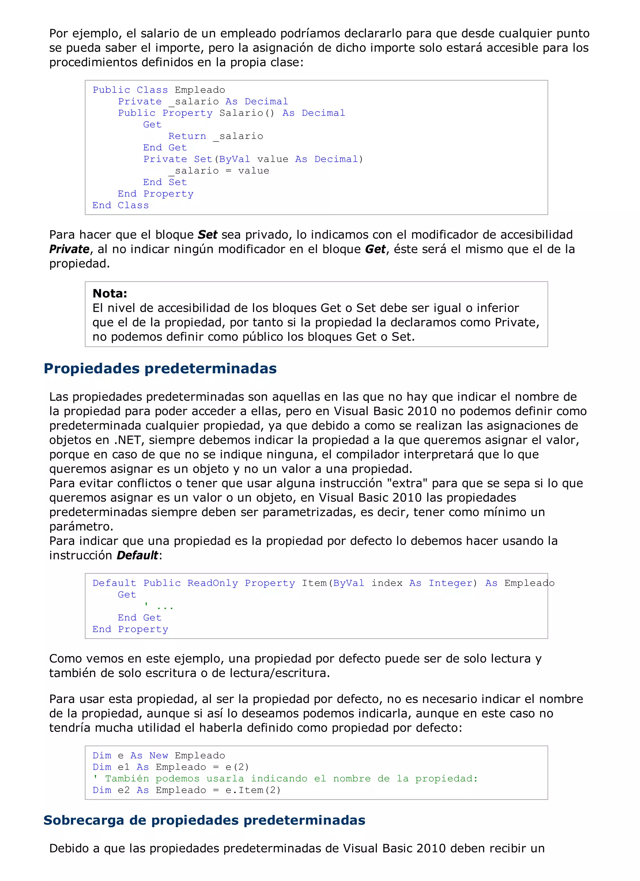 Por ejemplo, el salario de un empleado podríamos declararlo para que desde cualquier punto
se pueda saber el importe, pero la asignación de dicho importe solo estará accesible para los
procedimientos definidos en la propia clase:

       Public Class Empleado
           Private _salario As Decimal
           Public Property Salario() As Decimal
               Get
                   Return _salario
               End Get
               Private Set(ByVal value As Decimal)
                   _salario = value
               End Set
           End Property
       End Class

Para hacer que el bloque Set sea privado, lo indicamos con el modificador de accesibilidad
Private, al no indicar ningún modificador en el bloque Get, éste será el mismo que el de la
propiedad.

       Nota:
       El nivel de accesibilidad de los bloques Get o Set debe ser igual o inferior
       que el de la propiedad, por tanto si la propiedad la declaramos como Private,
       no podemos definir como público los bloques Get o Set.

Propiedades predeterminadas
Las propiedades predeterminadas son aquellas en las que no hay que indicar el nombre de
la propiedad para poder acceder a ellas, pero en Visual Basic 2010 no podemos definir como
predeterminada cualquier propiedad, ya que debido a como se realizan las asignaciones de
objetos en .NET, siempre debemos indicar la propiedad a la que queremos asignar el valor,
porque en caso de que no se indique ninguna, el compilador interpretará que lo que
queremos asignar es un objeto y no un valor a una propiedad.
Para evitar conflictos o tener que usar alguna instrucción "extra" para que se sepa si lo que
queremos asignar es un valor o un objeto, en Visual Basic 2010 las propiedades
predeterminadas siempre deben ser parametrizadas, es decir, tener como mínimo un
parámetro.
Para indicar que una propiedad es la propiedad por defecto lo debemos hacer usando la
instrucción Default:

       Default Public ReadOnly Property Item(ByVal index As Integer) As Empleado
           Get
               ' ...
           End Get
       End Property

Como vemos en este ejemplo, una propiedad por defecto puede ser de solo lectura y
también de solo escritura o de lectura/escritura.

Para usar esta propiedad, al ser la propiedad por defecto, no es necesario indicar el nombre
de la propiedad, aunque si así lo deseamos podemos indicarla, aunque en este caso no
tendría mucha utilidad el haberla definido como propiedad por defecto:

       Dim e As New Empleado
       Dim e1 As Empleado = e(2)
       ' También podemos usarla indicando el nombre de la propiedad:
       Dim e2 As Empleado = e.Item(2)


Sobrecarga de propiedades predeterminadas

Debido a que las propiedades predeterminadas de Visual Basic 2010 deben recibir un
 