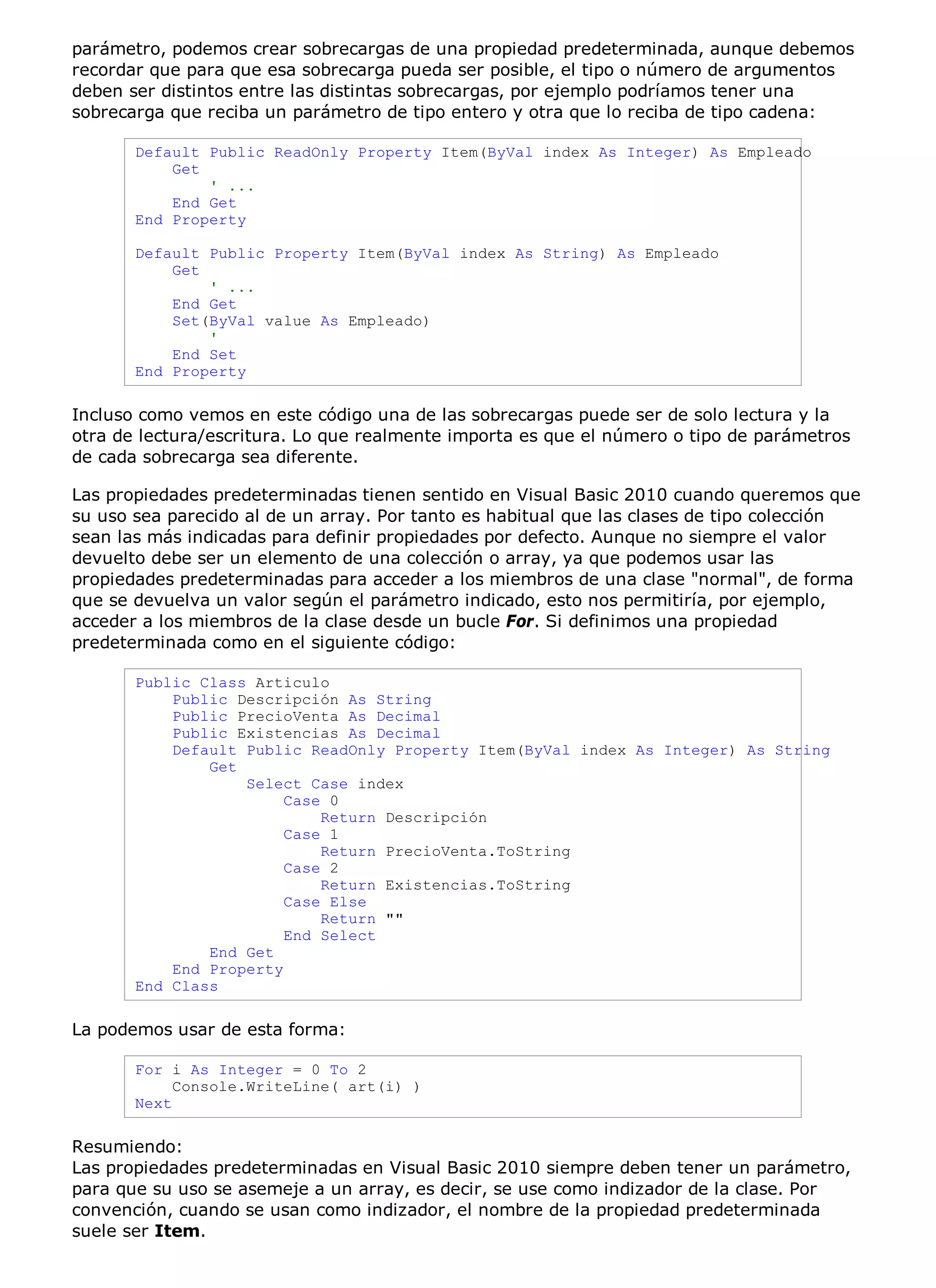 parámetro, podemos crear sobrecargas de una propiedad predeterminada, aunque debemos
recordar que para que esa sobrecarga pueda ser posible, el tipo o número de argumentos
deben ser distintos entre las distintas sobrecargas, por ejemplo podríamos tener una
sobrecarga que reciba un parámetro de tipo entero y otra que lo reciba de tipo cadena:

       Default Public ReadOnly Property Item(ByVal index As Integer) As Empleado
           Get
               ' ...
           End Get
       End Property

       Default Public Property Item(ByVal index As String) As Empleado
           Get
               ' ...
           End Get
           Set(ByVal value As Empleado)
               '
           End Set
       End Property

Incluso como vemos en este código una de las sobrecargas puede ser de solo lectura y la
otra de lectura/escritura. Lo que realmente importa es que el número o tipo de parámetros
de cada sobrecarga sea diferente.

Las propiedades predeterminadas tienen sentido en Visual Basic 2010 cuando queremos que
su uso sea parecido al de un array. Por tanto es habitual que las clases de tipo colección
sean las más indicadas para definir propiedades por defecto. Aunque no siempre el valor
devuelto debe ser un elemento de una colección o array, ya que podemos usar las
propiedades predeterminadas para acceder a los miembros de una clase "normal", de forma
que se devuelva un valor según el parámetro indicado, esto nos permitiría, por ejemplo,
acceder a los miembros de la clase desde un bucle For. Si definimos una propiedad
predeterminada como en el siguiente código:

       Public Class Articulo
           Public Descripción As String
           Public PrecioVenta As Decimal
           Public Existencias As Decimal
           Default Public ReadOnly Property Item(ByVal index As Integer) As String
               Get
                   Select Case index
                        Case 0
                            Return Descripción
                        Case 1
                            Return PrecioVenta.ToString
                        Case 2
                            Return Existencias.ToString
                        Case Else
                            Return ""
                        End Select
               End Get
           End Property
       End Class

La podemos usar de esta forma:

       For i As Integer = 0 To 2
            Console.WriteLine( art(i) )
       Next

Resumiendo:
Las propiedades predeterminadas en Visual Basic 2010 siempre deben tener un parámetro,
para que su uso se asemeje a un array, es decir, se use como indizador de la clase. Por
convención, cuando se usan como indizador, el nombre de la propiedad predeterminada
suele ser Item.
 