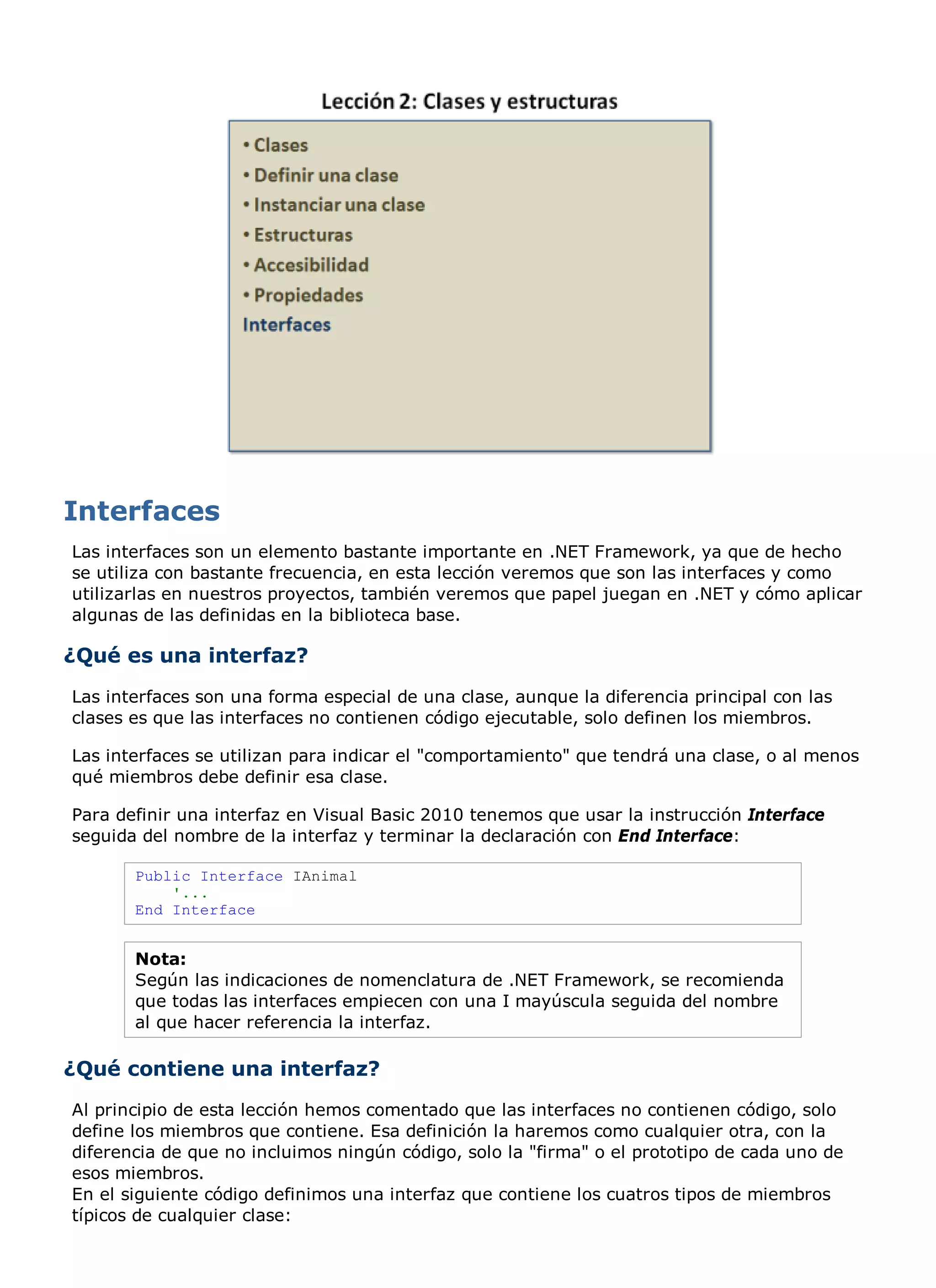 Las interfaces son un elemento bastante importante en .NET Framework, ya que de hecho
se utiliza con bastante frecuencia, en esta lección veremos que son las interfaces y como
utilizarlas en nuestros proyectos, también veremos que papel juegan en .NET y cómo aplicar
algunas de las definidas en la biblioteca base.

¿Qué es una interfaz?
Las interfaces son una forma especial de una clase, aunque la diferencia principal con las
clases es que las interfaces no contienen código ejecutable, solo definen los miembros.

Las interfaces se utilizan para indicar el "comportamiento" que tendrá una clase, o al menos
qué miembros debe definir esa clase.

Para definir una interfaz en Visual Basic 2010 tenemos que usar la instrucción Interface
seguida del nombre de la interfaz y terminar la declaración con End Interface:

       Public Interface IAnimal
           '...
       End Interface


       Nota:
       Según las indicaciones de nomenclatura de .NET Framework, se recomienda
       que todas las interfaces empiecen con una I mayúscula seguida del nombre
       al que hacer referencia la interfaz.

¿Qué contiene una interfaz?
Al principio de esta lección hemos comentado que las interfaces no contienen código, solo
define los miembros que contiene. Esa definición la haremos como cualquier otra, con la
diferencia de que no incluimos ningún código, solo la "firma" o el prototipo de cada uno de
esos miembros.
En el siguiente código definimos una interfaz que contiene los cuatros tipos de miembros
típicos de cualquier clase:
 
