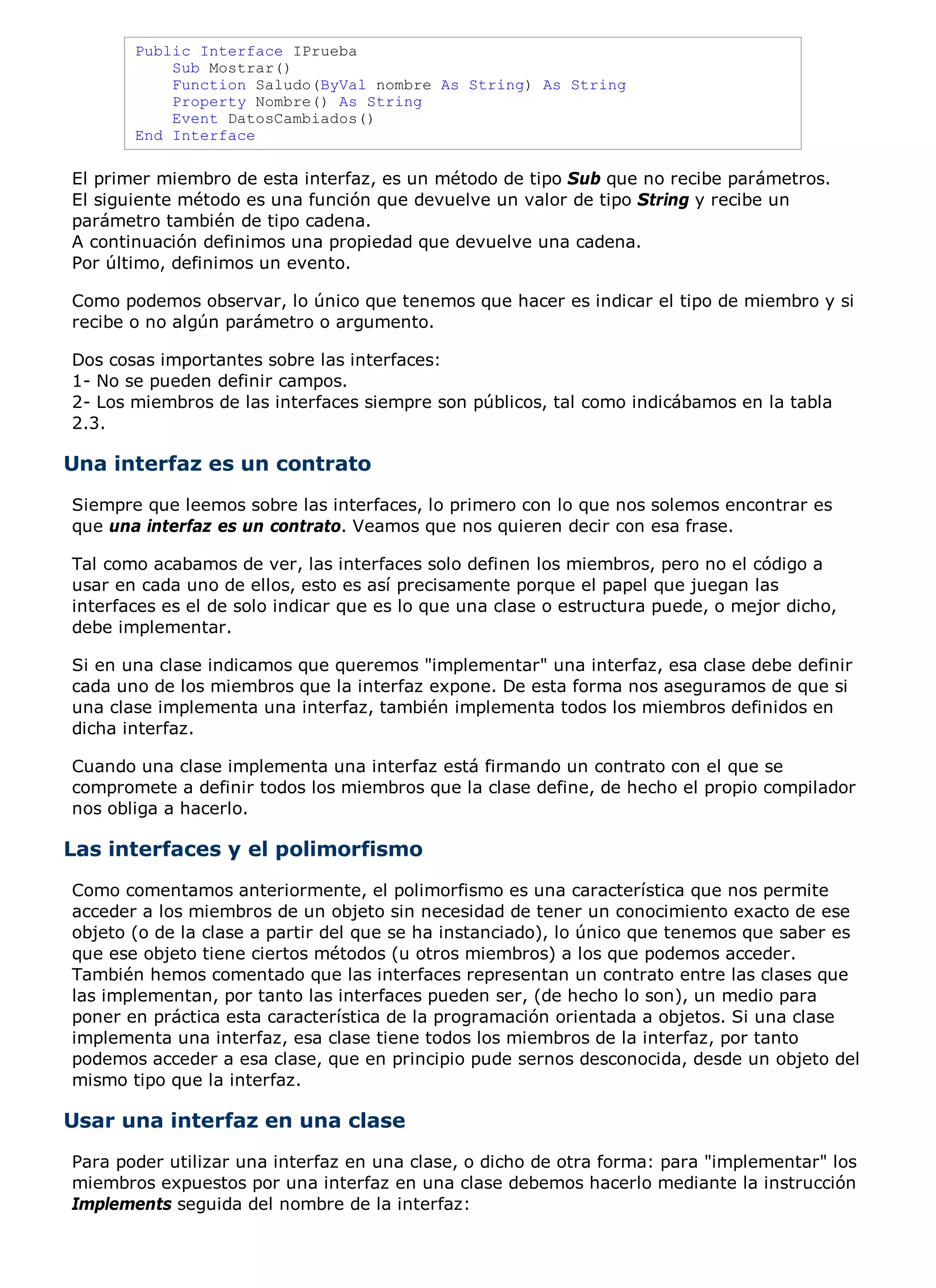 Public Interface IPrueba
           Sub Mostrar()
           Function Saludo(ByVal nombre As String) As String
           Property Nombre() As String
           Event DatosCambiados()
       End Interface

El primer miembro de esta interfaz, es un método de tipo Sub que no recibe parámetros.
El siguiente método es una función que devuelve un valor de tipo String y recibe un
parámetro también de tipo cadena.
A continuación definimos una propiedad que devuelve una cadena.
Por último, definimos un evento.

Como podemos observar, lo único que tenemos que hacer es indicar el tipo de miembro y si
recibe o no algún parámetro o argumento.

Dos cosas importantes sobre las interfaces:
1- No se pueden definir campos.
2- Los miembros de las interfaces siempre son públicos, tal como indicábamos en la tabla
2.3.

Una interfaz es un contrato
Siempre que leemos sobre las interfaces, lo primero con lo que nos solemos encontrar es
que una interfaz es un contrato. Veamos que nos quieren decir con esa frase.

Tal como acabamos de ver, las interfaces solo definen los miembros, pero no el código a
usar en cada uno de ellos, esto es así precisamente porque el papel que juegan las
interfaces es el de solo indicar que es lo que una clase o estructura puede, o mejor dicho,
debe implementar.

Si en una clase indicamos que queremos "implementar" una interfaz, esa clase debe definir
cada uno de los miembros que la interfaz expone. De esta forma nos aseguramos de que si
una clase implementa una interfaz, también implementa todos los miembros definidos en
dicha interfaz.

Cuando una clase implementa una interfaz está firmando un contrato con el que se
compromete a definir todos los miembros que la clase define, de hecho el propio compilador
nos obliga a hacerlo.

Las interfaces y el polimorfismo
Como comentamos anteriormente, el polimorfismo es una característica que nos permite
acceder a los miembros de un objeto sin necesidad de tener un conocimiento exacto de ese
objeto (o de la clase a partir del que se ha instanciado), lo único que tenemos que saber es
que ese objeto tiene ciertos métodos (u otros miembros) a los que podemos acceder.
También hemos comentado que las interfaces representan un contrato entre las clases que
las implementan, por tanto las interfaces pueden ser, (de hecho lo son), un medio para
poner en práctica esta característica de la programación orientada a objetos. Si una clase
implementa una interfaz, esa clase tiene todos los miembros de la interfaz, por tanto
podemos acceder a esa clase, que en principio pude sernos desconocida, desde un objeto del
mismo tipo que la interfaz.

Usar una interfaz en una clase
Para poder utilizar una interfaz en una clase, o dicho de otra forma: para "implementar" los
miembros expuestos por una interfaz en una clase debemos hacerlo mediante la instrucción
Implements seguida del nombre de la interfaz:
 
