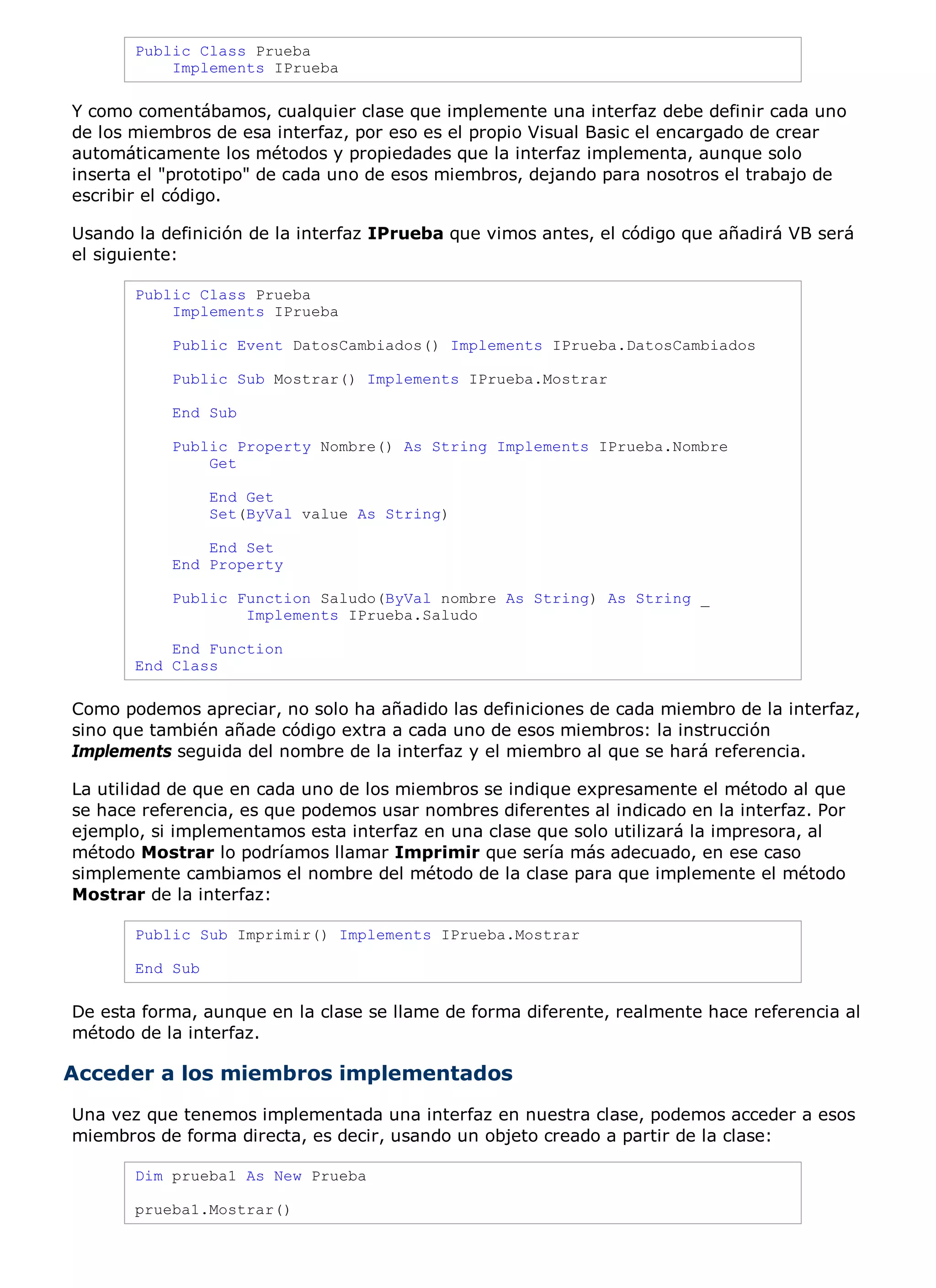 Public Class Prueba
           Implements IPrueba

Y como comentábamos, cualquier clase que implemente una interfaz debe definir cada uno
de los miembros de esa interfaz, por eso es el propio Visual Basic el encargado de crear
automáticamente los métodos y propiedades que la interfaz implementa, aunque solo
inserta el "prototipo" de cada uno de esos miembros, dejando para nosotros el trabajo de
escribir el código.

Usando la definición de la interfaz IPrueba que vimos antes, el código que añadirá VB será
el siguiente:

       Public Class Prueba
           Implements IPrueba

           Public Event DatosCambiados() Implements IPrueba.DatosCambiados

           Public Sub Mostrar() Implements IPrueba.Mostrar

           End Sub

           Public Property Nombre() As String Implements IPrueba.Nombre
               Get

                 End Get
                 Set(ByVal value As String)

               End Set
           End Property

           Public Function Saludo(ByVal nombre As String) As String _
                   Implements IPrueba.Saludo

           End Function
       End Class

Como podemos apreciar, no solo ha añadido las definiciones de cada miembro de la interfaz,
sino que también añade código extra a cada uno de esos miembros: la instrucción
Implements seguida del nombre de la interfaz y el miembro al que se hará referencia.

La utilidad de que en cada uno de los miembros se indique expresamente el método al que
se hace referencia, es que podemos usar nombres diferentes al indicado en la interfaz. Por
ejemplo, si implementamos esta interfaz en una clase que solo utilizará la impresora, al
método Mostrar lo podríamos llamar Imprimir que sería más adecuado, en ese caso
simplemente cambiamos el nombre del método de la clase para que implemente el método
Mostrar de la interfaz:

       Public Sub Imprimir() Implements IPrueba.Mostrar

       End Sub

De esta forma, aunque en la clase se llame de forma diferente, realmente hace referencia al
método de la interfaz.

Acceder a los miembros implementados
Una vez que tenemos implementada una interfaz en nuestra clase, podemos acceder a esos
miembros de forma directa, es decir, usando un objeto creado a partir de la clase:

       Dim prueba1 As New Prueba

       prueba1.Mostrar()
 