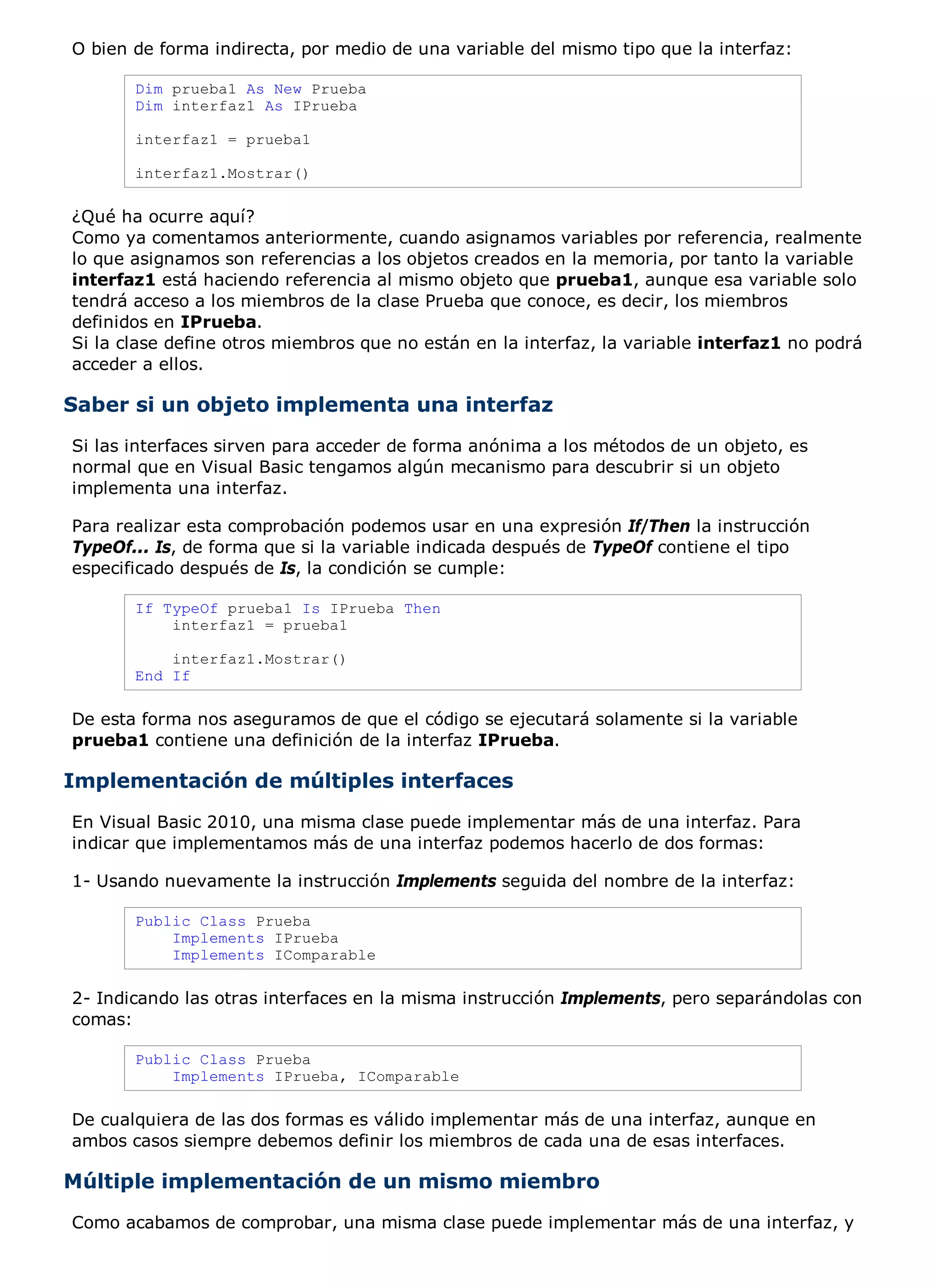 O bien de forma indirecta, por medio de una variable del mismo tipo que la interfaz:

       Dim prueba1 As New Prueba
       Dim interfaz1 As IPrueba

       interfaz1 = prueba1

       interfaz1.Mostrar()

¿Qué ha ocurre aquí?
Como ya comentamos anteriormente, cuando asignamos variables por referencia, realmente
lo que asignamos son referencias a los objetos creados en la memoria, por tanto la variable
interfaz1 está haciendo referencia al mismo objeto que prueba1, aunque esa variable solo
tendrá acceso a los miembros de la clase Prueba que conoce, es decir, los miembros
definidos en IPrueba.
Si la clase define otros miembros que no están en la interfaz, la variable interfaz1 no podrá
acceder a ellos.

Saber si un objeto implementa una interfaz
Si las interfaces sirven para acceder de forma anónima a los métodos de un objeto, es
normal que en Visual Basic tengamos algún mecanismo para descubrir si un objeto
implementa una interfaz.

Para realizar esta comprobación podemos usar en una expresión If/Then la instrucción
TypeOf... Is, de forma que si la variable indicada después de TypeOf contiene el tipo
especificado después de Is, la condición se cumple:

       If TypeOf prueba1 Is IPrueba Then
           interfaz1 = prueba1

           interfaz1.Mostrar()
       End If

De esta forma nos aseguramos de que el código se ejecutará solamente si la variable
prueba1 contiene una definición de la interfaz IPrueba.

Implementación de múltiples interfaces
En Visual Basic 2010, una misma clase puede implementar más de una interfaz. Para
indicar que implementamos más de una interfaz podemos hacerlo de dos formas:

1- Usando nuevamente la instrucción Implements seguida del nombre de la interfaz:

       Public Class Prueba
           Implements IPrueba
           Implements IComparable

2- Indicando las otras interfaces en la misma instrucción Implements, pero separándolas con
comas:

       Public Class Prueba
           Implements IPrueba, IComparable

De cualquiera de las dos formas es válido implementar más de una interfaz, aunque en
ambos casos siempre debemos definir los miembros de cada una de esas interfaces.

Múltiple implementación de un mismo miembro
Como acabamos de comprobar, una misma clase puede implementar más de una interfaz, y
 