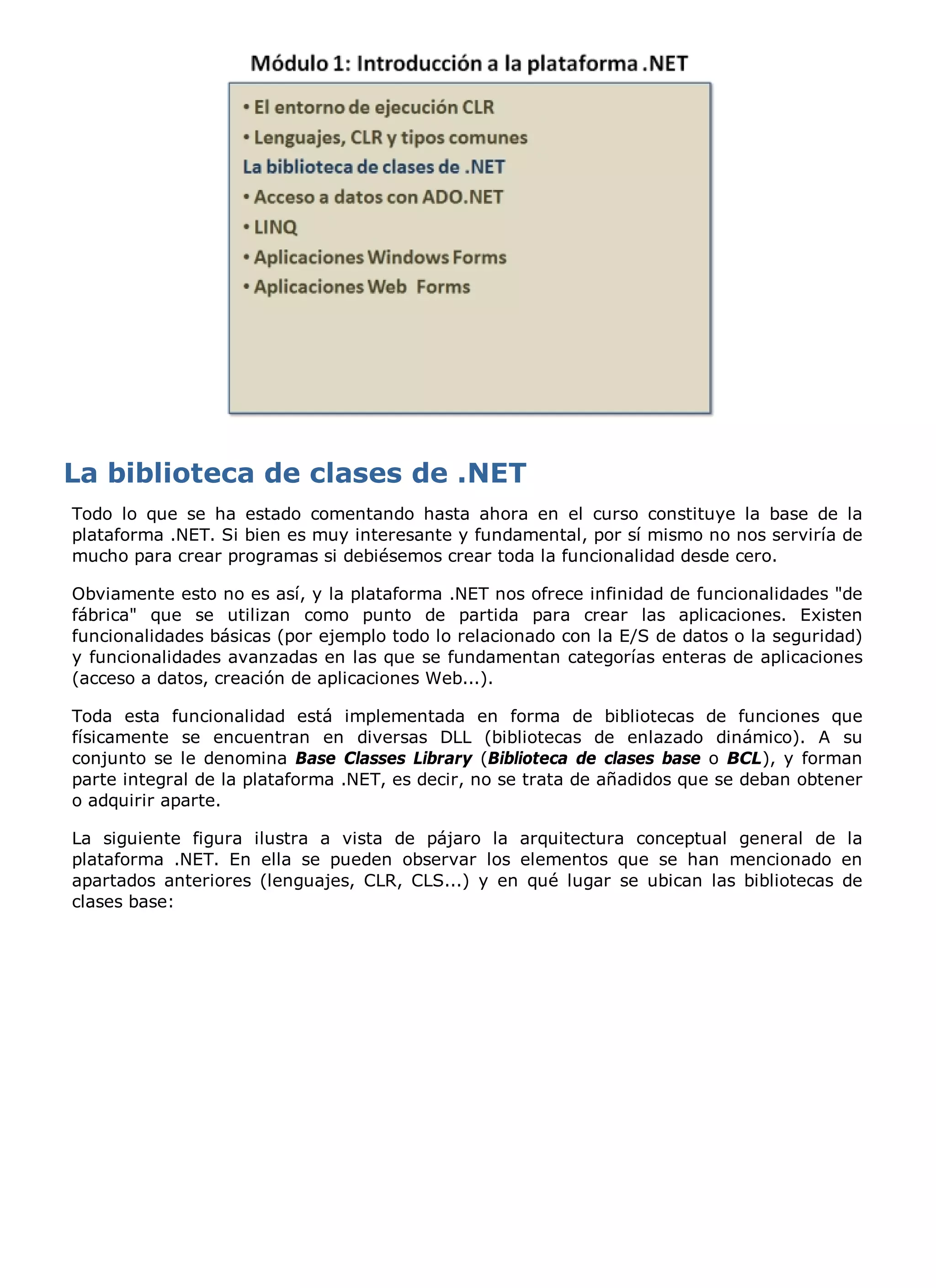 Todo lo que se ha estado comentando hasta ahora en el curso constituye la base de la
plataforma .NET. Si bien es muy interesante y fundamental, por sí mismo no nos serviría de
mucho para crear programas si debiésemos crear toda la funcionalidad desde cero.

Obviamente esto no es así, y la plataforma .NET nos ofrece infinidad de funcionalidades "de
fábrica" que se utilizan como punto de partida para crear las aplicaciones. Existen
funcionalidades básicas (por ejemplo todo lo relacionado con la E/S de datos o la seguridad)
y funcionalidades avanzadas en las que se fundamentan categorías enteras de aplicaciones
(acceso a datos, creación de aplicaciones Web...).

Toda esta funcionalidad está implementada en forma de bibliotecas de funciones que
físicamente se encuentran en diversas DLL (bibliotecas de enlazado dinámico). A su
conjunto se le denomina Base Classes Library (Biblioteca de clases base o BCL), y forman
parte integral de la plataforma .NET, es decir, no se trata de añadidos que se deban obtener
o adquirir aparte.

La siguiente figura ilustra a vista de pájaro la arquitectura conceptual general de la
plataforma .NET. En ella se pueden observar los elementos que se han mencionado en
apartados anteriores (lenguajes, CLR, CLS...) y en qué lugar se ubican las bibliotecas de
clases base:
 