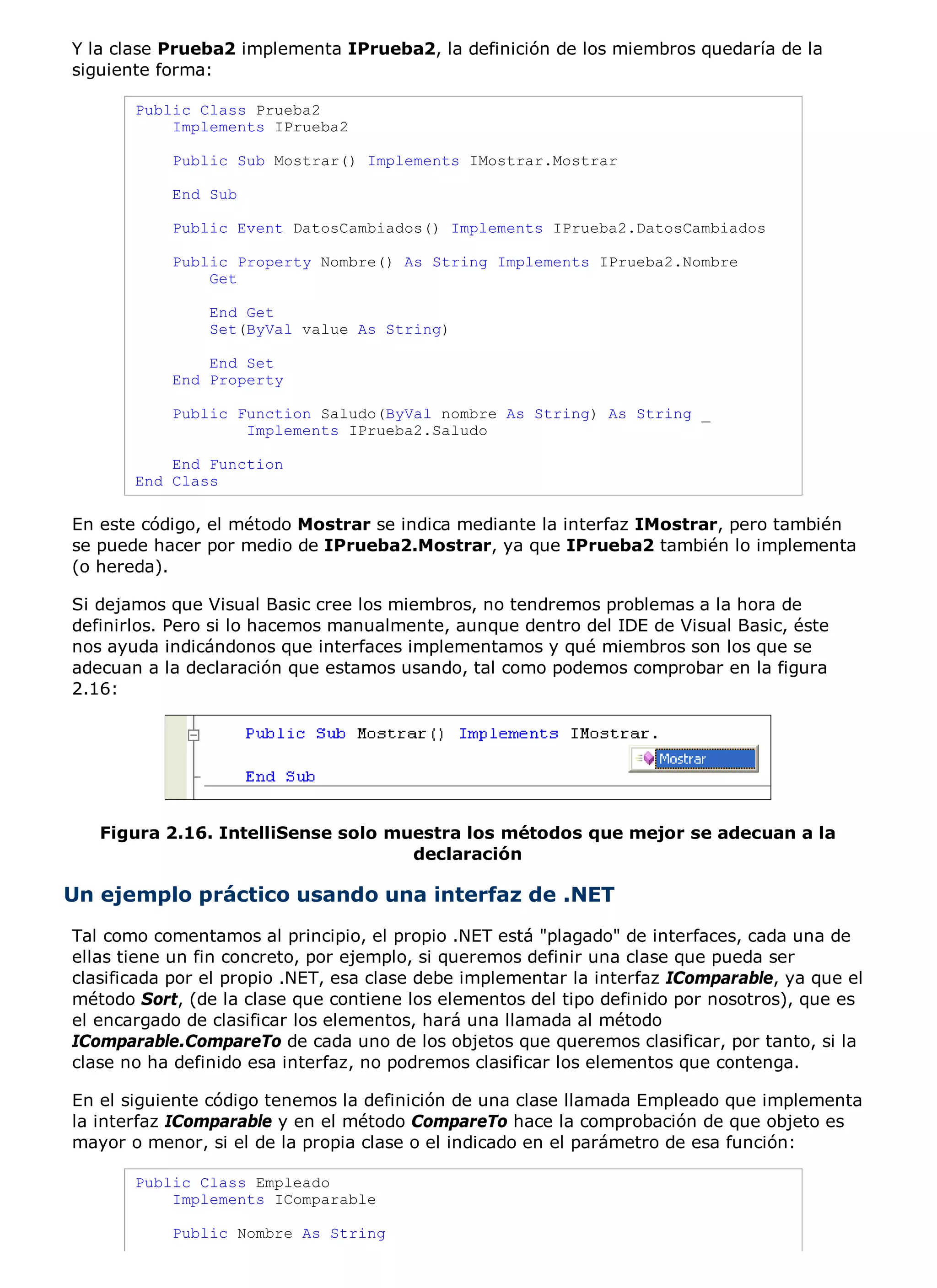 Y la clase Prueba2 implementa IPrueba2, la definición de los miembros quedaría de la
siguiente forma:

       Public Class Prueba2
           Implements IPrueba2

           Public Sub Mostrar() Implements IMostrar.Mostrar

           End Sub

           Public Event DatosCambiados() Implements IPrueba2.DatosCambiados

           Public Property Nombre() As String Implements IPrueba2.Nombre
               Get

                End Get
                Set(ByVal value As String)

               End Set
           End Property

           Public Function Saludo(ByVal nombre As String) As String _
                   Implements IPrueba2.Saludo

           End Function
       End Class

En este código, el método Mostrar se indica mediante la interfaz IMostrar, pero también
se puede hacer por medio de IPrueba2.Mostrar, ya que IPrueba2 también lo implementa
(o hereda).

Si dejamos que Visual Basic cree los miembros, no tendremos problemas a la hora de
definirlos. Pero si lo hacemos manualmente, aunque dentro del IDE de Visual Basic, éste
nos ayuda indicándonos que interfaces implementamos y qué miembros son los que se
adecuan a la declaración que estamos usando, tal como podemos comprobar en la figura
2.16:




   Figura 2.16. IntelliSense solo muestra los métodos que mejor se adecuan a la
                                    declaración

Un ejemplo práctico usando una interfaz de .NET
Tal como comentamos al principio, el propio .NET está "plagado" de interfaces, cada una de
ellas tiene un fin concreto, por ejemplo, si queremos definir una clase que pueda ser
clasificada por el propio .NET, esa clase debe implementar la interfaz IComparable, ya que el
método Sort, (de la clase que contiene los elementos del tipo definido por nosotros), que es
el encargado de clasificar los elementos, hará una llamada al método
IComparable.CompareTo de cada uno de los objetos que queremos clasificar, por tanto, si la
clase no ha definido esa interfaz, no podremos clasificar los elementos que contenga.

En el siguiente código tenemos la definición de una clase llamada Empleado que implementa
la interfaz IComparable y en el método CompareTo hace la comprobación de que objeto es
mayor o menor, si el de la propia clase o el indicado en el parámetro de esa función:

       Public Class Empleado
           Implements IComparable

           Public Nombre As String
 
