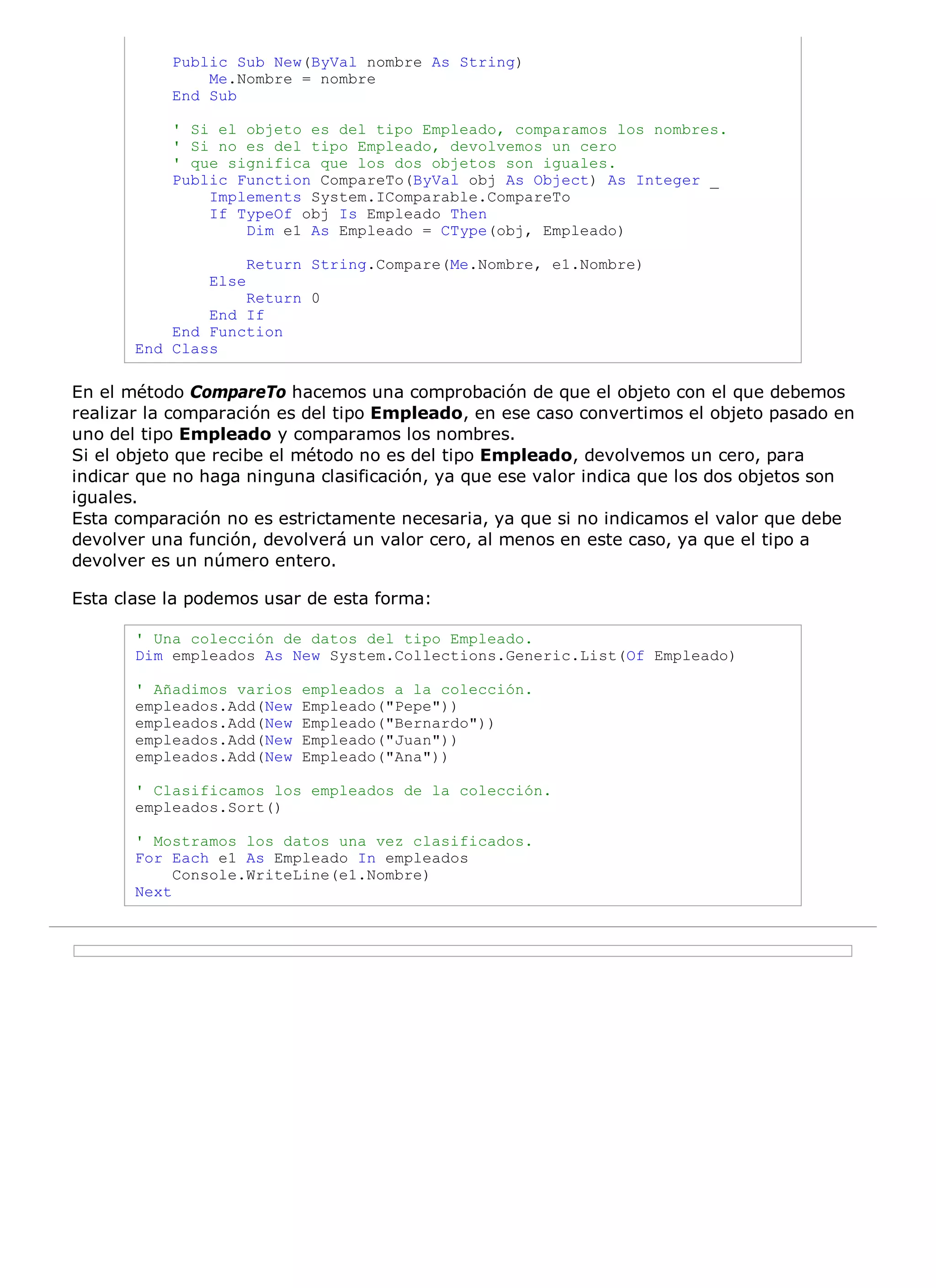Public Sub New(ByVal nombre As String)
               Me.Nombre = nombre
           End Sub

           ' Si el objeto es del tipo Empleado, comparamos los nombres.
           ' Si no es del tipo Empleado, devolvemos un cero
           ' que significa que los dos objetos son iguales.
           Public Function CompareTo(ByVal obj As Object) As Integer _
               Implements System.IComparable.CompareTo
               If TypeOf obj Is Empleado Then
                   Dim e1 As Empleado = CType(obj, Empleado)

                      Return String.Compare(Me.Nombre, e1.Nombre)
               Else
                   Return 0
               End If
           End Function
       End Class

En el método CompareTo hacemos una comprobación de que el objeto con el que debemos
realizar la comparación es del tipo Empleado, en ese caso convertimos el objeto pasado en
uno del tipo Empleado y comparamos los nombres.
Si el objeto que recibe el método no es del tipo Empleado, devolvemos un cero, para
indicar que no haga ninguna clasificación, ya que ese valor indica que los dos objetos son
iguales.
Esta comparación no es estrictamente necesaria, ya que si no indicamos el valor que debe
devolver una función, devolverá un valor cero, al menos en este caso, ya que el tipo a
devolver es un número entero.

Esta clase la podemos usar de esta forma:

       ' Una colección de datos del tipo Empleado.
       Dim empleados As New System.Collections.Generic.List(Of Empleado)

       ' Añadimos varios    empleados a la colección.
       empleados.Add(New    Empleado("Pepe"))
       empleados.Add(New    Empleado("Bernardo"))
       empleados.Add(New    Empleado("Juan"))
       empleados.Add(New    Empleado("Ana"))

       ' Clasificamos los empleados de la colección.
       empleados.Sort()

       ' Mostramos los datos una vez clasificados.
       For Each e1 As Empleado In empleados
            Console.WriteLine(e1.Nombre)
       Next
 