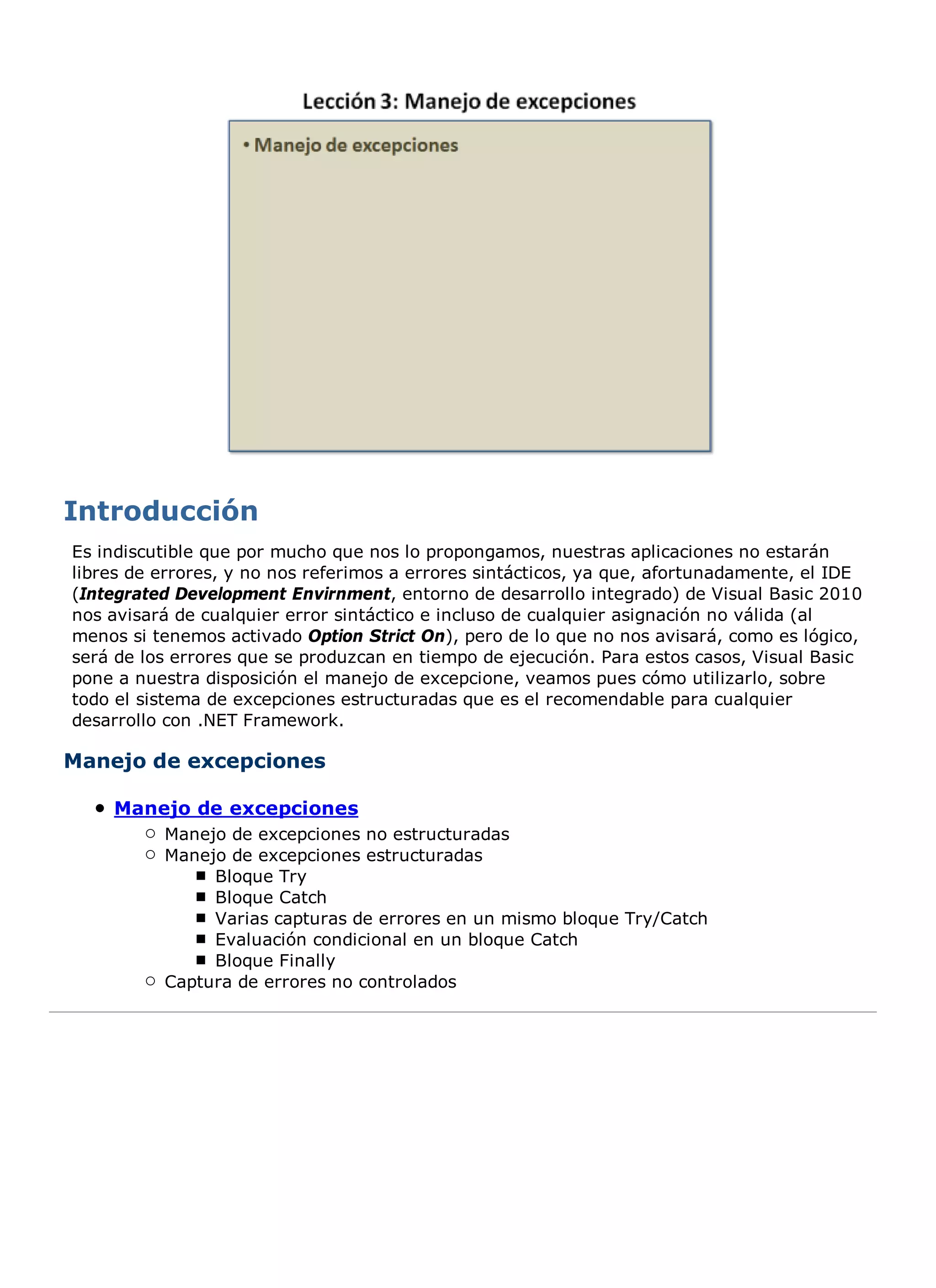 Es indiscutible que por mucho que nos lo propongamos, nuestras aplicaciones no estarán
libres de errores, y no nos referimos a errores sintácticos, ya que, afortunadamente, el IDE
(Integrated Development Envirnment, entorno de desarrollo integrado) de Visual Basic 2010
nos avisará de cualquier error sintáctico e incluso de cualquier asignación no válida (al
menos si tenemos activado Option Strict On), pero de lo que no nos avisará, como es lógico,
será de los errores que se produzcan en tiempo de ejecución. Para estos casos, Visual Basic
pone a nuestra disposición el manejo de excepcione, veamos pues cómo utilizarlo, sobre
todo el sistema de excepciones estructuradas que es el recomendable para cualquier
desarrollo con .NET Framework.

Manejo de excepciones

    Manejo de excepciones
          Manejo de excepciones no estructuradas
          Manejo de excepciones estructuradas
               Bloque Try
               Bloque Catch
               Varias capturas de errores en un mismo bloque Try/Catch
               Evaluación condicional en un bloque Catch
               Bloque Finally
          Captura de errores no controlados
 