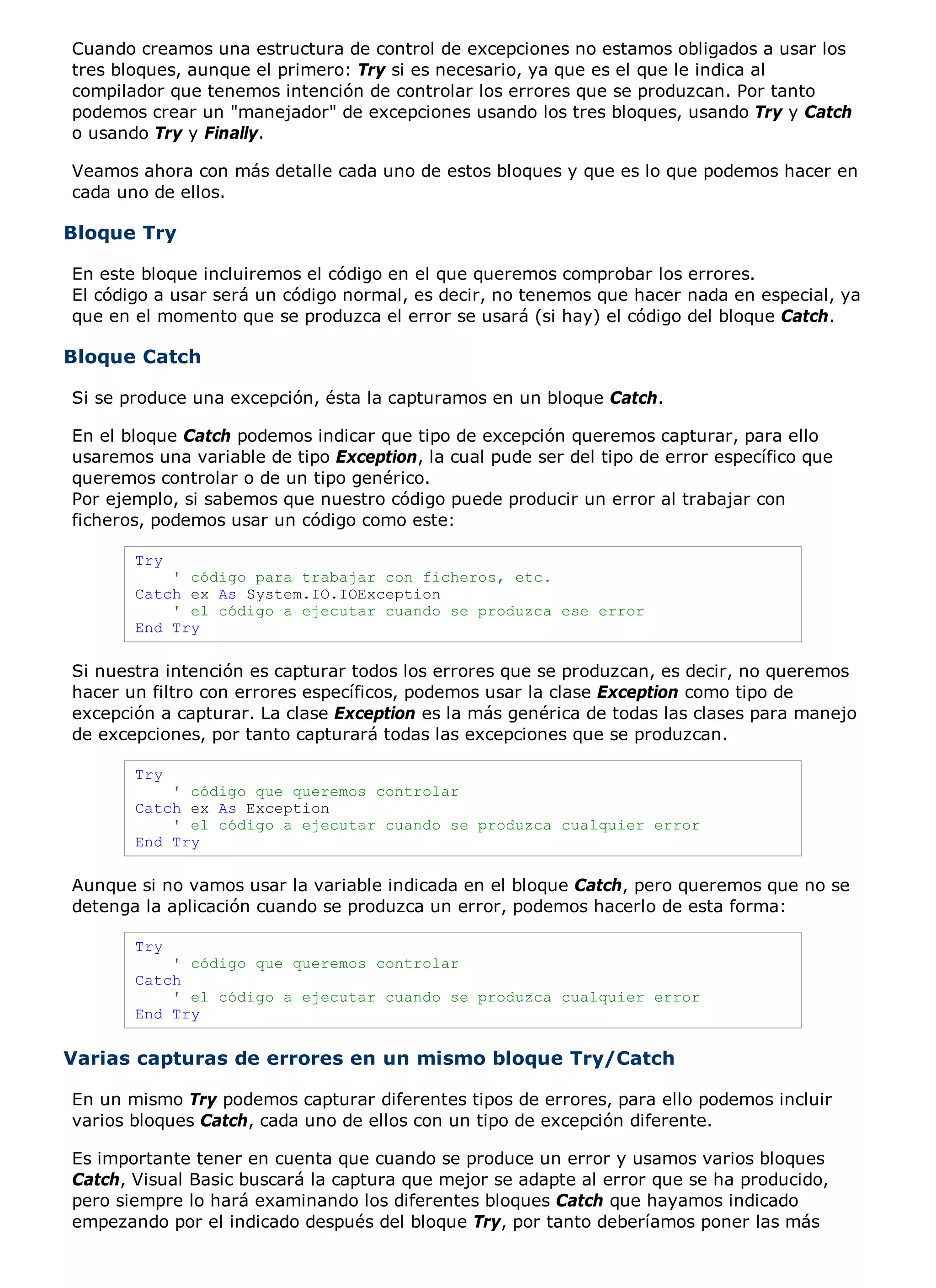 Cuando creamos una estructura de control de excepciones no estamos obligados a usar los
tres bloques, aunque el primero: Try si es necesario, ya que es el que le indica al
compilador que tenemos intención de controlar los errores que se produzcan. Por tanto
podemos crear un "manejador" de excepciones usando los tres bloques, usando Try y Catch
o usando Try y Finally.

Veamos ahora con más detalle cada uno de estos bloques y que es lo que podemos hacer en
cada uno de ellos.

Bloque Try

En este bloque incluiremos el código en el que queremos comprobar los errores.
El código a usar será un código normal, es decir, no tenemos que hacer nada en especial, ya
que en el momento que se produzca el error se usará (si hay) el código del bloque Catch.

Bloque Catch

Si se produce una excepción, ésta la capturamos en un bloque Catch.

En el bloque Catch podemos indicar que tipo de excepción queremos capturar, para ello
usaremos una variable de tipo Exception, la cual pude ser del tipo de error específico que
queremos controlar o de un tipo genérico.
Por ejemplo, si sabemos que nuestro código puede producir un error al trabajar con
ficheros, podemos usar un código como este:

       Try
           ' código para trabajar con ficheros, etc.
       Catch ex As System.IO.IOException
           ' el código a ejecutar cuando se produzca ese error
       End Try

Si nuestra intención es capturar todos los errores que se produzcan, es decir, no queremos
hacer un filtro con errores específicos, podemos usar la clase Exception como tipo de
excepción a capturar. La clase Exception es la más genérica de todas las clases para manejo
de excepciones, por tanto capturará todas las excepciones que se produzcan.

       Try
           ' código que queremos controlar
       Catch ex As Exception
           ' el código a ejecutar cuando se produzca cualquier error
       End Try

Aunque si no vamos usar la variable indicada en el bloque Catch, pero queremos que no se
detenga la aplicación cuando se produzca un error, podemos hacerlo de esta forma:

       Try
           ' código que queremos controlar
       Catch
           ' el código a ejecutar cuando se produzca cualquier error
       End Try


Varias capturas de errores en un mismo bloque Try/Catch

En un mismo Try podemos capturar diferentes tipos de errores, para ello podemos incluir
varios bloques Catch, cada uno de ellos con un tipo de excepción diferente.

Es importante tener en cuenta que cuando se produce un error y usamos varios bloques
Catch, Visual Basic buscará la captura que mejor se adapte al error que se ha producido,
pero siempre lo hará examinando los diferentes bloques Catch que hayamos indicado
empezando por el indicado después del bloque Try, por tanto deberíamos poner las más
 