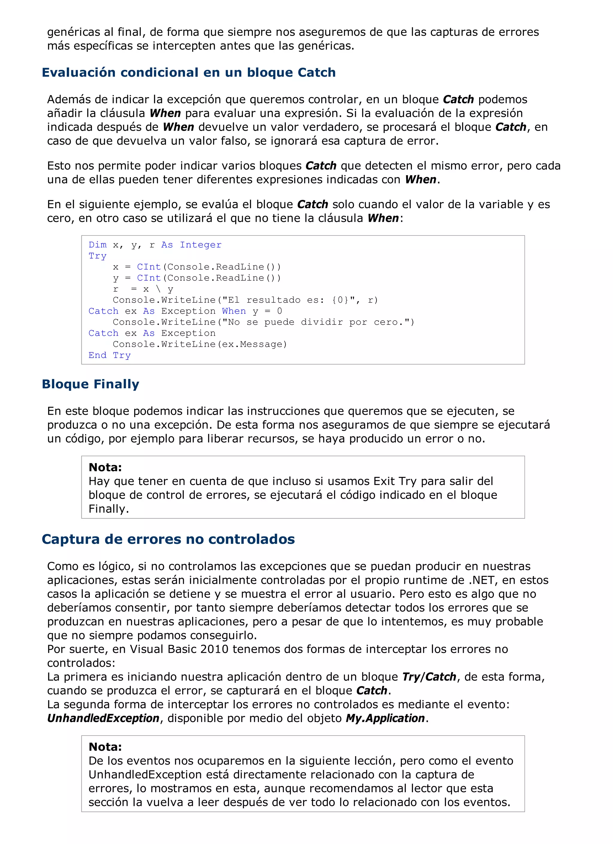 genéricas al final, de forma que siempre nos aseguremos de que las capturas de errores
más específicas se intercepten antes que las genéricas.

Evaluación condicional en un bloque Catch

Además de indicar la excepción que queremos controlar, en un bloque Catch podemos
añadir la cláusula When para evaluar una expresión. Si la evaluación de la expresión
indicada después de When devuelve un valor verdadero, se procesará el bloque Catch, en
caso de que devuelva un valor falso, se ignorará esa captura de error.

Esto nos permite poder indicar varios bloques Catch que detecten el mismo error, pero cada
una de ellas pueden tener diferentes expresiones indicadas con When.

En el siguiente ejemplo, se evalúa el bloque Catch solo cuando el valor de la variable y es
cero, en otro caso se utilizará el que no tiene la cláusula When:

       Dim x, y, r As Integer
       Try
           x = CInt(Console.ReadLine())
           y = CInt(Console.ReadLine())
           r = x  y
           Console.WriteLine("El resultado es: {0}", r)
       Catch ex As Exception When y = 0
           Console.WriteLine("No se puede dividir por cero.")
       Catch ex As Exception
           Console.WriteLine(ex.Message)
       End Try


Bloque Finally

En este bloque podemos indicar las instrucciones que queremos que se ejecuten, se
produzca o no una excepción. De esta forma nos aseguramos de que siempre se ejecutará
un código, por ejemplo para liberar recursos, se haya producido un error o no.

       Nota:
       Hay que tener en cuenta de que incluso si usamos Exit Try para salir del
       bloque de control de errores, se ejecutará el código indicado en el bloque
       Finally.

Captura de errores no controlados
Como es lógico, si no controlamos las excepciones que se puedan producir en nuestras
aplicaciones, estas serán inicialmente controladas por el propio runtime de .NET, en estos
casos la aplicación se detiene y se muestra el error al usuario. Pero esto es algo que no
deberíamos consentir, por tanto siempre deberíamos detectar todos los errores que se
produzcan en nuestras aplicaciones, pero a pesar de que lo intentemos, es muy probable
que no siempre podamos conseguirlo.
Por suerte, en Visual Basic 2010 tenemos dos formas de interceptar los errores no
controlados:
La primera es iniciando nuestra aplicación dentro de un bloque Try/Catch, de esta forma,
cuando se produzca el error, se capturará en el bloque Catch.
La segunda forma de interceptar los errores no controlados es mediante el evento:
UnhandledException, disponible por medio del objeto My.Application.

       Nota:
       De los eventos nos ocuparemos en la siguiente lección, pero como el evento
       UnhandledException está directamente relacionado con la captura de
       errores, lo mostramos en esta, aunque recomendamos al lector que esta
       sección la vuelva a leer después de ver todo lo relacionado con los eventos.
 