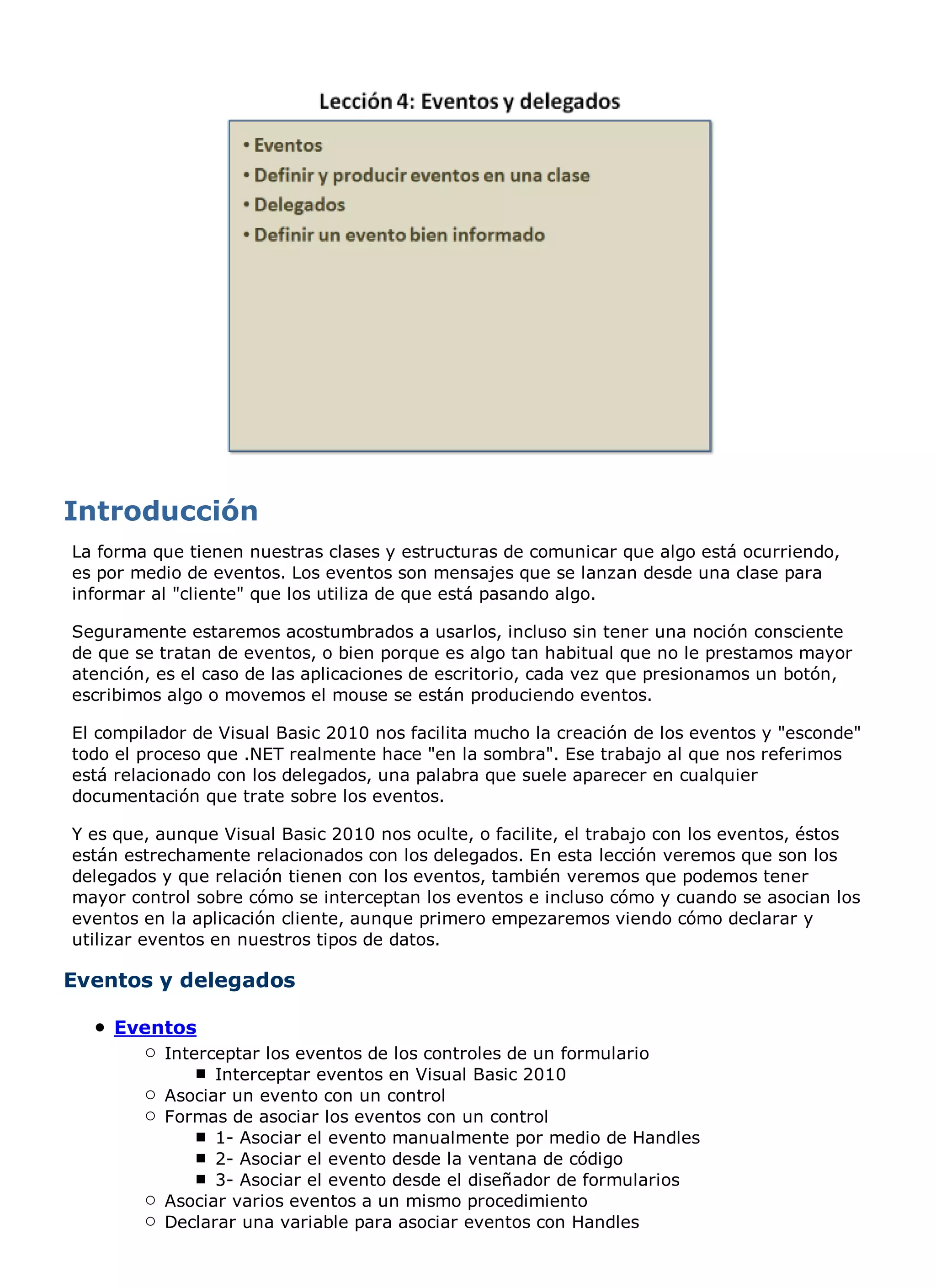 La forma que tienen nuestras clases y estructuras de comunicar que algo está ocurriendo,
es por medio de eventos. Los eventos son mensajes que se lanzan desde una clase para
informar al "cliente" que los utiliza de que está pasando algo.

Seguramente estaremos acostumbrados a usarlos, incluso sin tener una noción consciente
de que se tratan de eventos, o bien porque es algo tan habitual que no le prestamos mayor
atención, es el caso de las aplicaciones de escritorio, cada vez que presionamos un botón,
escribimos algo o movemos el mouse se están produciendo eventos.

El compilador de Visual Basic 2010 nos facilita mucho la creación de los eventos y "esconde"
todo el proceso que .NET realmente hace "en la sombra". Ese trabajo al que nos referimos
está relacionado con los delegados, una palabra que suele aparecer en cualquier
documentación que trate sobre los eventos.

Y es que, aunque Visual Basic 2010 nos oculte, o facilite, el trabajo con los eventos, éstos
están estrechamente relacionados con los delegados. En esta lección veremos que son los
delegados y que relación tienen con los eventos, también veremos que podemos tener
mayor control sobre cómo se interceptan los eventos e incluso cómo y cuando se asocian los
eventos en la aplicación cliente, aunque primero empezaremos viendo cómo declarar y
utilizar eventos en nuestros tipos de datos.

Eventos y delegados

    Eventos
          Interceptar los eventos de los controles de un formulario
                Interceptar eventos en Visual Basic 2010
          Asociar un evento con un control
          Formas de asociar los eventos con un control
                1- Asociar el evento manualmente por medio de Handles
                2- Asociar el evento desde la ventana de código
                3- Asociar el evento desde el diseñador de formularios
          Asociar varios eventos a un mismo procedimiento
          Declarar una variable para asociar eventos con Handles
 