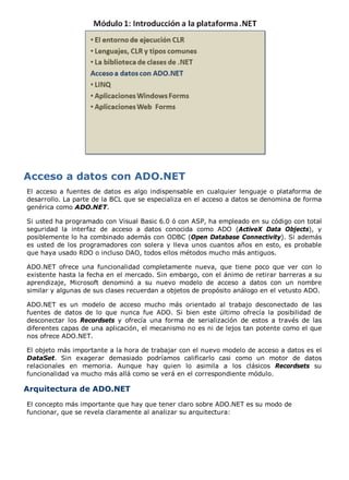 El acceso a fuentes de datos es algo indispensable en cualquier lenguaje o plataforma de
desarrollo. La parte de la BCL que se especializa en el acceso a datos se denomina de forma
genérica como ADO.NET.

Si usted ha programado con Visual Basic 6.0 ó con ASP, ha empleado en su código con total
seguridad la interfaz de acceso a datos conocida como ADO (ActiveX Data Objects), y
posiblemente lo ha combinado además con ODBC (Open Database Connectivity). Si además
es usted de los programadores con solera y lleva unos cuantos años en esto, es probable
que haya usado RDO o incluso DAO, todos ellos métodos mucho más antiguos.

ADO.NET ofrece una funcionalidad completamente nueva, que tiene poco que ver con lo
existente hasta la fecha en el mercado. Sin embargo, con el ánimo de retirar barreras a su
aprendizaje, Microsoft denominó a su nuevo modelo de acceso a datos con un nombre
similar y algunas de sus clases recuerdan a objetos de propósito análogo en el vetusto ADO.

ADO.NET es un modelo de acceso mucho más orientado al trabajo desconectado de las
fuentes de datos de lo que nunca fue ADO. Si bien este último ofrecía la posibilidad de
desconectar los Recordsets y ofrecía una forma de serialización de estos a través de las
diferentes capas de una aplicación, el mecanismo no es ni de lejos tan potente como el que
nos ofrece ADO.NET.

El objeto más importante a la hora de trabajar con el nuevo modelo de acceso a datos es el
DataSet. Sin exagerar demasiado podríamos calificarlo casi como un motor de datos
relacionales en memoria. Aunque hay quien lo asimila a los clásicos Recordsets su
funcionalidad va mucho más allá como se verá en el correspondiente módulo.

Arquitectura de ADO.NET
El concepto más importante que hay que tener claro sobre ADO.NET es su modo de
funcionar, que se revela claramente al analizar su arquitectura:
 