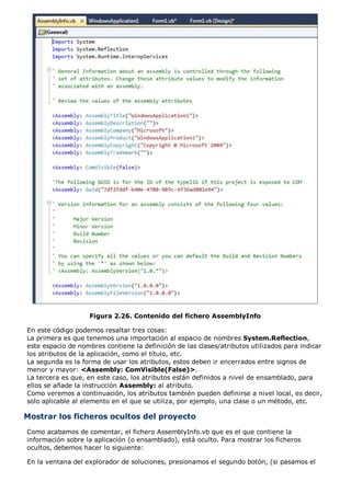 Figura 2.26. Contenido del fichero AssemblyInfo

En este código podemos resaltar tres cosas:
La primera es que tenemos una importación al espacio de nombres System.Reflection,
este espacio de nombres contiene la definición de las clases/atributos utilizados para indicar
los atributos de la aplicación, como el título, etc.
La segunda es la forma de usar los atributos, estos deben ir encerrados entre signos de
menor y mayor: <Assembly: ComVisible(False)>.
La tercera es que, en este caso, los atributos están definidos a nivel de ensamblado, para
ellos se añade la instrucción Assembly: al atributo.
Como veremos a continuación, los atributos también pueden definirse a nivel local, es decir,
solo aplicable al elemento en el que se utiliza, por ejemplo, una clase o un método, etc.

Mostrar los ficheros ocultos del proyecto
Como acabamos de comentar, el fichero AssemblyInfo.vb que es el que contiene la
información sobre la aplicación (o ensamblado), está oculto. Para mostrar los ficheros
ocultos, debemos hacer lo siguiente:

En la ventana del explorador de soluciones, presionamos el segundo botón, (si pasamos el
 