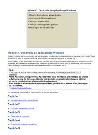 Módulo 3 - Desarrollo de aplicaciones Windows
En este módulo, conoceremos las partes generales y más importantes del entorno de desarrollo rápido Visual
Studio 2010 para la programación de aplicaciones con este lenguaje de la familia .NET.
Veremos las partes principales del entorno, también veremos como desarrollar nuestros propios controles
Windows, aprenderemos a trabajar con imágenes y gráficos con Visual Basic y finalmente, conoceremos
como desplegar nuestras aplicaciones desarrolladas en Visual Basic 2010.

    FAQ:
    ¿Qué tipo de aplicaciones puedo desarrollar si estoy utilizando Visual Basic 2010
    Express?
    Podrá desarrollar principalmente, Aplicaciones para Windows, Bibliotecas de Clases
    y Aplicaciones de Consola. Además, podrá añadir sus propias plantillas para obtener
    un mayor rendimiento en el desarrollo de aplicaciones.
    Si su interés es el desarrollo de aplicaciones Web, puede utilizar Visual Web Developer
    2010 Express.
     Productos Visual Studio Express


Las partes que forman parte de este módulo son las siguientes:

Capítulo 1
●     Uso del diseñador de Visual Studio

Capítulo 2
●     Controles de Windows Forms

Capítulo 3
●     Desarrollo de controles

Capítulo 4
●     Trabajo con imágenes y gráficos

Capítulo 5
 