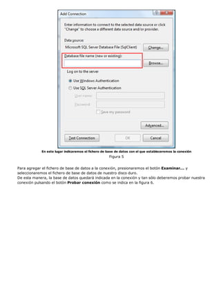 En este lugar indicaremos el fichero de base de datos con el que estableceremos la conexión
                                                     Figura 5


Para agregar el fichero de base de datos a la conexión, presionaremos el botón Examinar... y
seleccionaremos el fichero de base de datos de nuestro disco duro.
De esta manera, la base de datos quedará indicada en la conexión y tan sólo deberemos probar nuestra
conexión pulsando el botón Probar conexión como se indica en la figura 6.
 