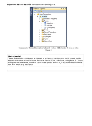 Explorador de base de datos como se muestra en la figura 8.




             Base de datos Microsoft Access insertada en la ventana del Explorador de base de datos
                                                   Figura 8



 ¡Advertencia!:
 Tener demasiadas conexiones activas en el entorno o configuradas en él, puede incidir
 negativamente en el rendimiento de Visual Studio 2010 cuando se trabaja con él. Tenga
 configuradas solamente, aquellas conexiones que va a utilizar, o aquellas conexiones de
 uso más habitual y frecuente.
 