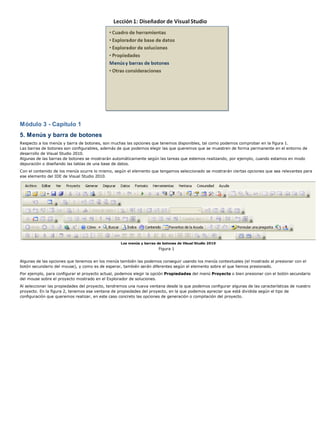 Módulo 3 - Capítulo 1
5. Menús y barra de botones
Respecto a los menús y barra de botones, son muchas las opciones que tenemos disponibles, tal como podemos comprobar en la figura 1.
Las barras de botones son configurables, además de que podemos elegir las que queremos que se muestren de forma permanente en el entorno de
desarrollo de Visual Studio 2010.
Algunas de las barras de botones se mostrarán automáticamente según las tareas que estemos realizando, por ejemplo, cuando estamos en modo
depuración o diseñando las tablas de una base de datos.
Con el contenido de los menús ocurre lo mismo, según el elemento que tengamos seleccionado se mostrarán ciertas opciones que sea relevantes para
ese elemento del IDE de Visual Studio 2010.




                                                  Los menús y barras de botones de Visual Studio 2010
                                                                      Figura 1


Algunas de las opciones que tenemos en los menús también las podemos conseguir usando los menús contextuales (el mostrado al presionar con el
botón secundario del mouse), y como es de esperar, también serán diferentes según el elemento sobre el que hemos presionado.
Por ejemplo, para configurar el proyecto actual, podemos elegir la opción Propiedades del menú Proyecto o bien presionar con el botón secundario
del mouse sobre el proyecto mostrado en el Explorador de soluciones.
Al seleccionar las propiedades del proyecto, tendremos una nueva ventana desde la que podemos configurar algunas de las características de nuestro
proyecto. En la figura 2, tenemos esa ventana de propiedades del proyecto, en la que podemos apreciar que está dividida según el tipo de
configuración que queremos realizar, en este caso concreto las opciones de generación o compilación del proyecto.
 