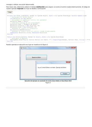 mensaje o realizar una acción determinada.
Para hacer esto, deberemos utilizar el método AddHandler para asignar un evento al control creado dinámicamente. El código de
nuestro ejemplo mejorado es el que se detalla a continuación:




 Private Sub Form1_Load(ByVal sender As System.Object, ByVal e As System.EventArgs) Handles MyBase.Load
     ' Declaramos el objeto Button
     Dim MiControl As New Button
     ' Declaramos un nombre al control (si queremos)
     MiControl.Name = "btn1"
     ' Cambiamos algunas de sus propiedades
     MiControl.Text = "Ejemplo de Botón"
     MiControl.Location = New Point(50, 50)
     MiControl.Size = New Size(200, 50)
     ' Añadimos el control al Formulario
     Me.Controls.Add(MiControl)
     ' Añadimos el evento Click al control creado dinámicamente
     AddHandler MiControl.Click, AddressOf btn1Click
 End Sub

 Public Sub btn1Click(ByVal Sender As Object, ByVal e As System.EventArgs)
     ' Mostramos un Mensaje
     MessageBox.Show("Soy el Control Button con texto: '" + CType(CType(Sender, Button).Text, String) + "'")
 End Sub

Nuestro ejemplo en ejecución es el que se muestra en la figura 3.




                            Ejecución del ejemplo con asociación de evento desarrollado en Visual Basic 2010
                                                               Figura 3
 