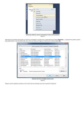 Opción para añadir un control o componente a la barra de herramientas
                                                                     Figura 4


Aparecerá una ventana para buscar el control ya compilado en el disco duro. presionaremos el botón Examinar... y buscaremos nuestro control
para seleccionarlo. Una vez hecho esto, tal y como se indica en la figura 5, haremos clic sobre el botón OK.




                                                   Selección del control compilado anteriormente
                                                                     Figura 5


Nuestro control quedará insertado en en la barra de herramientas como se muestra en la figura 6.
 